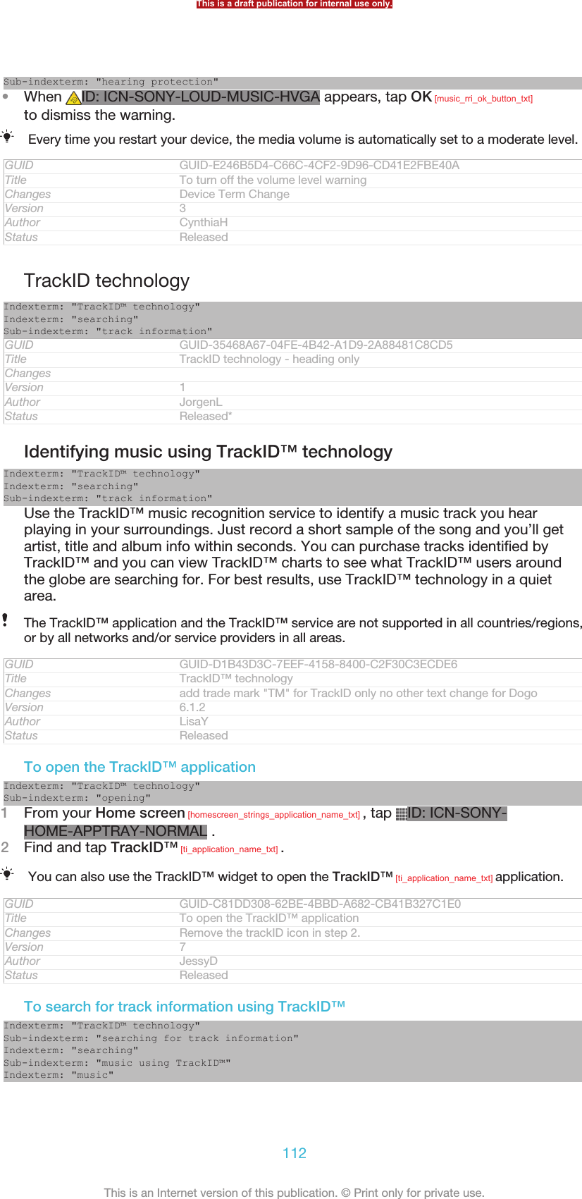 Sub-indexterm: &quot;hearing protection&quot;•When  ID: ICN-SONY-LOUD-MUSIC-HVGA appears, tap OK [music_rri_ok_button_txt]to dismiss the warning.Every time you restart your device, the media volume is automatically set to a moderate level.GUID GUID-E246B5D4-C66C-4CF2-9D96-CD41E2FBE40ATitle To turn off the volume level warningChanges Device Term ChangeVersion 3Author CynthiaHStatus ReleasedTrackID technologyIndexterm: &quot;TrackID™ technology&quot;Indexterm: &quot;searching&quot;Sub-indexterm: &quot;track information&quot;GUID GUID-35468A67-04FE-4B42-A1D9-2A88481C8CD5Title TrackID technology - heading onlyChangesVersion 1Author JorgenLStatus Released*Identifying music using TrackID™ technologyIndexterm: &quot;TrackID™ technology&quot;Indexterm: &quot;searching&quot;Sub-indexterm: &quot;track information&quot;Use the TrackID™ music recognition service to identify a music track you hearplaying in your surroundings. Just record a short sample of the song and you’ll getartist, title and album info within seconds. You can purchase tracks identified byTrackID™ and you can view TrackID™ charts to see what TrackID™ users aroundthe globe are searching for. For best results, use TrackID™ technology in a quietarea.The TrackID™ application and the TrackID™ service are not supported in all countries/regions,or by all networks and/or service providers in all areas.GUID GUID-D1B43D3C-7EEF-4158-8400-C2F30C3ECDE6Title TrackID™ technologyChanges add trade mark &quot;TM&quot; for TrackID only no other text change for DogoVersion 6.1.2Author LisaYStatus ReleasedTo open the TrackID™ applicationIndexterm: &quot;TrackID™ technology&quot;Sub-indexterm: &quot;opening&quot;1From your Home screen [homescreen_strings_application_name_txt] , tap  ID: ICN-SONY-HOME-APPTRAY-NORMAL .2Find and tap TrackID™ [ti_application_name_txt] .You can also use the TrackID™ widget to open the TrackID™ [ti_application_name_txt] application.GUID GUID-C81DD308-62BE-4BBD-A682-CB41B327C1E0Title To open the TrackID™ applicationChanges Remove the trackID icon in step 2.Version 7Author JessyDStatus ReleasedTo search for track information using TrackID™Indexterm: &quot;TrackID™ technology&quot;Sub-indexterm: &quot;searching for track information&quot;Indexterm: &quot;searching&quot;Sub-indexterm: &quot;music using TrackID™&quot;Indexterm: &quot;music&quot;This is a draft publication for internal use only.112This is an Internet version of this publication. © Print only for private use.