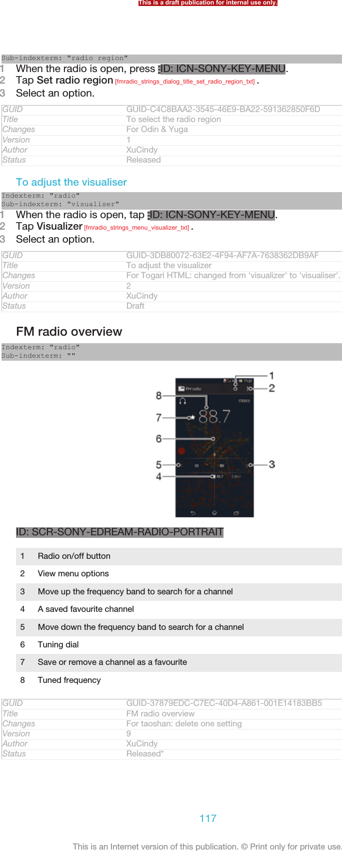 Sub-indexterm: &quot;radio region&quot;1When the radio is open, press  ID: ICN-SONY-KEY-MENU.2Tap Set radio region [fmradio_strings_dialog_title_set_radio_region_txt] .3Select an option.GUID GUID-C4C8BAA2-3545-46E9-BA22-591362850F6DTitle To select the radio regionChanges For Odin &amp; YugaVersion 1Author XuCindyStatus ReleasedTo adjust the visualiserIndexterm: &quot;radio&quot;Sub-indexterm: &quot;visualiser&quot;1When the radio is open, tap  ID: ICN-SONY-KEY-MENU.2Tap Visualizer [fmradio_strings_menu_visualizer_txt] .3Select an option.GUID GUID-3DB80072-63E2-4F94-AF7A-7638362DB9AFTitle To adjust the visualizerChanges For Togari HTML: changed from &apos;visualizer&apos; to &apos;visualiser&apos;.Version 2Author XuCindyStatus DraftFM radio overviewIndexterm: &quot;radio&quot;Sub-indexterm: &quot;&quot;ID: SCR-SONY-EDREAM-RADIO-PORTRAIT1Radio on/off button2 View menu options3 Move up the frequency band to search for a channel4 A saved favourite channel5 Move down the frequency band to search for a channel6 Tuning dial7 Save or remove a channel as a favourite8 Tuned frequencyGUID GUID-37879EDC-C7EC-40D4-A861-001E14183BB5Title FM radio overviewChanges For taoshan: delete one settingVersion 9Author XuCindyStatus Released*This is a draft publication for internal use only.117This is an Internet version of this publication. © Print only for private use.