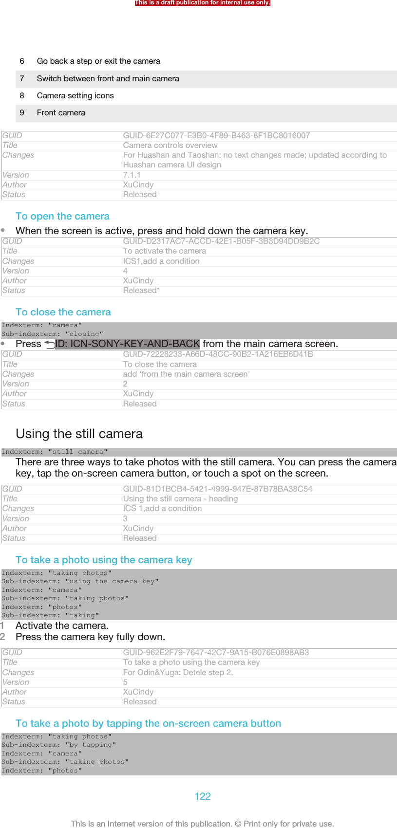 6 Go back a step or exit the camera7 Switch between front and main camera8 Camera setting icons9 Front cameraGUID GUID-6E27C077-E3B0-4F89-B463-8F1BC8016007Title Camera controls overviewChanges For Huashan and Taoshan: no text changes made; updated according toHuashan camera UI designVersion 7.1.1Author XuCindyStatus ReleasedTo open the camera•When the screen is active, press and hold down the camera key.GUID GUID-D2317AC7-ACCD-42E1-B05F-3B3D94DD9B2CTitle To activate the cameraChanges ICS1,add a conditionVersion 4Author XuCindyStatus Released*To close the cameraIndexterm: &quot;camera&quot;Sub-indexterm: &quot;closing&quot;•Press  ID: ICN-SONY-KEY-AND-BACK from the main camera screen.GUID GUID-72228233-A66D-48CC-90B2-1A216EB6D41BTitle To close the cameraChanges add &apos;from the main camera screen&apos;Version 2Author XuCindyStatus ReleasedUsing the still cameraIndexterm: &quot;still camera&quot;There are three ways to take photos with the still camera. You can press the camerakey, tap the on-screen camera button, or touch a spot on the screen.GUID GUID-81D1BCB4-5421-4999-947E-87B78BA38C54Title Using the still camera - headingChanges ICS 1,add a conditionVersion 3Author XuCindyStatus ReleasedTo take a photo using the camera keyIndexterm: &quot;taking photos&quot;Sub-indexterm: &quot;using the camera key&quot;Indexterm: &quot;camera&quot;Sub-indexterm: &quot;taking photos&quot;Indexterm: &quot;photos&quot;Sub-indexterm: &quot;taking&quot;1Activate the camera.2Press the camera key fully down.GUID GUID-962E2F79-7647-42C7-9A15-B076E0898AB3Title To take a photo using the camera keyChanges For Odin&amp;Yuga: Detele step 2.Version 5Author XuCindyStatus ReleasedTo take a photo by tapping the on-screen camera buttonIndexterm: &quot;taking photos&quot;Sub-indexterm: &quot;by tapping&quot;Indexterm: &quot;camera&quot;Sub-indexterm: &quot;taking photos&quot;Indexterm: &quot;photos&quot;This is a draft publication for internal use only.122This is an Internet version of this publication. © Print only for private use.