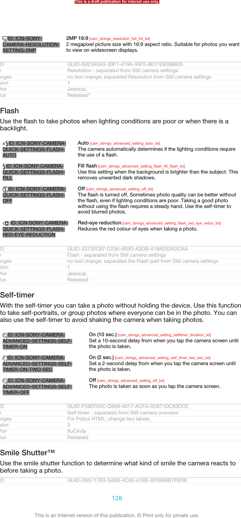 ID: ICN-SONY-CAMERA-RESOLUTION-SETTING-2MP2MP 16:9 [cam_strings_resolution_full_hd_txt]2 megapixel picture size with 16:9 aspect ratio. Suitable for photos you wantto view on widescreen displays.GUID GUID-50E3A0A3-30F1-419A-95F5-8E31E958B605Title Resolution - separated from Still camera settingsChanges no text change; separated Resolution from Still camera settingsVersion 1Author JessicaLStatus Released*FlashUse the flash to take photos when lighting conditions are poor or when there is abacklight.ID: ICN-SONY-CAMERA-QUICK-SETTINGS-FLASH-AUTOAuto [cam_strings_advanced_setting_auto_txt]The camera automatically determines if the lighting conditions requirethe use of a flash.ID: ICN-SONY-CAMERA-QUICK-SETTINGS-FLASH-FILLFill flash [cam_strings_advanced_setting_flash_fill_flash_txt]Use this setting when the background is brighter than the subject. Thisremoves unwanted dark shadows.ID: ICN-SONY-CAMERA-QUICK-SETTINGS-FLASH-OFFOff [cam_strings_advanced_setting_off_txt]The flash is turned off. Sometimes photo quality can be better withoutthe flash, even if lighting conditions are poor. Taking a good photowithout using the flash requires a steady hand. Use the self-timer toavoid blurred photos.ID: ICN-SONY-CAMERA-QUICK-SETTINGS-FLASH-RED-EYE-REDUCTIONRed-eye reduction [cam_strings_advanced_setting_flash_red_eye_reduc_txt]Reduces the red colour of eyes when taking a photo.GUID GUID-53732C87-D236-4E9D-A3DB-419A332ADCAATitle Flash - separated from Still camera settingsChanges no text change; separated the Flash part from Still camera settingsVersion 1Author JessicaLStatus ReleasedSelf-timerWith the self-timer you can take a photo without holding the device. Use this functionto take self-portraits, or group photos where everyone can be in the photo. You canalso use the self-timer to avoid shaking the camera when taking photos.ID: ICN-SONY-CAMERA-ADVANCED-SETTINGS-SELF-TIMER-ONOn (10 sec.) [cam_strings_advanced_setting_selftimer_duration_txt]Set a 10-second delay from when you tap the camera screen untilthe photo is taken.ID: ICN-SONY-CAMERA-ADVANCED-SETTINGS-SELF-TIMER-ON-TWO-SECOn (2 sec.) [cam_strings_advanced_setting_self_timer_two_sec_txt]Set a 2-second delay from when you tap the camera screen untilthe photo is taken.ID: ICN-SONY-CAMERA-ADVANCED-SETTINGS-SELF-TIMER-OFFOff [cam_strings_advanced_setting_off_txt]The photo is taken as soon as you tap the camera screen.GUID GUID-F58EF0AC-D869-4017-ACFA-0D971DC83DCETitle Self-timer - separated from Still camera overviewChanges For Pollux HTML: change two labels.Version 3Author XuCindyStatus ReleasedSmile Shutter™Use the smile shutter function to determine what kind of smile the camera reacts tobefore taking a photo.GUID GUID-D65717B3-5AB0-4C82-A1BE-8F0996B7FB5BThis is a draft publication for internal use only.128This is an Internet version of this publication. © Print only for private use.