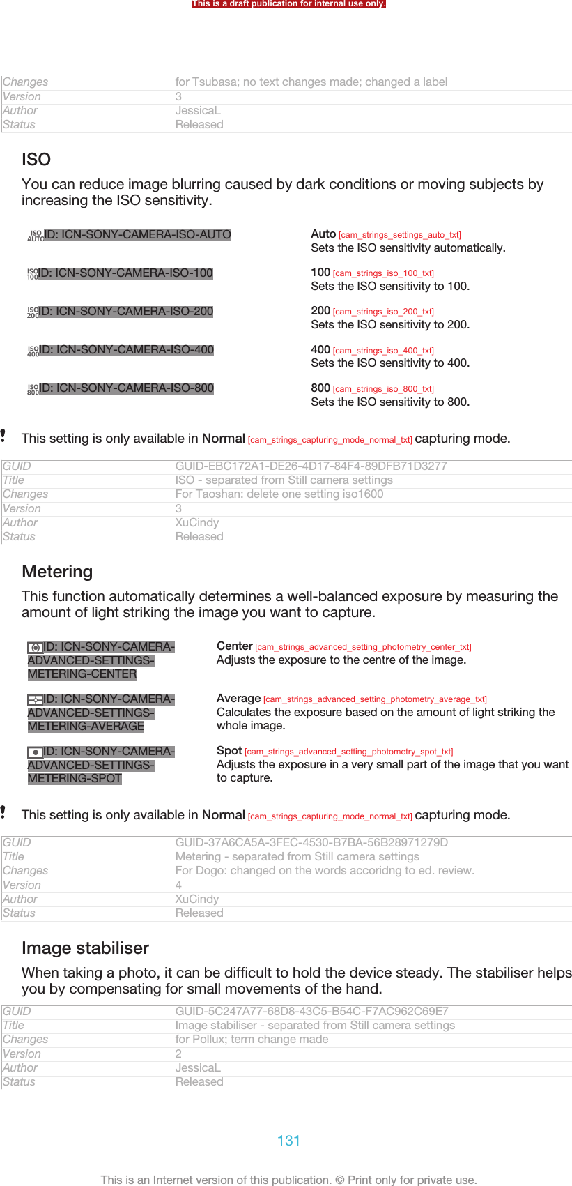 Changes for Tsubasa; no text changes made; changed a labelVersion 3Author JessicaLStatus ReleasedISOYou can reduce image blurring caused by dark conditions or moving subjects byincreasing the ISO sensitivity.ID: ICN-SONY-CAMERA-ISO-AUTO Auto [cam_strings_settings_auto_txt]Sets the ISO sensitivity automatically.ID: ICN-SONY-CAMERA-ISO-100 100 [cam_strings_iso_100_txt]Sets the ISO sensitivity to 100.ID: ICN-SONY-CAMERA-ISO-200 200 [cam_strings_iso_200_txt]Sets the ISO sensitivity to 200.ID: ICN-SONY-CAMERA-ISO-400 400 [cam_strings_iso_400_txt]Sets the ISO sensitivity to 400.ID: ICN-SONY-CAMERA-ISO-800 800 [cam_strings_iso_800_txt]Sets the ISO sensitivity to 800.This setting is only available in Normal [cam_strings_capturing_mode_normal_txt] capturing mode.GUID GUID-EBC172A1-DE26-4D17-84F4-89DFB71D3277Title ISO - separated from Still camera settingsChanges For Taoshan: delete one setting iso1600Version 3Author XuCindyStatus ReleasedMeteringThis function automatically determines a well-balanced exposure by measuring theamount of light striking the image you want to capture.ID: ICN-SONY-CAMERA-ADVANCED-SETTINGS-METERING-CENTERCenter [cam_strings_advanced_setting_photometry_center_txt]Adjusts the exposure to the centre of the image.ID: ICN-SONY-CAMERA-ADVANCED-SETTINGS-METERING-AVERAGEAverage [cam_strings_advanced_setting_photometry_average_txt]Calculates the exposure based on the amount of light striking thewhole image.ID: ICN-SONY-CAMERA-ADVANCED-SETTINGS-METERING-SPOTSpot [cam_strings_advanced_setting_photometry_spot_txt]Adjusts the exposure in a very small part of the image that you wantto capture.This setting is only available in Normal [cam_strings_capturing_mode_normal_txt] capturing mode.GUID GUID-37A6CA5A-3FEC-4530-B7BA-56B28971279DTitle Metering - separated from Still camera settingsChanges For Dogo: changed on the words accoridng to ed. review.Version 4Author XuCindyStatus ReleasedImage stabiliserWhen taking a photo, it can be difficult to hold the device steady. The stabiliser helpsyou by compensating for small movements of the hand.GUID GUID-5C247A77-68D8-43C5-B54C-F7AC962C69E7Title Image stabiliser - separated from Still camera settingsChanges for Pollux; term change madeVersion 2Author JessicaLStatus ReleasedThis is a draft publication for internal use only.131This is an Internet version of this publication. © Print only for private use.