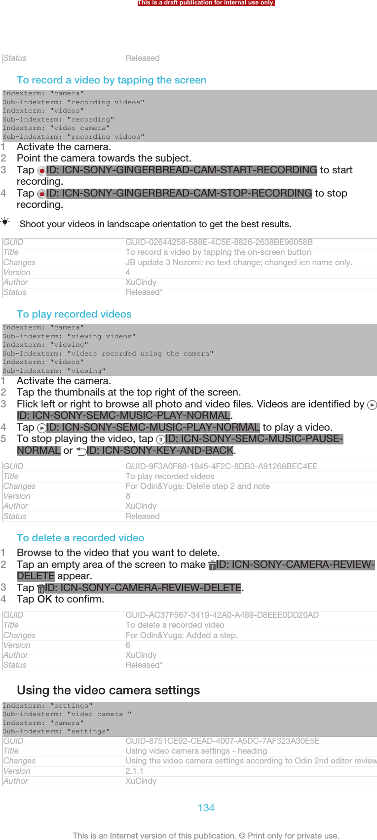 Status ReleasedTo record a video by tapping the screenIndexterm: &quot;camera&quot;Sub-indexterm: &quot;recording videos&quot;Indexterm: &quot;videos&quot;Sub-indexterm: &quot;recording&quot;Indexterm: &quot;video camera&quot;Sub-indexterm: &quot;recording videos&quot;1Activate the camera.2Point the camera towards the subject.3Tap  ID: ICN-SONY-GINGERBREAD-CAM-START-RECORDING to startrecording.4Tap  ID: ICN-SONY-GINGERBREAD-CAM-STOP-RECORDING to stoprecording.Shoot your videos in landscape orientation to get the best results.GUID GUID-02644258-588E-4C5E-8826-2638BE96058BTitle To record a video by tapping the on-screen buttonChanges JB update 3 Nozomi: no text change; changed icn name only.Version 4Author XuCindyStatus Released*To play recorded videosIndexterm: &quot;camera&quot;Sub-indexterm: &quot;viewing videos&quot;Indexterm: &quot;viewing&quot;Sub-indexterm: &quot;videos recorded using the camera&quot;Indexterm: &quot;videos&quot;Sub-indexterm: &quot;viewing&quot;1Activate the camera.2Tap the thumbnails at the top right of the screen.3Flick left or right to browse all photo and video files. Videos are identified by ID: ICN-SONY-SEMC-MUSIC-PLAY-NORMAL.4Tap  ID: ICN-SONY-SEMC-MUSIC-PLAY-NORMAL to play a video.5To stop playing the video, tap  ID: ICN-SONY-SEMC-MUSIC-PAUSE-NORMAL or  ID: ICN-SONY-KEY-AND-BACK.GUID GUID-9F3A0F88-1945-4F2C-8DB3-A91268BEC4EETitle To play recorded videosChanges For Odin&amp;Yuga: Delete step 2 and noteVersion 8Author XuCindyStatus ReleasedTo delete a recorded video1Browse to the video that you want to delete.2Tap an empty area of the screen to make  ID: ICN-SONY-CAMERA-REVIEW-DELETE appear.3Tap  ID: ICN-SONY-CAMERA-REVIEW-DELETE.4Tap OK to confirm.GUID GUID-AC37F567-3419-42A0-A489-D8EEE0DD20ADTitle To delete a recorded videoChanges For Odin&amp;Yuga: Added a step.Version 6Author XuCindyStatus Released*Using the video camera settingsIndexterm: &quot;settings&quot;Sub-indexterm: &quot;video camera &quot;Indexterm: &quot;camera&quot;Sub-indexterm: &quot;settings&quot;GUID GUID-8751CE92-CEAD-4007-A5DC-7AF323A30E5ETitle Using video camera settings - headingChanges Using the video camera settings according to Odin 2nd editor reviewVersion 2.1.1Author XuCindyThis is a draft publication for internal use only.134This is an Internet version of this publication. © Print only for private use.