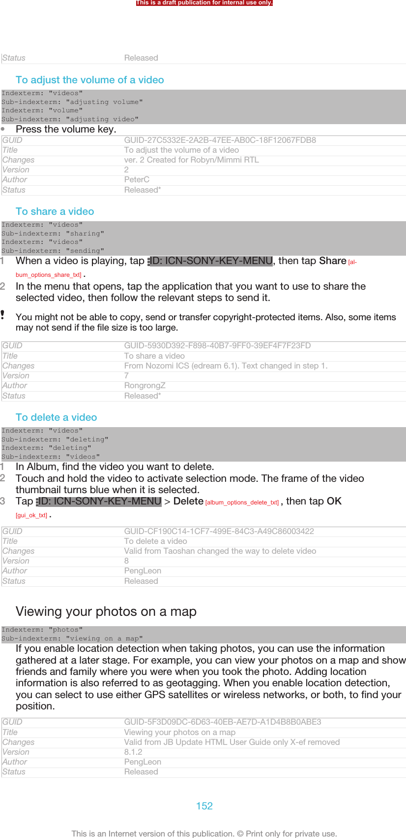 Status ReleasedTo adjust the volume of a videoIndexterm: &quot;videos&quot;Sub-indexterm: &quot;adjusting volume&quot;Indexterm: &quot;volume&quot;Sub-indexterm: &quot;adjusting video&quot;•Press the volume key.GUID GUID-27C5332E-2A2B-47EE-AB0C-18F12067FDB8Title To adjust the volume of a videoChanges ver. 2 Created for Robyn/Mimmi RTLVersion 2Author PeterCStatus Released*To share a videoIndexterm: &quot;videos&quot;Sub-indexterm: &quot;sharing&quot;Indexterm: &quot;videos&quot;Sub-indexterm: &quot;sending&quot;1When a video is playing, tap  ID: ICN-SONY-KEY-MENU, then tap Share [al-bum_options_share_txt] .2In the menu that opens, tap the application that you want to use to share theselected video, then follow the relevant steps to send it.You might not be able to copy, send or transfer copyright-protected items. Also, some itemsmay not send if the file size is too large.GUID GUID-5930D392-F898-40B7-9FF0-39EF4F7F23FDTitle To share a videoChanges From Nozomi ICS (edream 6.1). Text changed in step 1.Version 7Author RongrongZStatus Released*To delete a videoIndexterm: &quot;videos&quot;Sub-indexterm: &quot;deleting&quot;Indexterm: &quot;deleting&quot;Sub-indexterm: &quot;videos&quot;1In Album, find the video you want to delete.2Touch and hold the video to activate selection mode. The frame of the videothumbnail turns blue when it is selected.3Tap  ID: ICN-SONY-KEY-MENU &gt; Delete [album_options_delete_txt] , then tap OK[gui_ok_txt] .GUID GUID-CF190C14-1CF7-499E-84C3-A49C86003422Title To delete a videoChanges Valid from Taoshan changed the way to delete videoVersion 8Author PengLeonStatus ReleasedViewing your photos on a mapIndexterm: &quot;photos&quot;Sub-indexterm: &quot;viewing on a map&quot;If you enable location detection when taking photos, you can use the informationgathered at a later stage. For example, you can view your photos on a map and showfriends and family where you were when you took the photo. Adding locationinformation is also referred to as geotagging. When you enable location detection,you can select to use either GPS satellites or wireless networks, or both, to find yourposition.GUID GUID-5F3D09DC-6D63-40EB-AE7D-A1D4B8B0ABE3Title Viewing your photos on a mapChanges Valid from JB Update HTML User Guide only X-ef removedVersion 8.1.2Author PengLeonStatus ReleasedThis is a draft publication for internal use only.152This is an Internet version of this publication. © Print only for private use.