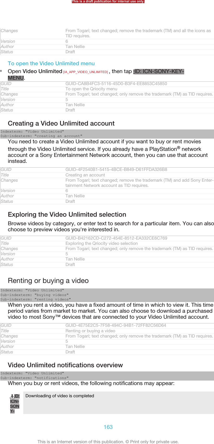 Changes From Togari; text changed; remove the trademark (TM) and all the icons asTID requires.Version 6Author Tan NellieStatus DraftTo open the Video Unlimited menu•Open Video Unlimited [IA_APP_VIDEO_UNLIMITED] , then tap  ID: ICN-SONY-KEY-MENU.GUID GUID-CA8B4FC3-5116-45D0-B3F4-EE8853C45850Title To open the Qriocity menuChanges From Togari; text changed; only remove the trademark (TM) as TID requires.Version 5Author Tan NellieStatus DraftCreating a Video Unlimited accountIndexterm: &quot;Video Unlimited&quot;Sub-indexterm: &quot;creating an account&quot;You need to create a Video Unlimited account if you want to buy or rent moviesthrough the Video Unlimited service. If you already have a PlayStation® networkaccount or a Sony Entertainment Network account, then you can use that accountinstead.GUID GUID-4F2540B1-5415-4BCE-B849-D61FFDA326B8Title Creating an accountChanges From Togari; text changed; remove the trademark (TM) and add Sony Enter-tainment Network account as TID requires.Version 6Author Tan NellieStatus DraftExploring the Video Unlimited selectionBrowse videos by category, or enter text to search for a particular item. You can alsochoose to preview videos you&apos;re interested in.GUID GUID-B42162CD-C272-454E-8512-EA332CE6C769Title Exploring the Qriocity video selectionChanges From Togari; text changed; only remove the trademark (TM) as TID requires.Version 5Author Tan NellieStatus DraftRenting or buying a videoIndexterm: &quot;Video Unlimited&quot;Sub-indexterm: &quot;buying videos&quot;Sub-indexterm: &quot;renting videos&quot;When you rent a video, you have a fixed amount of time in which to view it. This timeperiod varies from market to market. You can also choose to download a purchasedvideo to most Sony™ devices that are connected to your Video Unlimited account.GUID GUID-4E75E2C5-7F58-494C-94B1-72FF82C56D64Title Renting or buying a videoChanges From Togari; text changed; only remove the trademark (TM) as TID requires.Version 5Author Tan NellieStatus DraftVideo Unlimited notifications overviewIndexterm: &quot;Video Unlimited&quot;Sub-indexterm: &quot;notifications&quot;When you buy or rent videos, the following notifications may appear:ID:ICN-SONY-Downloading of video is completedThis is a draft publication for internal use only.163This is an Internet version of this publication. © Print only for private use.