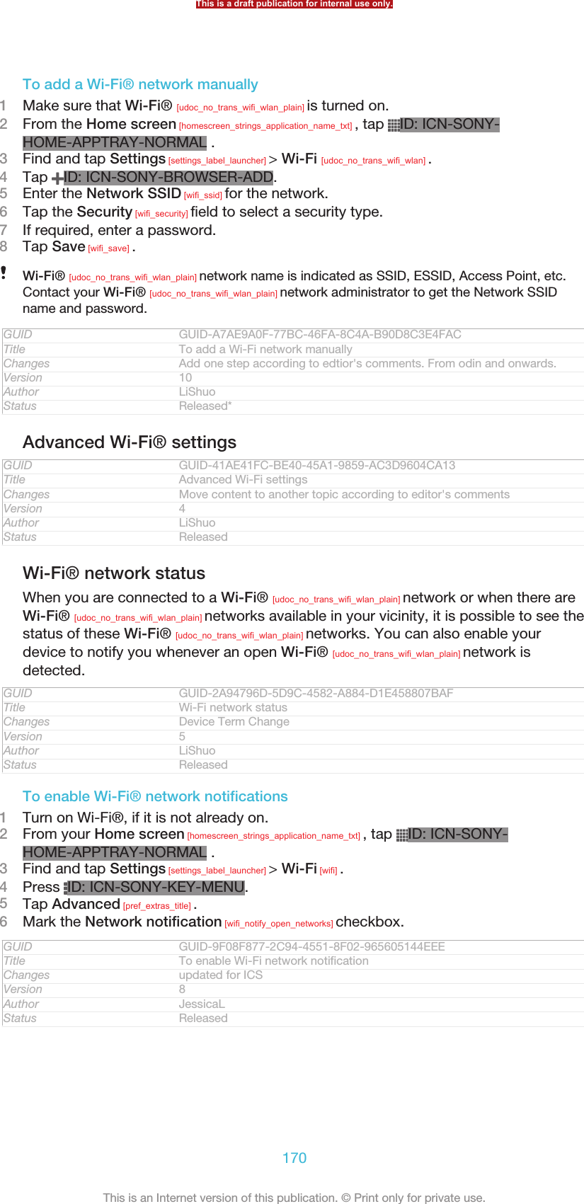 To add a Wi-Fi® network manually1Make sure that Wi-Fi® [udoc_no_trans_wifi_wlan_plain] is turned on.2From the Home screen [homescreen_strings_application_name_txt] , tap  ID: ICN-SONY-HOME-APPTRAY-NORMAL .3Find and tap Settings [settings_label_launcher] &gt; Wi-Fi [udoc_no_trans_wifi_wlan] .4Tap  ID: ICN-SONY-BROWSER-ADD.5Enter the Network SSID [wifi_ssid] for the network.6Tap the Security [wifi_security] field to select a security type.7If required, enter a password.8Tap Save [wifi_save] .Wi-Fi® [udoc_no_trans_wifi_wlan_plain] network name is indicated as SSID, ESSID, Access Point, etc.Contact your Wi-Fi® [udoc_no_trans_wifi_wlan_plain] network administrator to get the Network SSIDname and password.GUID GUID-A7AE9A0F-77BC-46FA-8C4A-B90D8C3E4FACTitle To add a Wi-Fi network manuallyChanges Add one step according to edtior&apos;s comments. From odin and onwards.Version 10Author LiShuoStatus Released*Advanced Wi-Fi® settingsGUID GUID-41AE41FC-BE40-45A1-9859-AC3D9604CA13Title Advanced Wi-Fi settingsChanges Move content to another topic according to editor&apos;s commentsVersion 4Author LiShuoStatus ReleasedWi-Fi® network statusWhen you are connected to a Wi-Fi® [udoc_no_trans_wifi_wlan_plain] network or when there areWi-Fi® [udoc_no_trans_wifi_wlan_plain] networks available in your vicinity, it is possible to see thestatus of these Wi-Fi® [udoc_no_trans_wifi_wlan_plain] networks. You can also enable yourdevice to notify you whenever an open Wi-Fi® [udoc_no_trans_wifi_wlan_plain] network isdetected.GUID GUID-2A94796D-5D9C-4582-A884-D1E458807BAFTitle Wi-Fi network statusChanges Device Term ChangeVersion 5Author LiShuoStatus ReleasedTo enable Wi-Fi® network notifications1Turn on Wi-Fi®, if it is not already on.2From your Home screen [homescreen_strings_application_name_txt] , tap  ID: ICN-SONY-HOME-APPTRAY-NORMAL .3Find and tap Settings [settings_label_launcher] &gt; Wi-Fi [wifi] .4Press  ID: ICN-SONY-KEY-MENU.5Tap Advanced [pref_extras_title] .6Mark the Network notification [wifi_notify_open_networks] checkbox.GUID GUID-9F08F877-2C94-4551-8F02-965605144EEETitle To enable Wi-Fi network notificationChanges updated for ICSVersion 8Author JessicaLStatus ReleasedThis is a draft publication for internal use only.170This is an Internet version of this publication. © Print only for private use.