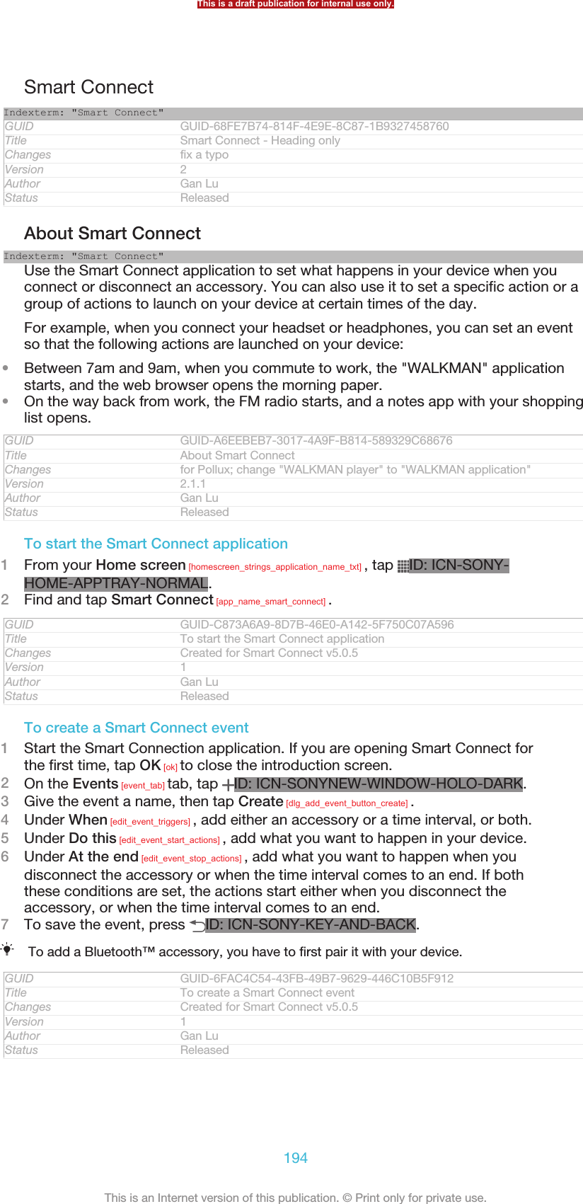 Smart ConnectIndexterm: &quot;Smart Connect&quot;GUID GUID-68FE7B74-814F-4E9E-8C87-1B9327458760Title Smart Connect - Heading onlyChanges fix a typoVersion 2Author Gan LuStatus ReleasedAbout Smart ConnectIndexterm: &quot;Smart Connect&quot;Use the Smart Connect application to set what happens in your device when youconnect or disconnect an accessory. You can also use it to set a specific action or agroup of actions to launch on your device at certain times of the day.For example, when you connect your headset or headphones, you can set an eventso that the following actions are launched on your device:•Between 7am and 9am, when you commute to work, the &quot;WALKMAN&quot; applicationstarts, and the web browser opens the morning paper.•On the way back from work, the FM radio starts, and a notes app with your shoppinglist opens.GUID GUID-A6EEBEB7-3017-4A9F-B814-589329C68676Title About Smart ConnectChanges for Pollux; change &quot;WALKMAN player&quot; to &quot;WALKMAN application&quot;Version 2.1.1Author Gan LuStatus ReleasedTo start the Smart Connect application1From your Home screen [homescreen_strings_application_name_txt] , tap  ID: ICN-SONY-HOME-APPTRAY-NORMAL.2Find and tap Smart Connect [app_name_smart_connect] .GUID GUID-C873A6A9-8D7B-46E0-A142-5F750C07A596Title To start the Smart Connect applicationChanges Created for Smart Connect v5.0.5Version 1Author Gan LuStatus ReleasedTo create a Smart Connect event1Start the Smart Connection application. If you are opening Smart Connect forthe first time, tap OK [ok] to close the introduction screen.2On the Events [event_tab] tab, tap  ID: ICN-SONYNEW-WINDOW-HOLO-DARK.3Give the event a name, then tap Create [dlg_add_event_button_create] .4Under When [edit_event_triggers] , add either an accessory or a time interval, or both.5Under Do this [edit_event_start_actions] , add what you want to happen in your device.6Under At the end [edit_event_stop_actions] , add what you want to happen when youdisconnect the accessory or when the time interval comes to an end. If boththese conditions are set, the actions start either when you disconnect theaccessory, or when the time interval comes to an end.7To save the event, press  ID: ICN-SONY-KEY-AND-BACK.To add a Bluetooth™ accessory, you have to first pair it with your device.GUID GUID-6FAC4C54-43FB-49B7-9629-446C10B5F912Title To create a Smart Connect eventChanges Created for Smart Connect v5.0.5Version 1Author Gan LuStatus ReleasedThis is a draft publication for internal use only.194This is an Internet version of this publication. © Print only for private use.