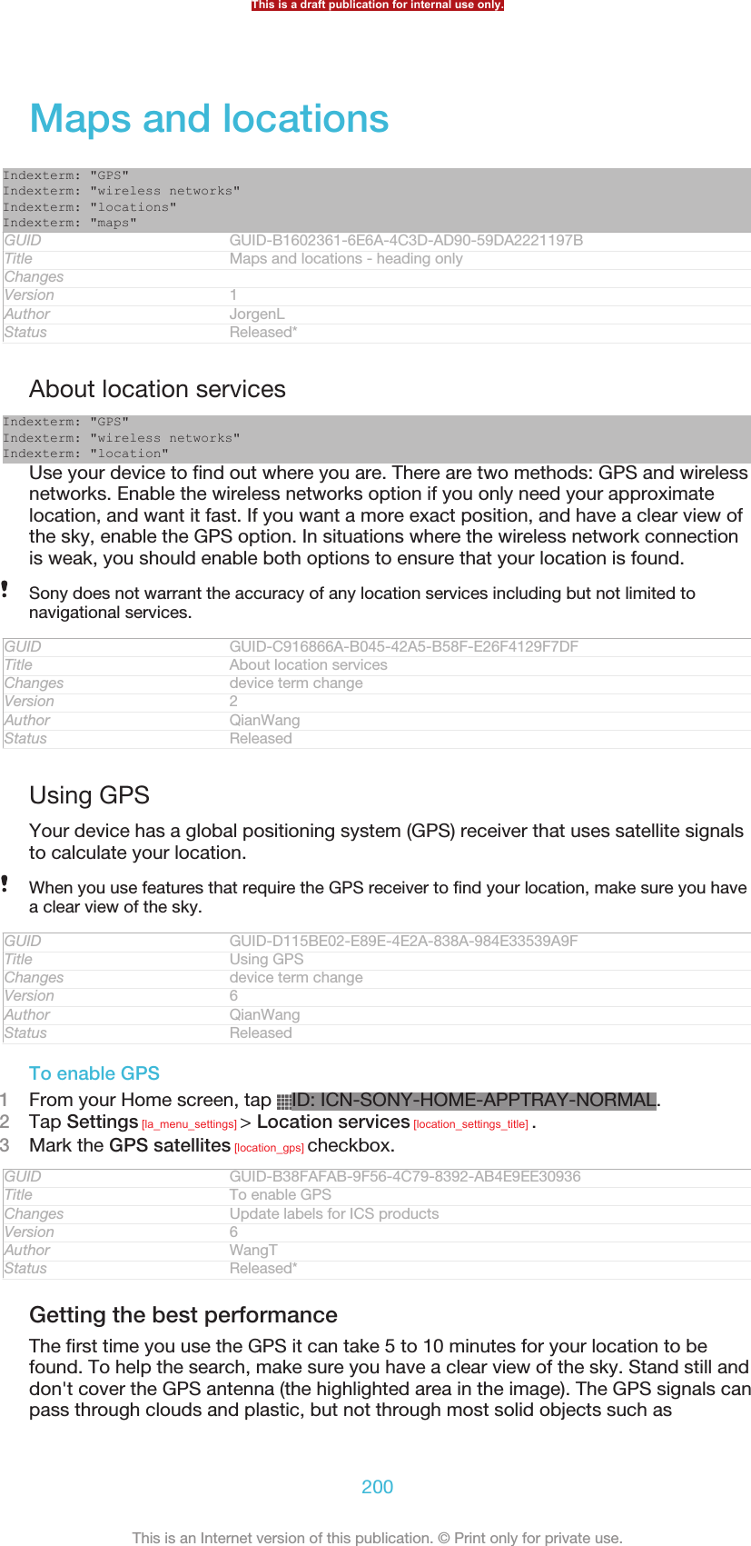 Maps and locationsIndexterm: &quot;GPS&quot;Indexterm: &quot;wireless networks&quot;Indexterm: &quot;locations&quot;Indexterm: &quot;maps&quot;GUID GUID-B1602361-6E6A-4C3D-AD90-59DA2221197BTitle Maps and locations - heading onlyChangesVersion 1Author JorgenLStatus Released*About location servicesIndexterm: &quot;GPS&quot;Indexterm: &quot;wireless networks&quot;Indexterm: &quot;location&quot;Use your device to find out where you are. There are two methods: GPS and wirelessnetworks. Enable the wireless networks option if you only need your approximatelocation, and want it fast. If you want a more exact position, and have a clear view ofthe sky, enable the GPS option. In situations where the wireless network connectionis weak, you should enable both options to ensure that your location is found.Sony does not warrant the accuracy of any location services including but not limited tonavigational services.GUID GUID-C916866A-B045-42A5-B58F-E26F4129F7DFTitle About location servicesChanges device term changeVersion 2Author QianWangStatus ReleasedUsing GPSYour device has a global positioning system (GPS) receiver that uses satellite signalsto calculate your location.When you use features that require the GPS receiver to find your location, make sure you havea clear view of the sky.GUID GUID-D115BE02-E89E-4E2A-838A-984E33539A9FTitle Using GPSChanges device term changeVersion 6Author QianWangStatus ReleasedTo enable GPS1From your Home screen, tap  ID: ICN-SONY-HOME-APPTRAY-NORMAL.2Tap Settings [la_menu_settings] &gt; Location services [location_settings_title] .3Mark the GPS satellites [location_gps] checkbox.GUID GUID-B38FAFAB-9F56-4C79-8392-AB4E9EE30936Title To enable GPSChanges Update labels for ICS productsVersion 6Author WangTStatus Released*Getting the best performanceThe first time you use the GPS it can take 5 to 10 minutes for your location to befound. To help the search, make sure you have a clear view of the sky. Stand still anddon&apos;t cover the GPS antenna (the highlighted area in the image). The GPS signals canpass through clouds and plastic, but not through most solid objects such asThis is a draft publication for internal use only.200This is an Internet version of this publication. © Print only for private use.