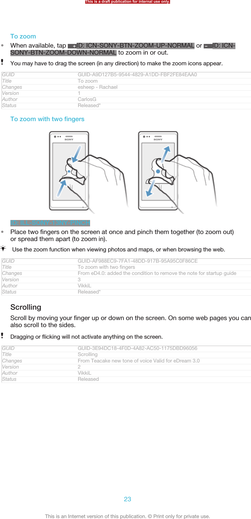 To zoom•When available, tap  ID: ICN-SONY-BTN-ZOOM-UP-NORMAL or  ID: ICN-SONY-BTN-ZOOM-DOWN-NORMAL to zoom in or out.You may have to drag the screen (in any direction) to make the zoom icons appear.GUID GUID-A9D127B5-9544-4829-A1DD-FBF2FE84EAA0Title To zoomChanges esheep - RachaelVersion 1Author CarlosGStatus Released*To zoom with two fingersID: ILL-SONY-13NY-PINCH•Place two fingers on the screen at once and pinch them together (to zoom out)or spread them apart (to zoom in).Use the zoom function when viewing photos and maps, or when browsing the web.GUID GUID-AF988EC9-7FA1-48DD-917B-95A95C0F86CETitle To zoom with two fingersChanges From eD4.0: added the condition to remove the note for startup guideVersion 3Author VikkiLStatus Released*ScrollingScroll by moving your finger up or down on the screen. On some web pages you canalso scroll to the sides.Dragging or flicking will not activate anything on the screen.GUID GUID-3E94DC18-4F0D-4A82-AC50-1175DBD96056Title ScrollingChanges From Teacake new tone of voice Valid for eDream 3.0Version 2Author VikkiLStatus ReleasedThis is a draft publication for internal use only.23This is an Internet version of this publication. © Print only for private use.