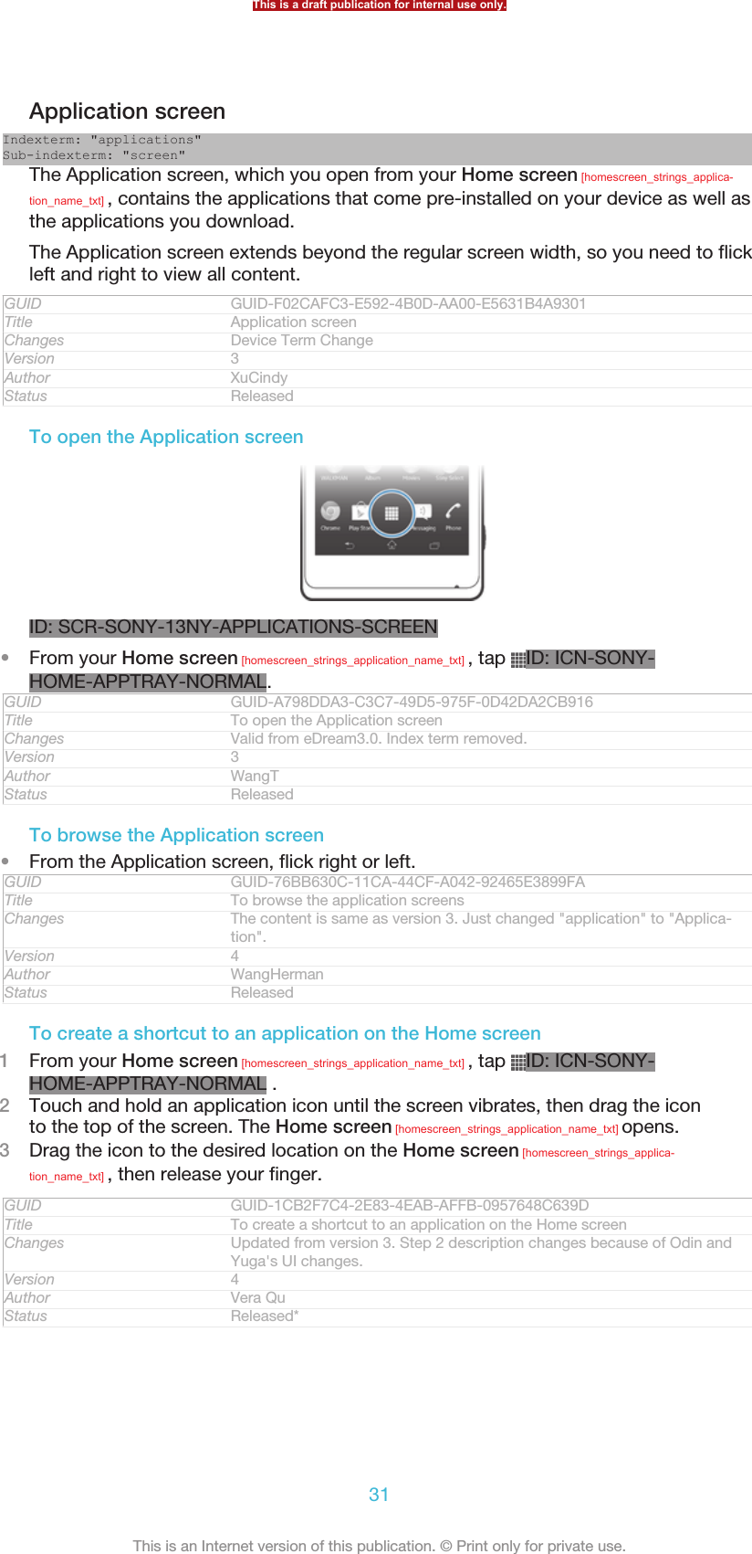 Application screenIndexterm: &quot;applications&quot;Sub-indexterm: &quot;screen&quot;The Application screen, which you open from your Home screen [homescreen_strings_applica-tion_name_txt] , contains the applications that come pre-installed on your device as well asthe applications you download.The Application screen extends beyond the regular screen width, so you need to flickleft and right to view all content.GUID GUID-F02CAFC3-E592-4B0D-AA00-E5631B4A9301Title Application screenChanges Device Term ChangeVersion 3Author XuCindyStatus ReleasedTo open the Application screenID: SCR-SONY-13NY-APPLICATIONS-SCREEN•From your Home screen [homescreen_strings_application_name_txt] , tap  ID: ICN-SONY-HOME-APPTRAY-NORMAL.GUID GUID-A798DDA3-C3C7-49D5-975F-0D42DA2CB916Title To open the Application screenChanges Valid from eDream3.0. Index term removed.Version 3Author WangTStatus ReleasedTo browse the Application screen•From the Application screen, flick right or left.GUID GUID-76BB630C-11CA-44CF-A042-92465E3899FATitle To browse the application screensChanges The content is same as version 3. Just changed &quot;application&quot; to &quot;Applica-tion&quot;.Version 4Author WangHermanStatus ReleasedTo create a shortcut to an application on the Home screen1From your Home screen [homescreen_strings_application_name_txt] , tap  ID: ICN-SONY-HOME-APPTRAY-NORMAL .2Touch and hold an application icon until the screen vibrates, then drag the iconto the top of the screen. The Home screen [homescreen_strings_application_name_txt] opens.3Drag the icon to the desired location on the Home screen [homescreen_strings_applica-tion_name_txt] , then release your finger.GUID GUID-1CB2F7C4-2E83-4EAB-AFFB-0957648C639DTitle To create a shortcut to an application on the Home screenChanges Updated from version 3. Step 2 description changes because of Odin andYuga&apos;s UI changes.Version 4Author Vera QuStatus Released*This is a draft publication for internal use only.31This is an Internet version of this publication. © Print only for private use.