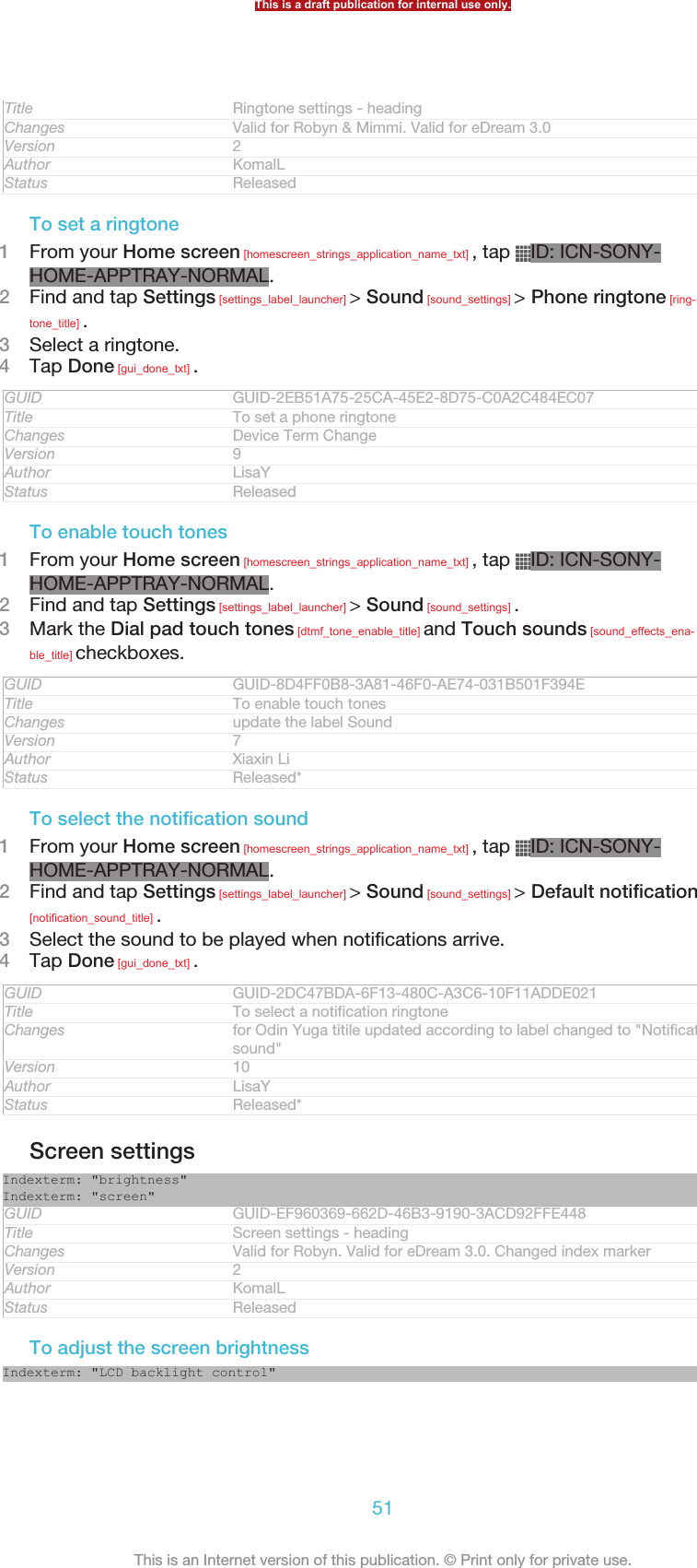 Title Ringtone settings - headingChanges Valid for Robyn &amp; Mimmi. Valid for eDream 3.0Version 2Author KomalLStatus ReleasedTo set a ringtone1From your Home screen [homescreen_strings_application_name_txt] , tap  ID: ICN-SONY-HOME-APPTRAY-NORMAL.2Find and tap Settings [settings_label_launcher] &gt; Sound [sound_settings] &gt; Phone ringtone [ring-tone_title] .3Select a ringtone.4Tap Done [gui_done_txt] .GUID GUID-2EB51A75-25CA-45E2-8D75-C0A2C484EC07Title To set a phone ringtoneChanges Device Term ChangeVersion 9Author LisaYStatus ReleasedTo enable touch tones1From your Home screen [homescreen_strings_application_name_txt] , tap  ID: ICN-SONY-HOME-APPTRAY-NORMAL.2Find and tap Settings [settings_label_launcher] &gt; Sound [sound_settings] .3Mark the Dial pad touch tones [dtmf_tone_enable_title] and Touch sounds [sound_effects_ena-ble_title] checkboxes.GUID GUID-8D4FF0B8-3A81-46F0-AE74-031B501F394ETitle To enable touch tonesChanges update the label SoundVersion 7Author Xiaxin LiStatus Released*To select the notification sound1From your Home screen [homescreen_strings_application_name_txt] , tap  ID: ICN-SONY-HOME-APPTRAY-NORMAL.2Find and tap Settings [settings_label_launcher] &gt; Sound [sound_settings] &gt; Default notification[notification_sound_title] .3Select the sound to be played when notifications arrive.4Tap Done [gui_done_txt] .GUID GUID-2DC47BDA-6F13-480C-A3C6-10F11ADDE021Title To select a notification ringtoneChanges for Odin Yuga titile updated according to label changed to &quot;Notificationsound&quot;Version 10Author LisaYStatus Released*Screen settingsIndexterm: &quot;brightness&quot;Indexterm: &quot;screen&quot;GUID GUID-EF960369-662D-46B3-9190-3ACD92FFE448Title Screen settings - headingChanges Valid for Robyn. Valid for eDream 3.0. Changed index markerVersion 2Author KomalLStatus ReleasedTo adjust the screen brightnessIndexterm: &quot;LCD backlight control&quot;This is a draft publication for internal use only.51This is an Internet version of this publication. © Print only for private use.