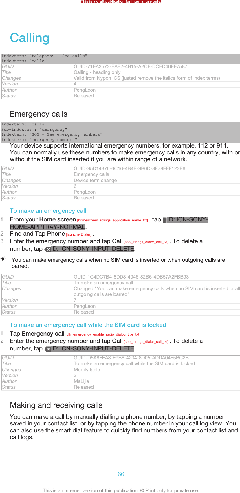 CallingIndexterm: &quot;telephony - See calls&quot;Indexterm: &quot;calls&quot;GUID GUID-71EA3573-EAE2-4B15-A2CF-DCED46EE7587Title Calling - heading onlyChanges Valid from Nypon ICS (justed remove the italics form of index terms)Version 4Author PengLeonStatus ReleasedEmergency callsIndexterm: &quot;calls&quot;Sub-indexterm: &quot;emergency&quot;Indexterm: &quot;SOS - See emergency numbers&quot;Indexterm: &quot;emergency numbers&quot;Your device supports international emergency numbers, for example, 112 or 911.You can normally use these numbers to make emergency calls in any country, with orwithout the SIM card inserted if you are within range of a network.GUID GUID-95D14376-6C16-4B4E-9B0D-8F78EFF123E6Title Emergency callsChanges Device term changeVersion 6Author PengLeonStatus ReleasedTo make an emergency call1From your Home screen [homescreen_strings_application_name_txt] , tap  ID: ICN-SONY-HOME-APPTRAY-NORMAL.2Find and Tap Phone [launcherDialer] .3Enter the emergency number and tap Call [spb_strings_dialer_call_txt] . To delete anumber, tap  ID: ICN-SONY-INPUT-DELETE.You can make emergency calls when no SIM card is inserted or when outgoing calls arebarred.GUID GUID-1C4DC7B4-8DD8-4046-82B6-4DB57A2FBB93Title To make an emergency callChanges Changed &quot;You can make emergency calls when no SIM card is inserted or alloutgoing calls are barred&quot;Version 7Author PengLeonStatus ReleasedTo make an emergency call while the SIM card is locked1Tap Emergency call [clh_emergency_enable_radio_dialog_title_txt] .2Enter the emergency number and tap Call [spb_strings_dialer_call_txt] . To delete anumber, tap  ID: ICN-SONY-INPUT-DELETE.GUID GUID-D5A8FEA8-E9B6-4234-8D05-ADDA04F5BC2BTitle To make an emergency call while the SIM card is lockedChanges Modify lableVersion 3Author MaLijiaStatus ReleasedMaking and receiving callsYou can make a call by manually dialling a phone number, by tapping a numbersaved in your contact list, or by tapping the phone number in your call log view. Youcan also use the smart dial feature to quickly find numbers from your contact list andcall logs.This is a draft publication for internal use only.66This is an Internet version of this publication. © Print only for private use.