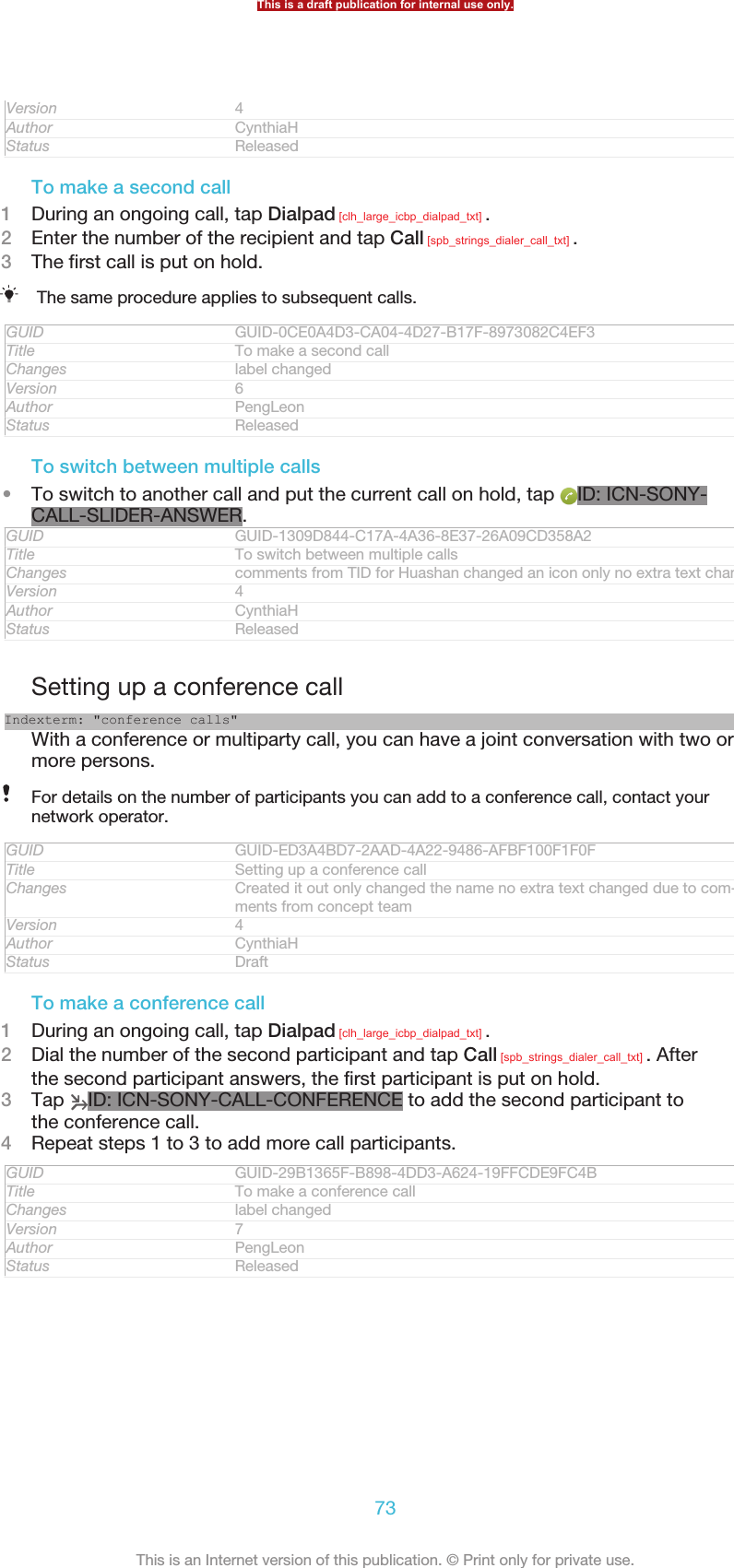 Version 4Author CynthiaHStatus ReleasedTo make a second call1During an ongoing call, tap Dialpad [clh_large_icbp_dialpad_txt] .2Enter the number of the recipient and tap Call [spb_strings_dialer_call_txt] .3The first call is put on hold.The same procedure applies to subsequent calls.GUID GUID-0CE0A4D3-CA04-4D27-B17F-8973082C4EF3Title To make a second callChanges label changedVersion 6Author PengLeonStatus ReleasedTo switch between multiple calls•To switch to another call and put the current call on hold, tap  ID: ICN-SONY-CALL-SLIDER-ANSWER.GUID GUID-1309D844-C17A-4A36-8E37-26A09CD358A2Title To switch between multiple callsChanges comments from TID for Huashan changed an icon only no extra text changedVersion 4Author CynthiaHStatus ReleasedSetting up a conference callIndexterm: &quot;conference calls&quot;With a conference or multiparty call, you can have a joint conversation with two ormore persons.For details on the number of participants you can add to a conference call, contact yournetwork operator.GUID GUID-ED3A4BD7-2AAD-4A22-9486-AFBF100F1F0FTitle Setting up a conference callChanges Created it out only changed the name no extra text changed due to com-ments from concept teamVersion 4Author CynthiaHStatus DraftTo make a conference call1During an ongoing call, tap Dialpad [clh_large_icbp_dialpad_txt] .2Dial the number of the second participant and tap Call [spb_strings_dialer_call_txt] . Afterthe second participant answers, the first participant is put on hold.3Tap  ID: ICN-SONY-CALL-CONFERENCE to add the second participant tothe conference call.4Repeat steps 1 to 3 to add more call participants.GUID GUID-29B1365F-B898-4DD3-A624-19FFCDE9FC4BTitle To make a conference callChanges label changedVersion 7Author PengLeonStatus ReleasedThis is a draft publication for internal use only.73This is an Internet version of this publication. © Print only for private use.