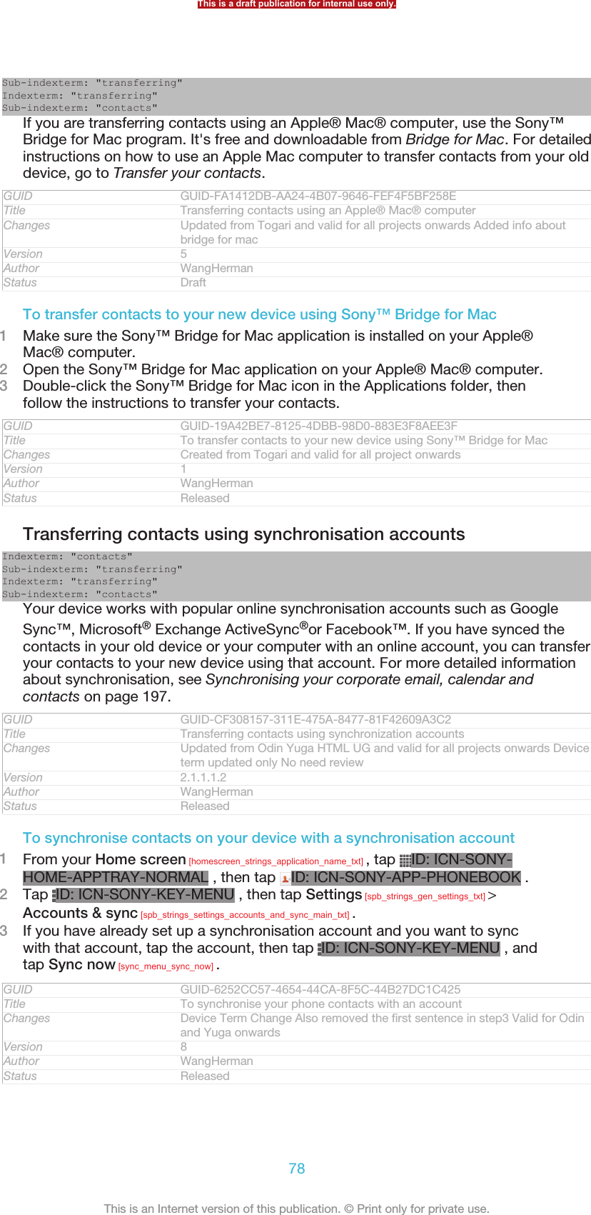 Sub-indexterm: &quot;transferring&quot;Indexterm: &quot;transferring&quot;Sub-indexterm: &quot;contacts&quot;If you are transferring contacts using an Apple® Mac® computer, use the Sony™Bridge for Mac program. It&apos;s free and downloadable from Bridge for Mac. For detailedinstructions on how to use an Apple Mac computer to transfer contacts from your olddevice, go to Transfer your contacts.GUID GUID-FA1412DB-AA24-4B07-9646-FEF4F5BF258ETitle Transferring contacts using an Apple® Mac® computerChanges Updated from Togari and valid for all projects onwards Added info aboutbridge for macVersion 5Author WangHermanStatus DraftTo transfer contacts to your new device using Sony™ Bridge for Mac1Make sure the Sony™ Bridge for Mac application is installed on your Apple®Mac® computer.2Open the Sony™ Bridge for Mac application on your Apple® Mac® computer.3Double-click the Sony™ Bridge for Mac icon in the Applications folder, thenfollow the instructions to transfer your contacts.GUID GUID-19A42BE7-8125-4DBB-98D0-883E3F8AEE3FTitle To transfer contacts to your new device using Sony™ Bridge for MacChanges Created from Togari and valid for all project onwardsVersion 1Author WangHermanStatus ReleasedTransferring contacts using synchronisation accountsIndexterm: &quot;contacts&quot;Sub-indexterm: &quot;transferring&quot;Indexterm: &quot;transferring&quot;Sub-indexterm: &quot;contacts&quot;Your device works with popular online synchronisation accounts such as GoogleSync™, Microsoft® Exchange ActiveSync®or Facebook™. If you have synced thecontacts in your old device or your computer with an online account, you can transferyour contacts to your new device using that account. For more detailed informationabout synchronisation, see Synchronising your corporate email, calendar andcontacts on page 197.GUID GUID-CF308157-311E-475A-8477-81F42609A3C2Title Transferring contacts using synchronization accountsChanges Updated from Odin Yuga HTML UG and valid for all projects onwards Deviceterm updated only No need reviewVersion 2.1.1.1.2Author WangHermanStatus ReleasedTo synchronise contacts on your device with a synchronisation account1From your Home screen [homescreen_strings_application_name_txt] , tap  ID: ICN-SONY-HOME-APPTRAY-NORMAL , then tap  ID: ICN-SONY-APP-PHONEBOOK .2Tap  ID: ICN-SONY-KEY-MENU , then tap Settings [spb_strings_gen_settings_txt] &gt;Accounts &amp; sync [spb_strings_settings_accounts_and_sync_main_txt] .3If you have already set up a synchronisation account and you want to syncwith that account, tap the account, then tap  ID: ICN-SONY-KEY-MENU , andtap Sync now [sync_menu_sync_now] .GUID GUID-6252CC57-4654-44CA-8F5C-44B27DC1C425Title To synchronise your phone contacts with an accountChanges Device Term Change Also removed the first sentence in step3 Valid for Odinand Yuga onwardsVersion 8Author WangHermanStatus ReleasedThis is a draft publication for internal use only.78This is an Internet version of this publication. © Print only for private use.