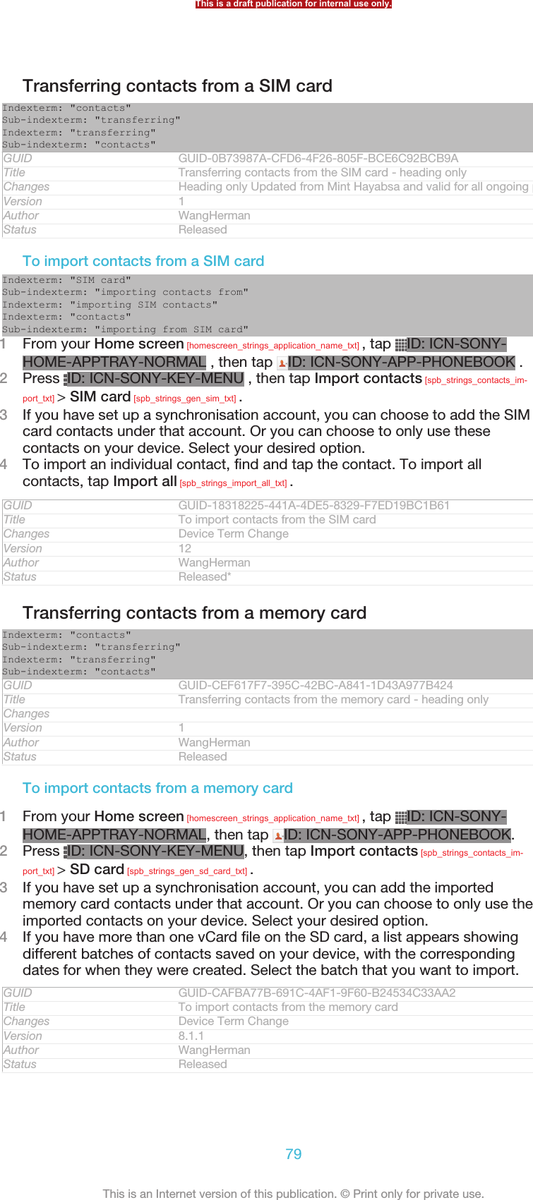 Transferring contacts from a SIM cardIndexterm: &quot;contacts&quot;Sub-indexterm: &quot;transferring&quot;Indexterm: &quot;transferring&quot;Sub-indexterm: &quot;contacts&quot;GUID GUID-0B73987A-CFD6-4F26-805F-BCE6C92BCB9ATitle Transferring contacts from the SIM card - heading onlyChanges Heading only Updated from Mint Hayabsa and valid for all ongoing projectsVersion 1Author WangHermanStatus ReleasedTo import contacts from a SIM cardIndexterm: &quot;SIM card&quot;Sub-indexterm: &quot;importing contacts from&quot;Indexterm: &quot;importing SIM contacts&quot;Indexterm: &quot;contacts&quot;Sub-indexterm: &quot;importing from SIM card&quot;1From your Home screen [homescreen_strings_application_name_txt] , tap  ID: ICN-SONY-HOME-APPTRAY-NORMAL , then tap  ID: ICN-SONY-APP-PHONEBOOK .2Press  ID: ICN-SONY-KEY-MENU , then tap Import contacts [spb_strings_contacts_im-port_txt] &gt; SIM card [spb_strings_gen_sim_txt] .3If you have set up a synchronisation account, you can choose to add the SIMcard contacts under that account. Or you can choose to only use thesecontacts on your device. Select your desired option.4To import an individual contact, find and tap the contact. To import allcontacts, tap Import all [spb_strings_import_all_txt] .GUID GUID-18318225-441A-4DE5-8329-F7ED19BC1B61Title To import contacts from the SIM cardChanges Device Term ChangeVersion 12Author WangHermanStatus Released*Transferring contacts from a memory cardIndexterm: &quot;contacts&quot;Sub-indexterm: &quot;transferring&quot;Indexterm: &quot;transferring&quot;Sub-indexterm: &quot;contacts&quot;GUID GUID-CEF617F7-395C-42BC-A841-1D43A977B424Title Transferring contacts from the memory card - heading onlyChangesVersion 1Author WangHermanStatus ReleasedTo import contacts from a memory card1From your Home screen [homescreen_strings_application_name_txt] , tap  ID: ICN-SONY-HOME-APPTRAY-NORMAL, then tap  ID: ICN-SONY-APP-PHONEBOOK.2Press  ID: ICN-SONY-KEY-MENU, then tap Import contacts [spb_strings_contacts_im-port_txt] &gt; SD card [spb_strings_gen_sd_card_txt] .3If you have set up a synchronisation account, you can add the importedmemory card contacts under that account. Or you can choose to only use theimported contacts on your device. Select your desired option.4If you have more than one vCard file on the SD card, a list appears showingdifferent batches of contacts saved on your device, with the correspondingdates for when they were created. Select the batch that you want to import.GUID GUID-CAFBA77B-691C-4AF1-9F60-B24534C33AA2Title To import contacts from the memory cardChanges Device Term ChangeVersion 8.1.1Author WangHermanStatus ReleasedThis is a draft publication for internal use only.79This is an Internet version of this publication. © Print only for private use.