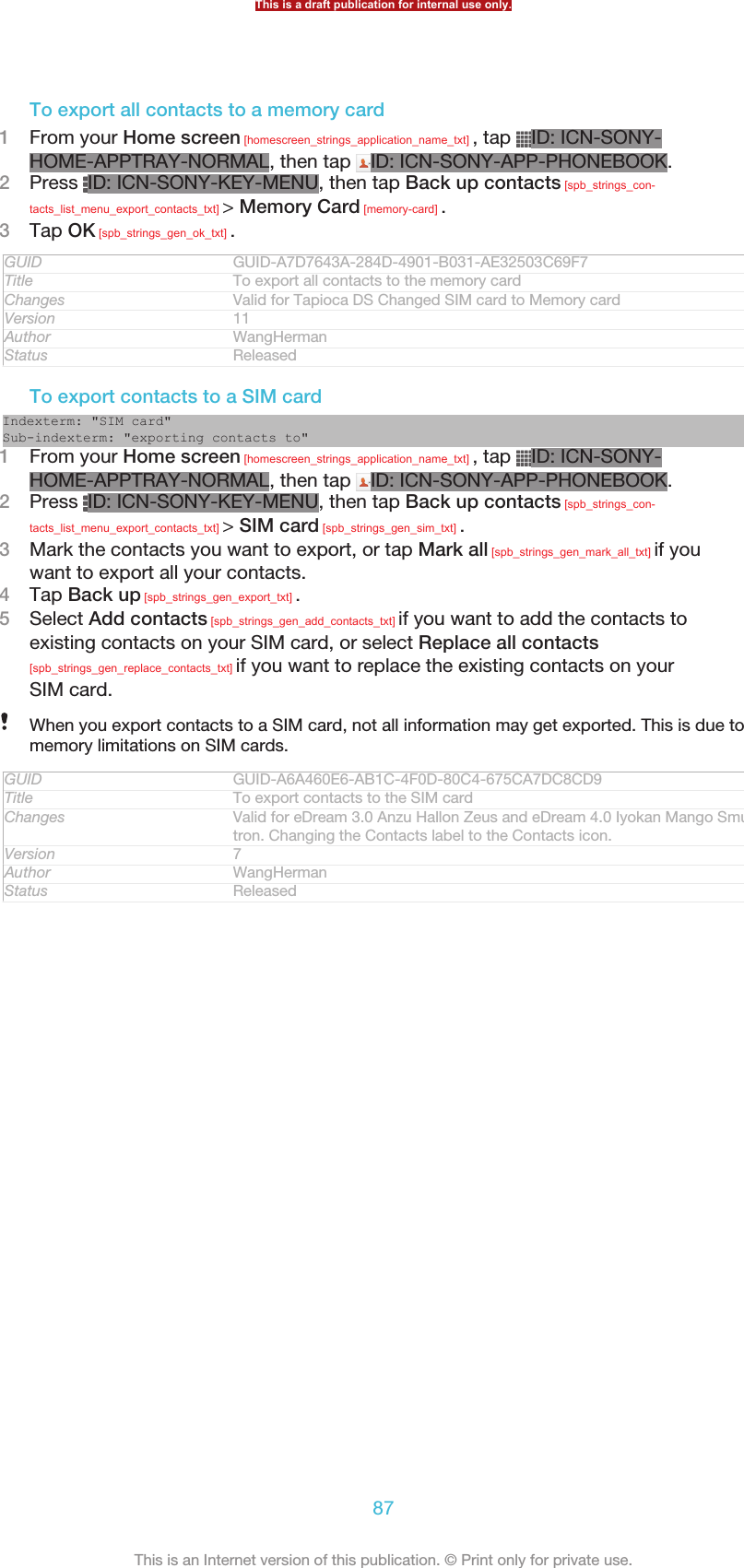 To export all contacts to a memory card1From your Home screen [homescreen_strings_application_name_txt] , tap  ID: ICN-SONY-HOME-APPTRAY-NORMAL, then tap  ID: ICN-SONY-APP-PHONEBOOK.2Press  ID: ICN-SONY-KEY-MENU, then tap Back up contacts [spb_strings_con-tacts_list_menu_export_contacts_txt] &gt; Memory Card [memory-card] .3Tap OK [spb_strings_gen_ok_txt] .GUID GUID-A7D7643A-284D-4901-B031-AE32503C69F7Title To export all contacts to the memory cardChanges Valid for Tapioca DS Changed SIM card to Memory cardVersion 11Author WangHermanStatus ReleasedTo export contacts to a SIM cardIndexterm: &quot;SIM card&quot;Sub-indexterm: &quot;exporting contacts to&quot;1From your Home screen [homescreen_strings_application_name_txt] , tap  ID: ICN-SONY-HOME-APPTRAY-NORMAL, then tap  ID: ICN-SONY-APP-PHONEBOOK.2Press  ID: ICN-SONY-KEY-MENU, then tap Back up contacts [spb_strings_con-tacts_list_menu_export_contacts_txt] &gt; SIM card [spb_strings_gen_sim_txt] .3Mark the contacts you want to export, or tap Mark all [spb_strings_gen_mark_all_txt] if youwant to export all your contacts.4Tap Back up [spb_strings_gen_export_txt] .5Select Add contacts [spb_strings_gen_add_contacts_txt] if you want to add the contacts toexisting contacts on your SIM card, or select Replace all contacts[spb_strings_gen_replace_contacts_txt] if you want to replace the existing contacts on yourSIM card.When you export contacts to a SIM card, not all information may get exported. This is due tomemory limitations on SIM cards.GUID GUID-A6A460E6-AB1C-4F0D-80C4-675CA7DC8CD9Title To export contacts to the SIM cardChanges Valid for eDream 3.0 Anzu Hallon Zeus and eDream 4.0 Iyokan Mango Smul-tron. Changing the Contacts label to the Contacts icon.Version 7Author WangHermanStatus ReleasedThis is a draft publication for internal use only.87This is an Internet version of this publication. © Print only for private use.
