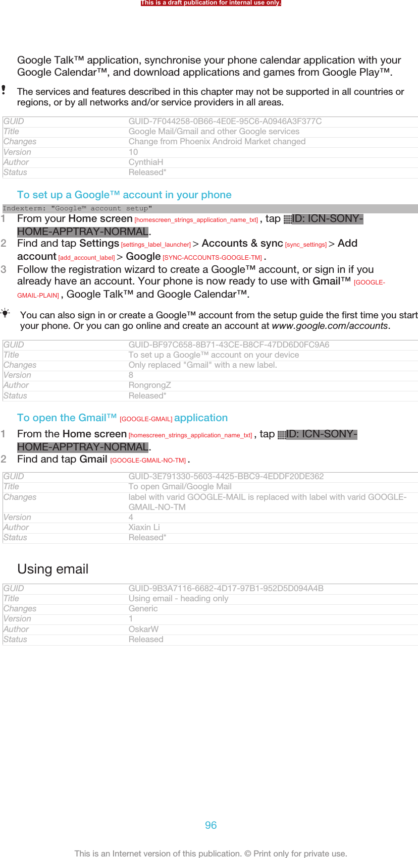 Google Talk™ application, synchronise your phone calendar application with yourGoogle Calendar™, and download applications and games from Google Play™.The services and features described in this chapter may not be supported in all countries orregions, or by all networks and/or service providers in all areas.GUID GUID-7F044258-0B66-4E0E-95C6-A0946A3F377CTitle Google Mail/Gmail and other Google servicesChanges Change from Phoenix Android Market changedVersion 10Author CynthiaHStatus Released*To set up a Google™ account in your phoneIndexterm: &quot;Google™ account setup&quot;1From your Home screen [homescreen_strings_application_name_txt] , tap  ID: ICN-SONY-HOME-APPTRAY-NORMAL.2Find and tap Settings [settings_label_launcher] &gt; Accounts &amp; sync [sync_settings] &gt; Addaccount [add_account_label] &gt; Google [SYNC-ACCOUNTS-GOOGLE-TM] .3Follow the registration wizard to create a Google™ account, or sign in if youalready have an account. Your phone is now ready to use with Gmail™ [GOOGLE-GMAIL-PLAIN] , Google Talk™ and Google Calendar™.You can also sign in or create a Google™ account from the setup guide the first time you startyour phone. Or you can go online and create an account at www.google.com/accounts.GUID GUID-BF97C658-8B71-43CE-B8CF-47DD6D0FC9A6Title To set up a Google™ account on your deviceChanges Only replaced &quot;Gmail&quot; with a new label.Version 8Author RongrongZStatus Released*To open the Gmail™ [GOOGLE-GMAIL] application1From the Home screen [homescreen_strings_application_name_txt] , tap  ID: ICN-SONY-HOME-APPTRAY-NORMAL.2Find and tap Gmail [GOOGLE-GMAIL-NO-TM] .GUID GUID-3E791330-5603-4425-BBC9-4EDDF20DE362Title To open Gmail/Google MailChanges label with varid GOOGLE-MAIL is replaced with label with varid GOOGLE-GMAIL-NO-TMVersion 4Author Xiaxin LiStatus Released*Using emailGUID GUID-9B3A7116-6682-4D17-97B1-952D5D094A4BTitle Using email - heading onlyChanges GenericVersion 1Author OskarWStatus ReleasedThis is a draft publication for internal use only.96This is an Internet version of this publication. © Print only for private use.