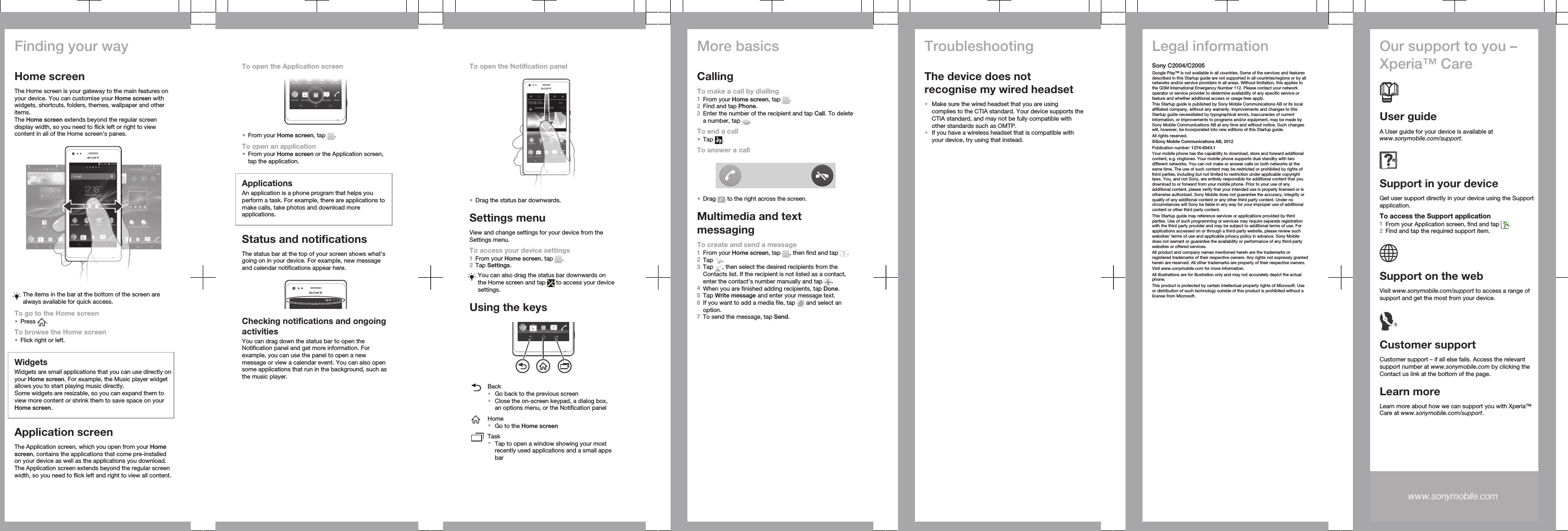 Finding your wayHome screenThe Home screen is your gateway to the main features onyour device. You can customise your Home screen withwidgets, shortcuts, folders, themes, wallpaper and otheritems.The Home screen extends beyond the regular screendisplay width, so you need to flick left or right to viewcontent in all of the Home screen&apos;s panes.The items in the bar at the bottom of the screen arealways available for quick access.To go to the Home screen•Press  .To browse the Home screen•Flick right or left.WidgetsWidgets are small applications that you can use directly onyour Home screen. For example, the Music player widgetallows you to start playing music directly.Some widgets are resizable, so you can expand them toview more content or shrink them to save space on yourHome screen.Application screenThe Application screen, which you open from your Homescreen, contains the applications that come pre-installedon your device as well as the applications you download.The Application screen extends beyond the regular screenwidth, so you need to flick left and right to view all content.To open the Application screen•From your Home screen, tap  .To open an application•From your Home screen or the Application screen,tap the application.ApplicationsAn application is a phone program that helps youperform a task. For example, there are applications tomake calls, take photos and download moreapplications.Status and notificationsThe status bar at the top of your screen shows what&apos;sgoing on in your device. For example, new messageand calendar notifications appear here.Checking notifications and ongoingactivitiesYou can drag down the status bar to open theNotification panel and get more information. Forexample, you can use the panel to open a newmessage or view a calendar event. You can also opensome applications that run in the background, such asthe music player.To open the Notification panel•Drag the status bar downwards.Settings menuView and change settings for your device from theSettings menu.To access your device settings1From your Home screen, tap  .2Tap Settings.You can also drag the status bar downwards onthe Home screen and tap   to access your devicesettings.Using the keysBack•Go back to the previous screen•Close the on-screen keypad, a dialog box,an options menu, or the Notification panelHome•Go to the Home screenTask•Tap to open a window showing your mostrecently used applications and a small appsbarMore basicsCallingTo make a call by dialling1From your Home screen, tap  .2Find and tap Phone.3Enter the number of the recipient and tap Call. To deletea number, tap  .To end a call•Tap  .To answer a call•Drag   to the right across the screen.Multimedia and textmessagingTo create and send a message1From your Home screen, tap  , then find and tap  .2Tap  .3Tap  , then select the desired recipients from theContacts list. If the recipient is not listed as a contact,enter the contact&apos;s number manually and tap  .4When you are finished adding recipients, tap Done.5Tap Write message and enter your message text.6If you want to add a media file, tap   and select anoption.7To send the message, tap Send.TroubleshootingThe device does notrecognise my wired headset•Make sure the wired headset that you are usingcomplies to the CTIA standard. Your device supports theCTIA standard, and may not be fully compatible withother standards such as OMTP.•If you have a wireless headset that is compatible withyour device, try using that instead.Legal informationSony C2004/C2005Google Play™ is not available in all countries. Some of the services and featuresdescribed in this Startup guide are not supported in all countries/regions or by allnetworks and/or service providers in all areas. Without limitation, this applies tothe GSM International Emergency Number 112. Please contact your networkoperator or service provider to determine availability of any specific service orfeature and whether additional access or usage fees apply.This Startup guide is published by Sony Mobile Communications AB or its localaffiliated company, without any warranty. Improvements and changes to thisStartup guide necessitated by typographical errors, inaccuracies of currentinformation, or improvements to programs and/or equipment, may be made bySony Mobile Communications AB at any time and without notice. Such changeswill, however, be incorporated into new editions of this Startup guide.All rights reserved.©Sony Mobile Communications AB, 2012Publication number: 1274-6343.1Your mobile phone has the capability to download, store and forward additionalcontent, e.g. ringtones. Your mobile phone supports dual standby with twodifferent networks. You can not make or answer calls on both networks at thesame time. The use of such content may be restricted or prohibited by rights ofthird parties, including but not limited to restriction under applicable copyrightlaws. You, and not Sony, are entirely responsible for additional content that youdownload to or forward from your mobile phone. Prior to your use of anyadditional content, please verify that your intended use is properly licensed or isotherwise authorized. Sony Mobile does not guarantee the accuracy, integrity orquality of any additional content or any other third party content. Under nocircumstances will Sony be liable in any way for your improper use of additionalcontent or other third party content.This Startup guide may reference services or applications provided by thirdparties. Use of such programming or services may require separate registrationwith the third party provider and may be subject to additional terms of use. Forapplications accessed on or through a third-party website, please review suchwebsites’ terms of use and applicable privacy policy in advance. Sony Mobiledoes not warrant or guarantee the availability or performance of any third-partywebsites or offered services.All product and company names mentioned herein are the trademarks orregistered trademarks of their respective owners. Any rights not expressly grantedherein are reserved. All other trademarks are property of their respective owners.Visit www.sonymobile.com for more information.All illustrations are for illustration only and may not accurately depict the actualphone.This product is protected by certain intellectual property rights of Microsoft. Useor distribution of such technology outside of this product is prohibited without alicense from Microsoft.Our support to you –Xperia™ CareUser guideA User guide for your device is available atwww.sonymobile.com/support.Support in your deviceGet user support directly in your device using the Supportapplication.To access the Support application1From your Application screen, find and tap  .2Find and tap the required support item.Support on the webVisit www.sonymobile.com/support to access a range ofsupport and get the most from your device.Customer supportCustomer support – if all else fails. Access the relevantsupport number at www.sonymobile.com by clicking theContact us link at the bottom of the page.Learn moreLearn more about how we can support you with Xperia™Care at www.sonymobile.com/support.www.sonymobile.com 