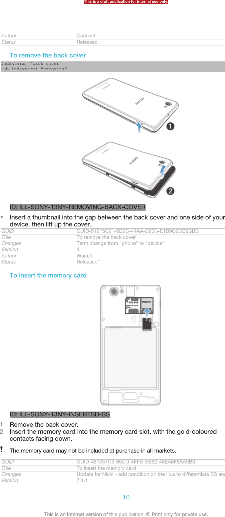 Author CarlosGStatus ReleasedTo remove the back coverIndexterm: &quot;back cover&quot;Sub-indexterm: &quot;removing&quot;ID: ILL-SONY-13NY-REMOVING-BACK-COVER•Insert a thumbnail into the gap between the back cover and one side of yourdevice, then lift up the cover.GUID GUID-512F5C21-6B2C-44AA-B2C3-E1B9C6CB9BBBTitle To remove the back coverChanges Term change from &quot;phone&quot; to &quot;device&quot;Version 4Author WangTStatus Released*To insert the memory cardID: ILL-SONY-13NY-INSERTSD-SS1Remove the back cover.2Insert the memory card into the memory card slot, with the gold-colouredcontacts facing down.The memory card may not be included at purchase in all markets.GUID GUID-481057C3-65CD-4FFD-B582-46EA6F8AA9B0Title To insert the memory cardChanges Update for Nicki - add condition on the illus to differentiate SS and DSVersion 7.1.1This is a draft publication for internal use only.10This is an Internet version of this publication. © Print only for private use.