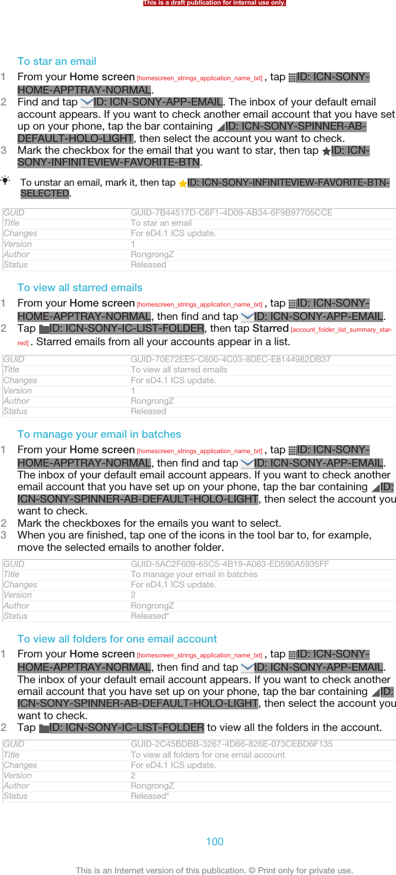 To star an email1From your Home screen [homescreen_strings_application_name_txt] , tap  ID: ICN-SONY-HOME-APPTRAY-NORMAL.2Find and tap  ID: ICN-SONY-APP-EMAIL. The inbox of your default emailaccount appears. If you want to check another email account that you have setup on your phone, tap the bar containing  ID: ICN-SONY-SPINNER-AB-DEFAULT-HOLO-LIGHT, then select the account you want to check.3Mark the checkbox for the email that you want to star, then tap  ID: ICN-SONY-INFINITEVIEW-FAVORITE-BTN.To unstar an email, mark it, then tap  ID: ICN-SONY-INFINITEVIEW-FAVORITE-BTN-SELECTED.GUID GUID-7B44517D-C6F1-4D09-AB34-6F9B97705CCETitle To star an emailChanges For eD4.1 ICS update.Version 1Author RongrongZStatus ReleasedTo view all starred emails1From your Home screen [homescreen_strings_application_name_txt] , tap  ID: ICN-SONY-HOME-APPTRAY-NORMAL, then find and tap  ID: ICN-SONY-APP-EMAIL.2Tap  ID: ICN-SONY-IC-LIST-FOLDER, then tap Starred [account_folder_list_summary_star-red] . Starred emails from all your accounts appear in a list.GUID GUID-70E72EE5-C600-4C03-8DEC-E8144982DB37Title To view all starred emailsChanges For eD4.1 ICS update.Version 1Author RongrongZStatus ReleasedTo manage your email in batches1From your Home screen [homescreen_strings_application_name_txt] , tap  ID: ICN-SONY-HOME-APPTRAY-NORMAL, then find and tap  ID: ICN-SONY-APP-EMAIL.The inbox of your default email account appears. If you want to check anotheremail account that you have set up on your phone, tap the bar containing  ID:ICN-SONY-SPINNER-AB-DEFAULT-HOLO-LIGHT, then select the account youwant to check.2Mark the checkboxes for the emails you want to select.3When you are finished, tap one of the icons in the tool bar to, for example,move the selected emails to another folder.GUID GUID-5AC2F609-65C5-4B19-A063-ED590A5935FFTitle To manage your email in batchesChanges For eD4.1 ICS update.Version 2Author RongrongZStatus Released*To view all folders for one email account1From your Home screen [homescreen_strings_application_name_txt] , tap  ID: ICN-SONY-HOME-APPTRAY-NORMAL, then find and tap  ID: ICN-SONY-APP-EMAIL.The inbox of your default email account appears. If you want to check anotheremail account that you have set up on your phone, tap the bar containing  ID:ICN-SONY-SPINNER-AB-DEFAULT-HOLO-LIGHT, then select the account youwant to check.2Tap  ID: ICN-SONY-IC-LIST-FOLDER to view all the folders in the account.GUID GUID-2C45BDBB-3267-4D66-826E-073CEBD6F135Title To view all folders for one email accountChanges For eD4.1 ICS update.Version 2Author RongrongZStatus Released*This is a draft publication for internal use only.100This is an Internet version of this publication. © Print only for private use.