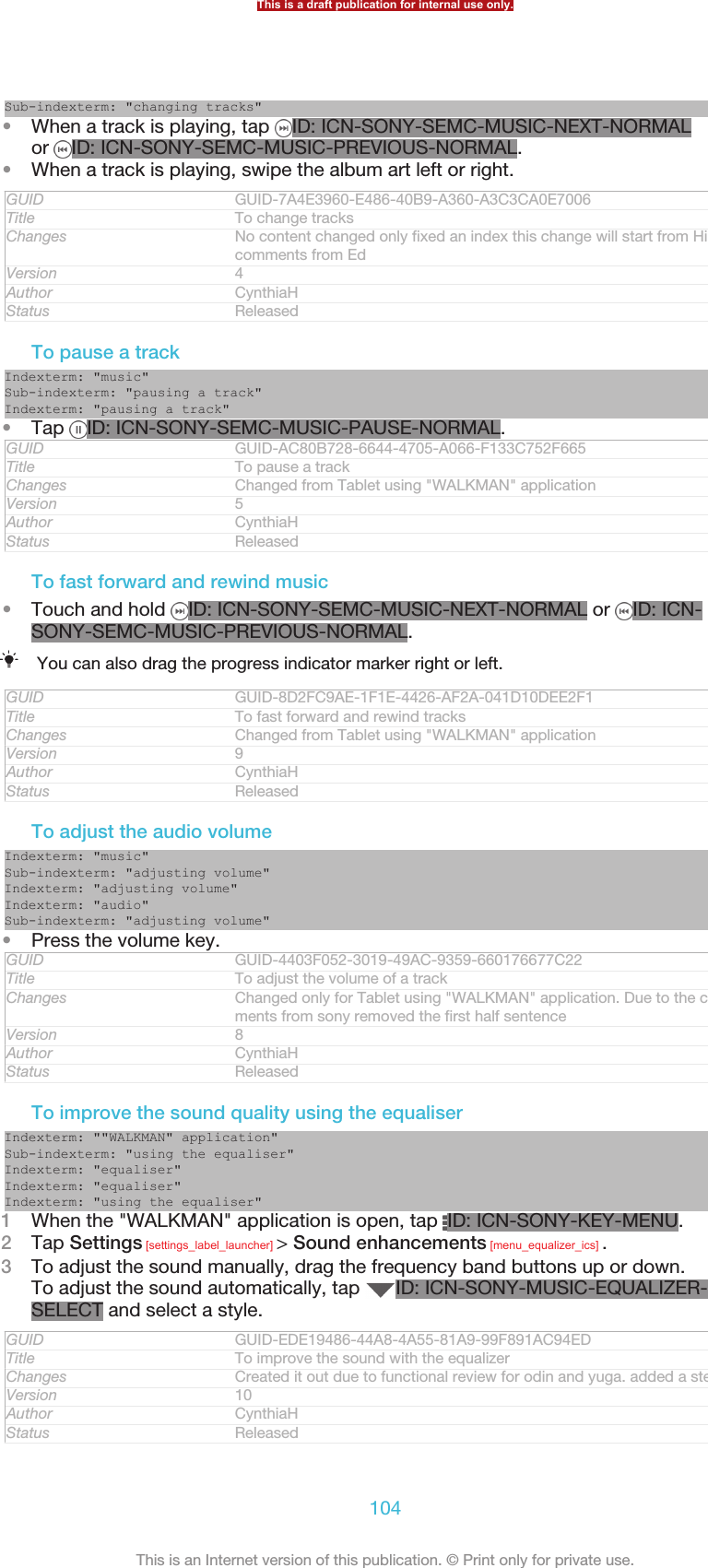 Sub-indexterm: &quot;changing tracks&quot;•When a track is playing, tap  ID: ICN-SONY-SEMC-MUSIC-NEXT-NORMALor  ID: ICN-SONY-SEMC-MUSIC-PREVIOUS-NORMAL.•When a track is playing, swipe the album art left or right.GUID GUID-7A4E3960-E486-40B9-A360-A3C3CA0E7006Title To change tracksChanges No content changed only fixed an index this change will start from Hikaricomments from EdVersion 4Author CynthiaHStatus ReleasedTo pause a trackIndexterm: &quot;music&quot;Sub-indexterm: &quot;pausing a track&quot;Indexterm: &quot;pausing a track&quot;•Tap  ID: ICN-SONY-SEMC-MUSIC-PAUSE-NORMAL.GUID GUID-AC80B728-6644-4705-A066-F133C752F665Title To pause a trackChanges Changed from Tablet using &quot;WALKMAN&quot; applicationVersion 5Author CynthiaHStatus ReleasedTo fast forward and rewind music•Touch and hold  ID: ICN-SONY-SEMC-MUSIC-NEXT-NORMAL or  ID: ICN-SONY-SEMC-MUSIC-PREVIOUS-NORMAL.You can also drag the progress indicator marker right or left.GUID GUID-8D2FC9AE-1F1E-4426-AF2A-041D10DEE2F1Title To fast forward and rewind tracksChanges Changed from Tablet using &quot;WALKMAN&quot; applicationVersion 9Author CynthiaHStatus ReleasedTo adjust the audio volumeIndexterm: &quot;music&quot;Sub-indexterm: &quot;adjusting volume&quot;Indexterm: &quot;adjusting volume&quot;Indexterm: &quot;audio&quot;Sub-indexterm: &quot;adjusting volume&quot;•Press the volume key.GUID GUID-4403F052-3019-49AC-9359-660176677C22Title To adjust the volume of a trackChanges Changed only for Tablet using &quot;WALKMAN&quot; application. Due to the com-ments from sony removed the first half sentenceVersion 8Author CynthiaHStatus ReleasedTo improve the sound quality using the equaliserIndexterm: &quot;&quot;WALKMAN&quot; application&quot;Sub-indexterm: &quot;using the equaliser&quot;Indexterm: &quot;equaliser&quot;Indexterm: &quot;equaliser&quot;Indexterm: &quot;using the equaliser&quot;1When the &quot;WALKMAN&quot; application is open, tap  ID: ICN-SONY-KEY-MENU.2Tap Settings [settings_label_launcher] &gt; Sound enhancements [menu_equalizer_ics] .3To adjust the sound manually, drag the frequency band buttons up or down.To adjust the sound automatically, tap  ID: ICN-SONY-MUSIC-EQUALIZER-SELECT and select a style.GUID GUID-EDE19486-44A8-4A55-81A9-99F891AC94EDTitle To improve the sound with the equalizerChanges Created it out due to functional review for odin and yuga. added a stepVersion 10Author CynthiaHStatus ReleasedThis is a draft publication for internal use only.104This is an Internet version of this publication. © Print only for private use.