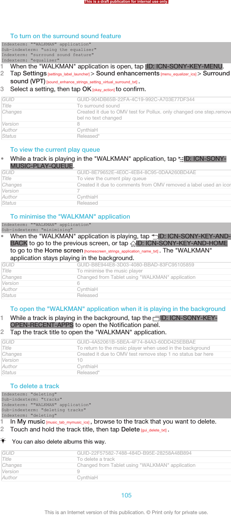 To turn on the surround sound featureIndexterm: &quot;&quot;WALKMAN&quot; application&quot;Sub-indexterm: &quot;using the equaliser&quot;Indexterm: &quot;surround sound feature&quot;Indexterm: &quot;equaliser&quot;1When the &quot;WALKMAN&quot; application is open, tap  ID: ICN-SONY-KEY-MENU.2Tap Settings [settings_label_launcher] &gt; Sound enhancements [menu_equalizer_ics] &gt; Surroundsound (VPT) [sound_enhance_strings_setting_virtual_surround_txt] .3Select a setting, then tap OK [okay_action] to confirm.GUID GUID-904DB65B-22FA-4C19-992C-A703E77DF344Title To surround soundChanges Created it due to OMV test for Pollux. only changed one step.removed a la-bel no text changedVersion 8Author CynthiaHStatus Released*To view the current play queue•While a track is playing in the &quot;WALKMAN&quot; application, tap  ID: ICN-SONY-MUSIC-PLAY-QUEUE.GUID GUID-8E79652E-4E0C-4EB4-8C95-0DAA260BD4AETitle To view the current play queueChanges Created it due to comments from OMV removed a label used an icon insteadVersion 7Author CynthiaHStatus ReleasedTo minimise the &quot;WALKMAN&quot; applicationIndexterm: &quot;&quot;WALKMAN&quot; application&quot;Sub-indexterm: &quot;minimising&quot;•When the &quot;WALKMAN&quot; application is playing, tap  ID: ICN-SONY-KEY-AND-BACK to go to the previous screen, or tap  ID: ICN-SONY-KEY-AND-HOMEto go to the Home screen [homescreen_strings_application_name_txt] . The &quot;WALKMAN&quot;application stays playing in the background.GUID GUID-B8E944E8-3D03-4080-BBAD-83FC95105859Title To minimise the music playerChanges Changed from Tablet using &quot;WALKMAN&quot; applicationVersion 6Author CynthiaHStatus ReleasedTo open the &quot;WALKMAN&quot; application when it is playing in the background1While a track is playing in the background, tap the  ID: ICN-SONY-KEY-OPEN-RECENT-APPS to open the Notification panel.2Tap the track title to open the &quot;WALKMAN&quot; application.GUID GUID-4A52061B-5BEA-4F74-84A3-60DD425EBBAETitle To return to the music player when used in the backgroundChanges Created it due to OMV test remove step 1 no status bar hereVersion 10Author CynthiaHStatus Released*To delete a trackIndexterm: &quot;deleting&quot;Sub-indexterm: &quot;tracks&quot;Indexterm: &quot;&quot;WALKMAN&quot; application&quot;Sub-indexterm: &quot;deleting tracks&quot;Indexterm: &quot;deleting&quot;1In My music [music_tab_mymusic_ics] , browse to the track that you want to delete.2Touch and hold the track title, then tap Delete [gui_delete_txt] .You can also delete albums this way.GUID GUID-22F57582-7488-484D-B95E-28258A48B894Title To delete a trackChanges Changed from Tablet using &quot;WALKMAN&quot; applicationVersion 9Author CynthiaHThis is a draft publication for internal use only.105This is an Internet version of this publication. © Print only for private use.