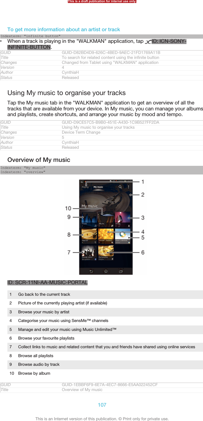 To get more information about an artist or trackIndexterm: &quot;infinite button&quot;•When a track is playing in the &quot;WALKMAN&quot; application, tap  ID: ICN-SONY-INFINITE-BUTTON.GUID GUID-D82BD4D9-626C-4BED-9AEC-21FD1769A11BTitle To search for related content using the infinite buttonChanges Changed from Tablet using &quot;WALKMAN&quot; applicationVersion 4Author CynthiaHStatus ReleasedUsing My music to organise your tracksTap the My music tab in the &quot;WALKMAN&quot; application to get an overview of all thetracks that are available from your device. In My music, you can manage your albumsand playlists, create shortcuts, and arrange your music by mood and tempo.GUID GUID-D9CE57C5-B9B0-451E-A430-1C9B527FF2DATitle Using My music to organise your tracksChanges Device Term ChangeVersion 5Author CynthiaHStatus ReleasedOverview of My musicIndexterm: &quot;My music&quot;Indexterm: &quot;overview&quot;ID: SCR-11NI-AA-MUSIC-PORTAL1Go back to the current track2 Picture of the currently playing artist (if available)3 Browse your music by artist4 Categorise your music using SensMe™ channels5 Manage and edit your music using Music Unlimited™6 Browse your favourite playlists7 Collect links to music and related content that you and friends have shared using online services8 Browse all playlists9 Browse audio by track10 Browse by albumGUID GUID-1EBBF6F9-6E7A-4EC7-8666-E5AA022452CFTitle Overview of My musicThis is a draft publication for internal use only.107This is an Internet version of this publication. © Print only for private use.