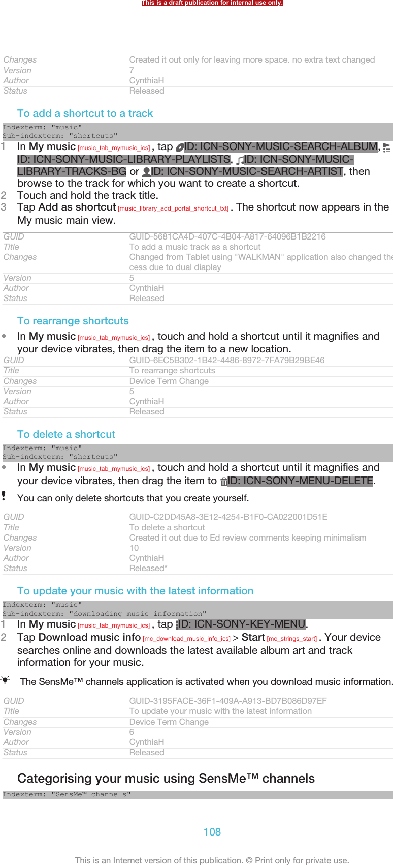 Changes Created it out only for leaving more space. no extra text changedVersion 7Author CynthiaHStatus ReleasedTo add a shortcut to a trackIndexterm: &quot;music&quot;Sub-indexterm: &quot;shortcuts&quot;1In My music [music_tab_mymusic_ics] , tap  ID: ICN-SONY-MUSIC-SEARCH-ALBUM, ID: ICN-SONY-MUSIC-LIBRARY-PLAYLISTS,  ID: ICN-SONY-MUSIC-LIBRARY-TRACKS-BG or  ID: ICN-SONY-MUSIC-SEARCH-ARTIST, thenbrowse to the track for which you want to create a shortcut.2Touch and hold the track title.3Tap Add as shortcut [music_library_add_portal_shortcut_txt] . The shortcut now appears in theMy music main view.GUID GUID-5681CA4D-407C-4B04-A817-64096B1B2216Title To add a music track as a shortcutChanges Changed from Tablet using &quot;WALKMAN&quot; application also changed the ac-cess due to dual diaplayVersion 5Author CynthiaHStatus ReleasedTo rearrange shortcuts•In My music [music_tab_mymusic_ics] , touch and hold a shortcut until it magnifies andyour device vibrates, then drag the item to a new location.GUID GUID-6EC5B302-1B42-4486-8972-7FA79B29BE46Title To rearrange shortcutsChanges Device Term ChangeVersion 5Author CynthiaHStatus ReleasedTo delete a shortcutIndexterm: &quot;music&quot;Sub-indexterm: &quot;shortcuts&quot;•In My music [music_tab_mymusic_ics] , touch and hold a shortcut until it magnifies andyour device vibrates, then drag the item to  ID: ICN-SONY-MENU-DELETE.You can only delete shortcuts that you create yourself.GUID GUID-C2DD45A8-3E12-4254-B1F0-CA022001D51ETitle To delete a shortcutChanges Created it out due to Ed review comments keeping minimalismVersion 10Author CynthiaHStatus Released*To update your music with the latest informationIndexterm: &quot;music&quot;Sub-indexterm: &quot;downloading music information&quot;1In My music [music_tab_mymusic_ics] , tap  ID: ICN-SONY-KEY-MENU.2Tap Download music info [mc_download_music_info_ics] &gt; Start [mc_strings_start] . Your devicesearches online and downloads the latest available album art and trackinformation for your music.The SensMe™ channels application is activated when you download music information.GUID GUID-3195FACE-36F1-409A-A913-BD7B086D97EFTitle To update your music with the latest informationChanges Device Term ChangeVersion 6Author CynthiaHStatus ReleasedCategorising your music using SensMe™ channelsIndexterm: &quot;SensMe™ channels&quot;This is a draft publication for internal use only.108This is an Internet version of this publication. © Print only for private use.