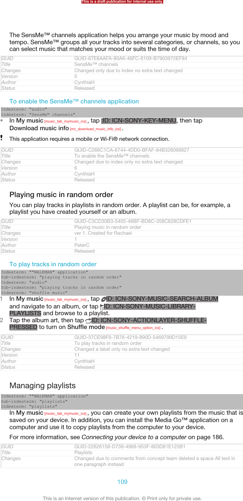 The SensMe™ channels application helps you arrange your music by mood andtempo. SensMe™ groups all your tracks into several categories, or channels, so youcan select music that matches your mood or suits the time of day.GUID GUID-67E8AAFA-80A6-46FC-8109-B7903972EF94Title SensMe™ channelsChanges Changed only due to index no extra text changedVersion 5Author CynthiaHStatus ReleasedTo enable the SensMe™ channels applicationIndexterm: &quot;audio&quot;Indexterm: &quot;SensMe™ channels&quot;•In My music [music_tab_mymusic_ics] , tap  ID: ICN-SONY-KEY-MENU, then tapDownload music info [mc_download_music_info_ics] .This application requires a mobile or Wi-Fi® network connection.GUID GUID-C266C1CA-6744-4DD0-BFAF-84B326099827Title To enable the SensMe™ channelsChanges Changed due to index only no extra text changedVersion 6Author CynthiaHStatus ReleasedPlaying music in random orderYou can play tracks in playlists in random order. A playlist can be, for example, aplaylist you have created yourself or an album.GUID GUID-C3CD30B3-5405-46BF-BD8C-358C628CDFE1Title Playing music in random orderChanges ver 1. Created for RachaelVersion 1Author PeterCStatus ReleasedTo play tracks in random orderIndexterm: &quot;&quot;WALKMAN&quot; application&quot;Sub-indexterm: &quot;playing tracks in random order&quot;Indexterm: &quot;audio&quot;Sub-indexterm: &quot;playing tracks in random order&quot;Indexterm: &quot;shuffle music&quot;1In My music [music_tab_mymusic_ics] , tap  ID: ICN-SONY-MUSIC-SEARCH-ALBUMand navigate to an album, or tap  ID: ICN-SONY-MUSIC-LIBRARY-PLAYLISTS and browse to a playlist.2Tap the album art, then tap  ID: ICN-SONY-ACTIONLAYER-SHUFFLE-PRESSED to turn on Shuffle mode [music_shuffle_menu_option_ics] .GUID GUID-37CE98F9-7B76-4219-890D-5469799D15E9Title To play tracks in random orderChanges Changed a label only no extra text changedVersion 11Author CynthiaHStatus ReleasedManaging playlistsIndexterm: &quot;&quot;WALKMAN&quot; application&quot;Sub-indexterm: &quot;playlists&quot;Indexterm: &quot;playlists&quot;In My music [music_tab_mymusic_ics] , you can create your own playlists from the music that issaved on your device. In addition, you can install the Media Go™ application on acomputer and use it to copy playlists from the computer to your device.For more information, see Connecting your device to a computer on page 186.GUID GUID-22626158-D739-4968-953F-803D81E125B1Title PlaylistsChanges Changed due to comments from concept team deleted a space All text inone paragraph insteadThis is a draft publication for internal use only.109This is an Internet version of this publication. © Print only for private use.