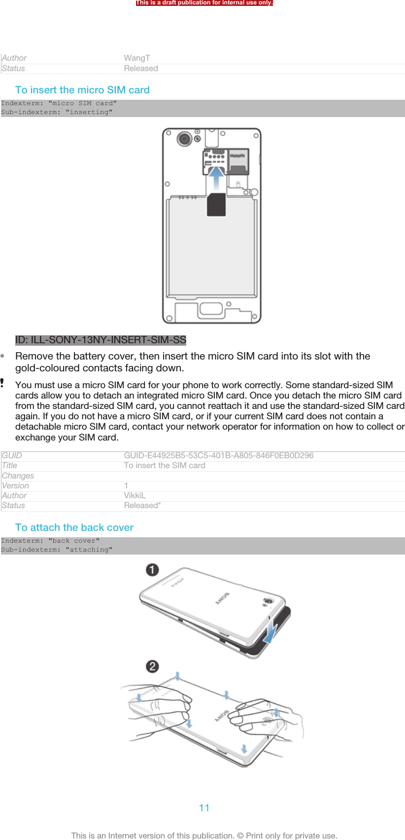 Author WangTStatus ReleasedTo insert the micro SIM cardIndexterm: &quot;micro SIM card&quot;Sub-indexterm: &quot;inserting&quot;ID: ILL-SONY-13NY-INSERT-SIM-SS•Remove the battery cover, then insert the micro SIM card into its slot with thegold-coloured contacts facing down.You must use a micro SIM card for your phone to work correctly. Some standard-sized SIMcards allow you to detach an integrated micro SIM card. Once you detach the micro SIM cardfrom the standard-sized SIM card, you cannot reattach it and use the standard-sized SIM cardagain. If you do not have a micro SIM card, or if your current SIM card does not contain adetachable micro SIM card, contact your network operator for information on how to collect orexchange your SIM card.GUID GUID-E44925B5-53C5-401B-A805-846F0EB0D296Title To insert the SIM cardChangesVersion 1Author VikkiLStatus Released*To attach the back coverIndexterm: &quot;back cover&quot;Sub-indexterm: &quot;attaching&quot;This is a draft publication for internal use only.11This is an Internet version of this publication. © Print only for private use.