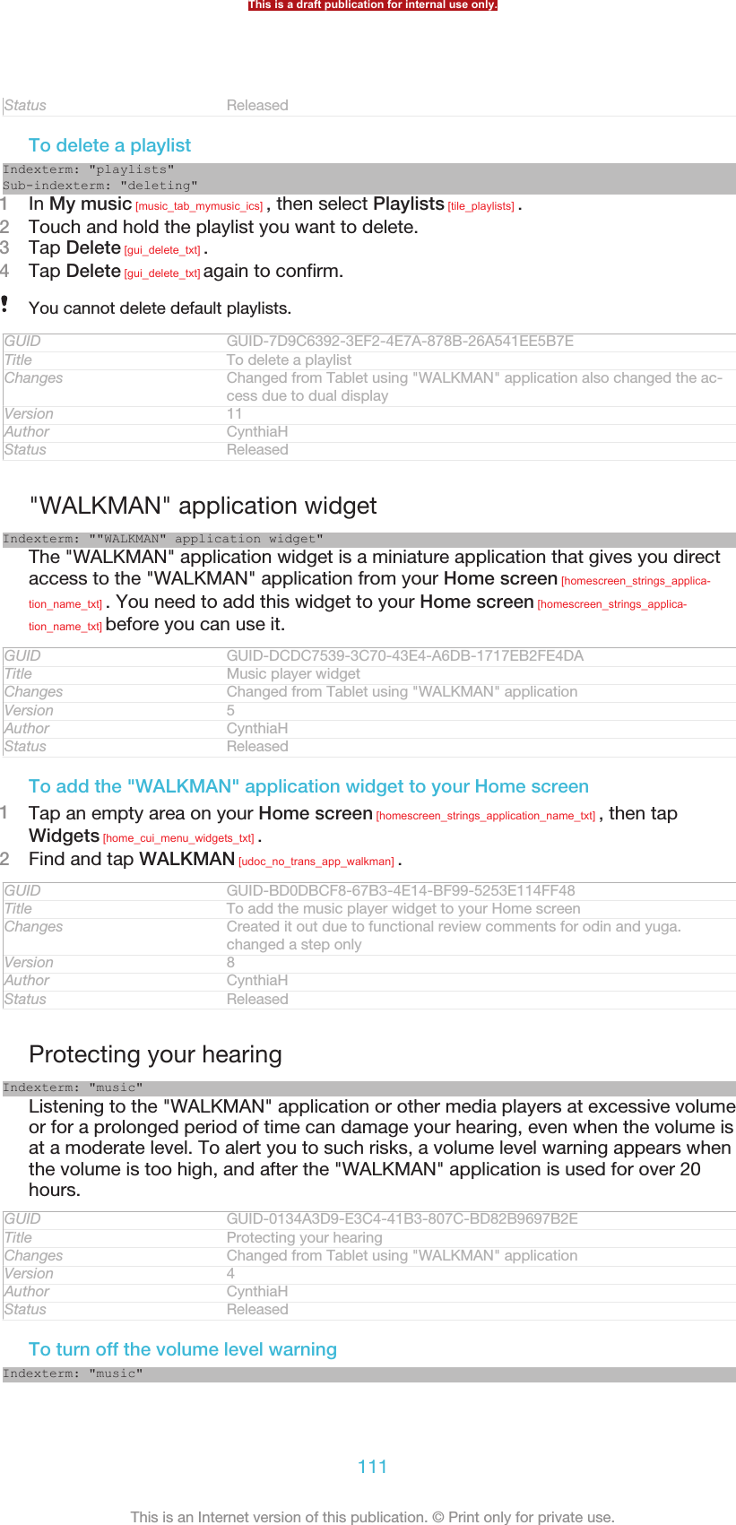 Status ReleasedTo delete a playlistIndexterm: &quot;playlists&quot;Sub-indexterm: &quot;deleting&quot;1In My music [music_tab_mymusic_ics] , then select Playlists [tile_playlists] .2Touch and hold the playlist you want to delete.3Tap Delete [gui_delete_txt] .4Tap Delete [gui_delete_txt] again to confirm.You cannot delete default playlists.GUID GUID-7D9C6392-3EF2-4E7A-878B-26A541EE5B7ETitle To delete a playlistChanges Changed from Tablet using &quot;WALKMAN&quot; application also changed the ac-cess due to dual displayVersion 11Author CynthiaHStatus Released&quot;WALKMAN&quot; application widgetIndexterm: &quot;&quot;WALKMAN&quot; application widget&quot;The &quot;WALKMAN&quot; application widget is a miniature application that gives you directaccess to the &quot;WALKMAN&quot; application from your Home screen [homescreen_strings_applica-tion_name_txt] . You need to add this widget to your Home screen [homescreen_strings_applica-tion_name_txt] before you can use it.GUID GUID-DCDC7539-3C70-43E4-A6DB-1717EB2FE4DATitle Music player widgetChanges Changed from Tablet using &quot;WALKMAN&quot; applicationVersion 5Author CynthiaHStatus ReleasedTo add the &quot;WALKMAN&quot; application widget to your Home screen1Tap an empty area on your Home screen [homescreen_strings_application_name_txt] , then tapWidgets [home_cui_menu_widgets_txt] .2Find and tap WALKMAN [udoc_no_trans_app_walkman] .GUID GUID-BD0DBCF8-67B3-4E14-BF99-5253E114FF48Title To add the music player widget to your Home screenChanges Created it out due to functional review comments for odin and yuga.changed a step onlyVersion 8Author CynthiaHStatus ReleasedProtecting your hearingIndexterm: &quot;music&quot;Listening to the &quot;WALKMAN&quot; application or other media players at excessive volumeor for a prolonged period of time can damage your hearing, even when the volume isat a moderate level. To alert you to such risks, a volume level warning appears whenthe volume is too high, and after the &quot;WALKMAN&quot; application is used for over 20hours.GUID GUID-0134A3D9-E3C4-41B3-807C-BD82B9697B2ETitle Protecting your hearingChanges Changed from Tablet using &quot;WALKMAN&quot; applicationVersion 4Author CynthiaHStatus ReleasedTo turn off the volume level warningIndexterm: &quot;music&quot;This is a draft publication for internal use only.111This is an Internet version of this publication. © Print only for private use.