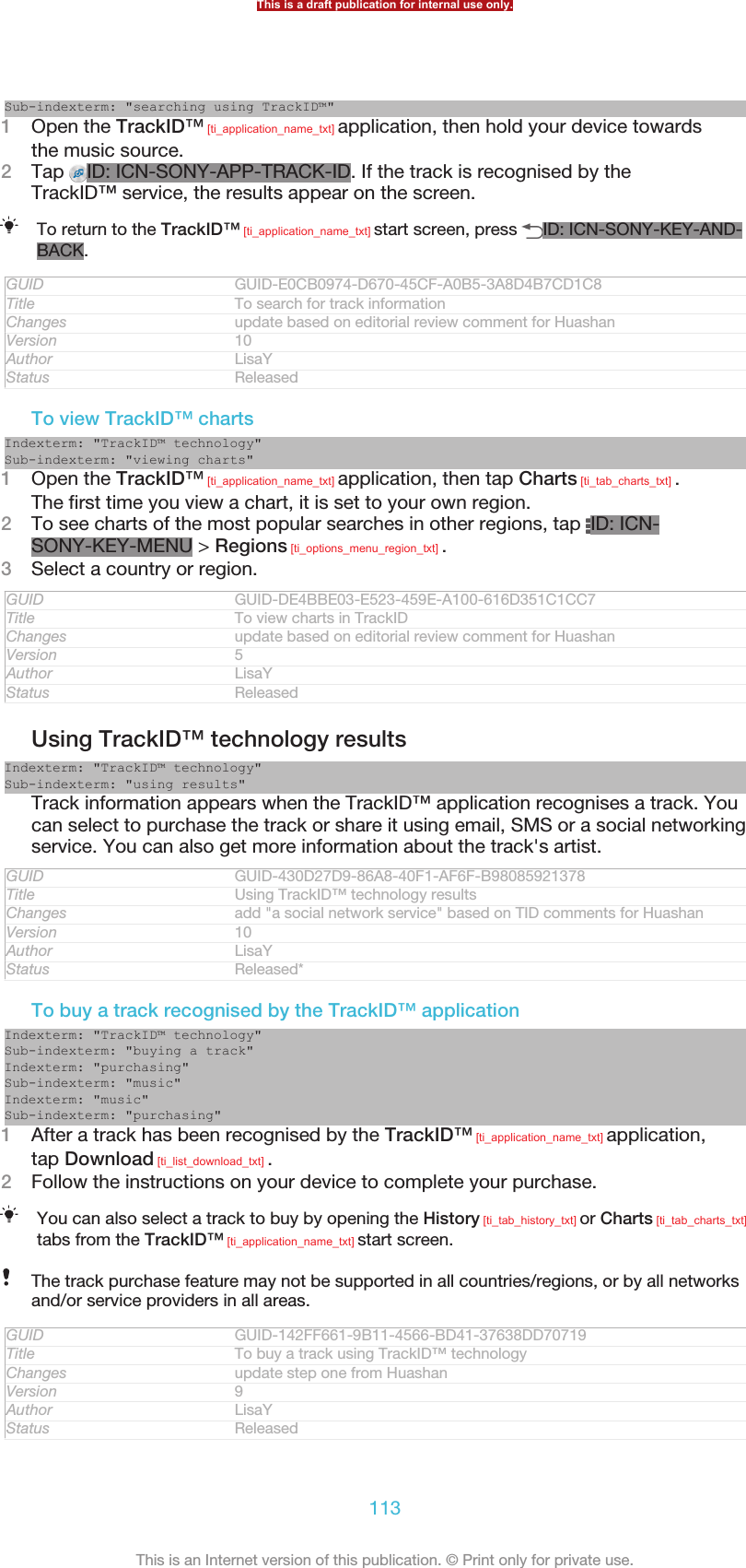 Sub-indexterm: &quot;searching using TrackID™&quot;1Open the TrackID™ [ti_application_name_txt] application, then hold your device towardsthe music source.2Tap  ID: ICN-SONY-APP-TRACK-ID. If the track is recognised by theTrackID™ service, the results appear on the screen.To return to the TrackID™ [ti_application_name_txt] start screen, press  ID: ICN-SONY-KEY-AND-BACK.GUID GUID-E0CB0974-D670-45CF-A0B5-3A8D4B7CD1C8Title To search for track informationChanges update based on editorial review comment for HuashanVersion 10Author LisaYStatus ReleasedTo view TrackID™ chartsIndexterm: &quot;TrackID™ technology&quot;Sub-indexterm: &quot;viewing charts&quot;1Open the TrackID™ [ti_application_name_txt] application, then tap Charts [ti_tab_charts_txt] .The first time you view a chart, it is set to your own region.2To see charts of the most popular searches in other regions, tap  ID: ICN-SONY-KEY-MENU &gt; Regions [ti_options_menu_region_txt] .3Select a country or region.GUID GUID-DE4BBE03-E523-459E-A100-616D351C1CC7Title To view charts in TrackIDChanges update based on editorial review comment for HuashanVersion 5Author LisaYStatus ReleasedUsing TrackID™ technology resultsIndexterm: &quot;TrackID™ technology&quot;Sub-indexterm: &quot;using results&quot;Track information appears when the TrackID™ application recognises a track. Youcan select to purchase the track or share it using email, SMS or a social networkingservice. You can also get more information about the track&apos;s artist.GUID GUID-430D27D9-86A8-40F1-AF6F-B98085921378Title Using TrackID™ technology resultsChanges add &quot;a social network service&quot; based on TID comments for HuashanVersion 10Author LisaYStatus Released*To buy a track recognised by the TrackID™ applicationIndexterm: &quot;TrackID™ technology&quot;Sub-indexterm: &quot;buying a track&quot;Indexterm: &quot;purchasing&quot;Sub-indexterm: &quot;music&quot;Indexterm: &quot;music&quot;Sub-indexterm: &quot;purchasing&quot;1After a track has been recognised by the TrackID™ [ti_application_name_txt] application,tap Download [ti_list_download_txt] .2Follow the instructions on your device to complete your purchase.You can also select a track to buy by opening the History [ti_tab_history_txt] or Charts [ti_tab_charts_txt]tabs from the TrackID™ [ti_application_name_txt] start screen.The track purchase feature may not be supported in all countries/regions, or by all networksand/or service providers in all areas.GUID GUID-142FF661-9B11-4566-BD41-37638DD70719Title To buy a track using TrackID™ technologyChanges update step one from HuashanVersion 9Author LisaYStatus ReleasedThis is a draft publication for internal use only.113This is an Internet version of this publication. © Print only for private use.