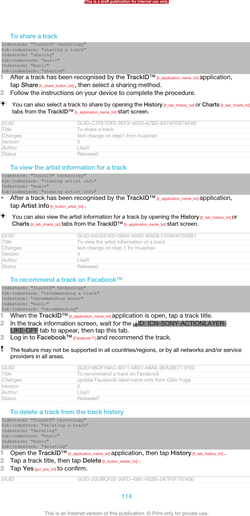 To share a trackIndexterm: &quot;TrackID™ technology&quot;Sub-indexterm: &quot;sharing a track&quot;Indexterm: &quot;sharing&quot;Sub-indexterm: &quot;music&quot;Indexterm: &quot;music&quot;Sub-indexterm: &quot;sharing&quot;1After a track has been recognised by the TrackID™ [ti_application_name_txt] application,tap Share [ti_share_button_txt] , then select a sharing method.2Follow the instructions on your device to complete the procedure.You can also select a track to share by opening the History [ti_tab_history_txt] or Charts [ti_tab_charts_txt]tabs from the TrackID™ [ti_application_name_txt] start screen.GUID GUID-C7FE7DFE-9EF2-483D-A7B2-8A7AFEB7AF60Title To share a trackChanges text change on step1 from huashanVersion 5Author LisaYStatus ReleasedTo view the artist information for a trackIndexterm: &quot;TrackID™ technology&quot;Sub-indexterm: &quot;viewing artist info&quot;Indexterm: &quot;music&quot;Sub-indexterm: &quot;viewing artist info&quot;•After a track has been recognised by the TrackID™ [ti_application_name_txt] application,tap Artist info [ti_button_artist_txt] .You can also view the artist information for a track by opening the History [ti_tab_history_txt] orCharts [ti_tab_charts_txt] tabs from the TrackID™ [ti_application_name_txt] start screen.GUID GUID-6A2E01ED-08A0-4A9D-BAEB-F20954FD50B1Title To view the artist information of a trackChanges text change on step 1 for HuashanVersion 4Author LisaYStatus ReleasedTo recommend a track on Facebook™Indexterm: &quot;TrackID™ technology&quot;Sub-indexterm: &quot;recommending a track&quot;Indexterm: &quot;recommending music&quot;Indexterm: &quot;music&quot;Sub-indexterm: &quot;recommending&quot;1When the TrackID™ [ti_application_name_txt] application is open, tap a track title.2In the track information screen, wait for the  ID: ICN-SONY-ACTIONLAYER-LIKE-OFF tab to appear, then tap this tab.3Log in to Facebook™ [Facebook™] and recommend the track.The feature may not be supported in all countries/regions, or by all networks and/or serviceproviders in all areas.GUID GUID-98DF18AC-6871-48D1-A9AE-9EA38E711FE0Title To recommend a track on FacebookChanges update Facebook label name only from Odin YugaVersion 2Author LisaYStatus Released*To delete a track from the track historyIndexterm: &quot;TrackID™ technology&quot;Sub-indexterm: &quot;deleting a track&quot;Indexterm: &quot;deleting&quot;Sub-indexterm: &quot;music&quot;Indexterm: &quot;music&quot;Sub-indexterm: &quot;deleting&quot;1Open the TrackID™ [ti_application_name_txt] application, then tap History [ti_tab_history_txt] .2Tap a track title, then tap Delete [ti_button_delete_txt] .3Tap Yes [gui_yes_txt] to confirm.GUID GUID-20DBCF02-36FD-4981-932B-2A7F0F707A00This is a draft publication for internal use only.114This is an Internet version of this publication. © Print only for private use.