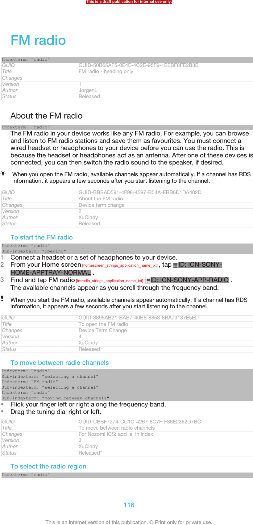 FM radioIndexterm: &quot;radio&quot;GUID GUID-50B65AF5-0E4E-4C2E-95F9-1EEBF8FE2B3BTitle FM radio - heading onlyChangesVersion 1Author JorgenLStatus ReleasedAbout the FM radioIndexterm: &quot;radio&quot;The FM radio in your device works like any FM radio. For example, you can browseand listen to FM radio stations and save them as favourites. You must connect awired headset or headphones to your device before you can use the radio. This isbecause the headset or headphones act as an antenna. After one of these devices isconnected, you can then switch the radio sound to the speaker, if desired.When you open the FM radio, available channels appear automatically. If a channel has RDSinformation, it appears a few seconds after you start listening to the channel.GUID GUID-BBBAD591-4F98-4597-B54A-EBB6D1DA402DTitle About the FM radioChanges Device term changeVersion 2Author XuCindyStatus ReleasedTo start the FM radioIndexterm: &quot;radio&quot;Sub-indexterm: &quot;opening&quot;1Connect a headset or a set of headphones to your device.2From your Home screen [homescreen_strings_application_name_txt] , tap  ID: ICN-SONY-HOME-APPTRAY-NORMAL .3Find and tap FM radio [fmradio_strings_application_name_txt]  ID: ICN-SONY-APP-RADIO .The available channels appear as you scroll through the frequency band.When you start the FM radio, available channels appear automatically. If a channel has RDSinformation, it appears a few seconds after you start listening to the channel.GUID GUID-3898AB21-BAB7-40B6-8858-8BA79137E5EDTitle To open the FM radioChanges Device Term ChangeVersion 4Author XuCindyStatus ReleasedTo move between radio channelsIndexterm: &quot;radio&quot;Sub-indexterm: &quot;selecting a channel&quot;Indexterm: &quot;FM radio&quot;Sub-indexterm: &quot;selecting a channel&quot;Indexterm: &quot;radio&quot;Sub-indexterm: &quot;moving between channels&quot;•Flick your finger left or right along the frequency band.•Drag the tuning dial right or left.GUID GUID-CBBF7274-CC1C-4267-8C7F-F36E2362D7BCTitle To move between radio channelsChanges For Nozomi ICS: add &apos;a&apos; in indexVersion 3Author XuCindyStatus Released*To select the radio regionIndexterm: &quot;radio&quot;This is a draft publication for internal use only.116This is an Internet version of this publication. © Print only for private use.