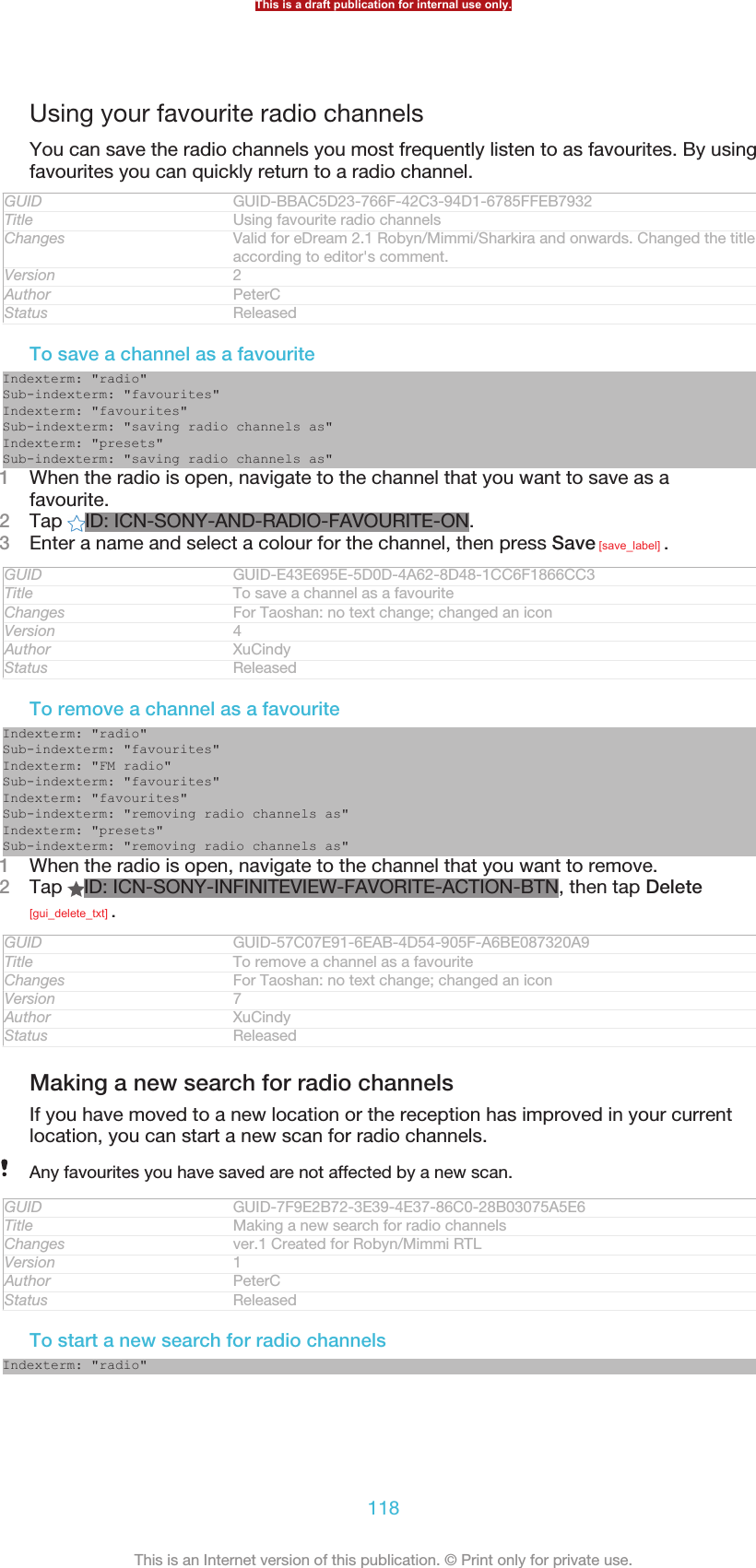 Using your favourite radio channelsYou can save the radio channels you most frequently listen to as favourites. By usingfavourites you can quickly return to a radio channel.GUID GUID-BBAC5D23-766F-42C3-94D1-6785FFEB7932Title Using favourite radio channelsChanges Valid for eDream 2.1 Robyn/Mimmi/Sharkira and onwards. Changed the titleaccording to editor&apos;s comment.Version 2Author PeterCStatus ReleasedTo save a channel as a favouriteIndexterm: &quot;radio&quot;Sub-indexterm: &quot;favourites&quot;Indexterm: &quot;favourites&quot;Sub-indexterm: &quot;saving radio channels as&quot;Indexterm: &quot;presets&quot;Sub-indexterm: &quot;saving radio channels as&quot;1When the radio is open, navigate to the channel that you want to save as afavourite.2Tap  ID: ICN-SONY-AND-RADIO-FAVOURITE-ON.3Enter a name and select a colour for the channel, then press Save [save_label] .GUID GUID-E43E695E-5D0D-4A62-8D48-1CC6F1866CC3Title To save a channel as a favouriteChanges For Taoshan: no text change; changed an iconVersion 4Author XuCindyStatus ReleasedTo remove a channel as a favouriteIndexterm: &quot;radio&quot;Sub-indexterm: &quot;favourites&quot;Indexterm: &quot;FM radio&quot;Sub-indexterm: &quot;favourites&quot;Indexterm: &quot;favourites&quot;Sub-indexterm: &quot;removing radio channels as&quot;Indexterm: &quot;presets&quot;Sub-indexterm: &quot;removing radio channels as&quot;1When the radio is open, navigate to the channel that you want to remove.2Tap  ID: ICN-SONY-INFINITEVIEW-FAVORITE-ACTION-BTN, then tap Delete[gui_delete_txt] .GUID GUID-57C07E91-6EAB-4D54-905F-A6BE087320A9Title To remove a channel as a favouriteChanges For Taoshan: no text change; changed an iconVersion 7Author XuCindyStatus ReleasedMaking a new search for radio channelsIf you have moved to a new location or the reception has improved in your currentlocation, you can start a new scan for radio channels.Any favourites you have saved are not affected by a new scan.GUID GUID-7F9E2B72-3E39-4E37-86C0-28B03075A5E6Title Making a new search for radio channelsChanges ver.1 Created for Robyn/Mimmi RTLVersion 1Author PeterCStatus ReleasedTo start a new search for radio channelsIndexterm: &quot;radio&quot;This is a draft publication for internal use only.118This is an Internet version of this publication. © Print only for private use.