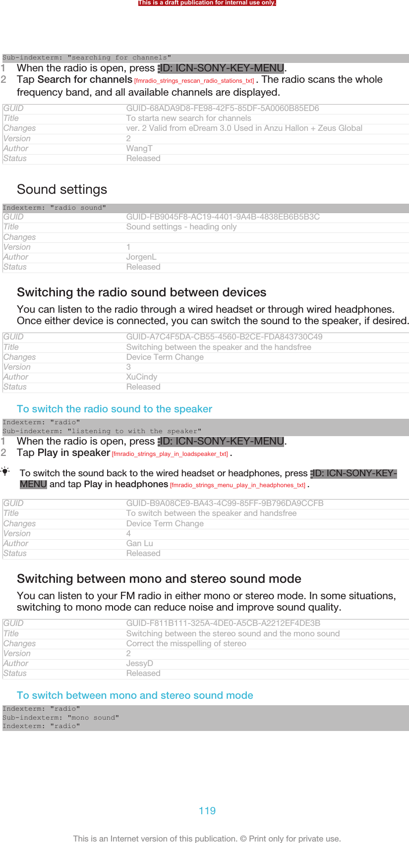 Sub-indexterm: &quot;searching for channels&quot;1When the radio is open, press  ID: ICN-SONY-KEY-MENU.2Tap Search for channels [fmradio_strings_rescan_radio_stations_txt] . The radio scans the wholefrequency band, and all available channels are displayed.GUID GUID-68ADA9D8-FE98-42F5-85DF-5A0060B85ED6Title To starta new search for channelsChanges ver. 2 Valid from eDream 3.0 Used in Anzu Hallon + Zeus GlobalVersion 2Author WangTStatus ReleasedSound settingsIndexterm: &quot;radio sound&quot;GUID GUID-FB9045F8-AC19-4401-9A4B-4838EB6B5B3CTitle Sound settings - heading onlyChangesVersion 1Author JorgenLStatus ReleasedSwitching the radio sound between devicesYou can listen to the radio through a wired headset or through wired headphones.Once either device is connected, you can switch the sound to the speaker, if desired.GUID GUID-A7C4F5DA-CB55-4560-B2CE-FDA843730C49Title Switching between the speaker and the handsfreeChanges Device Term ChangeVersion 3Author XuCindyStatus ReleasedTo switch the radio sound to the speakerIndexterm: &quot;radio&quot;Sub-indexterm: &quot;listening to with the speaker&quot;1When the radio is open, press  ID: ICN-SONY-KEY-MENU.2Tap Play in speaker [fmradio_strings_play_in_loadspeaker_txt] .To switch the sound back to the wired headset or headphones, press  ID: ICN-SONY-KEY-MENU and tap Play in headphones [fmradio_strings_menu_play_in_headphones_txt] .GUID GUID-B9A08CE9-BA43-4C99-85FF-9B796DA9CCFBTitle To switch between the speaker and handsfreeChanges Device Term ChangeVersion 4Author Gan LuStatus ReleasedSwitching between mono and stereo sound modeYou can listen to your FM radio in either mono or stereo mode. In some situations,switching to mono mode can reduce noise and improve sound quality.GUID GUID-F811B111-325A-4DE0-A5CB-A2212EF4DE3BTitle Switching between the stereo sound and the mono soundChanges Correct the misspelling of stereoVersion 2Author JessyDStatus ReleasedTo switch between mono and stereo sound modeIndexterm: &quot;radio&quot;Sub-indexterm: &quot;mono sound&quot;Indexterm: &quot;radio&quot;This is a draft publication for internal use only.119This is an Internet version of this publication. © Print only for private use.