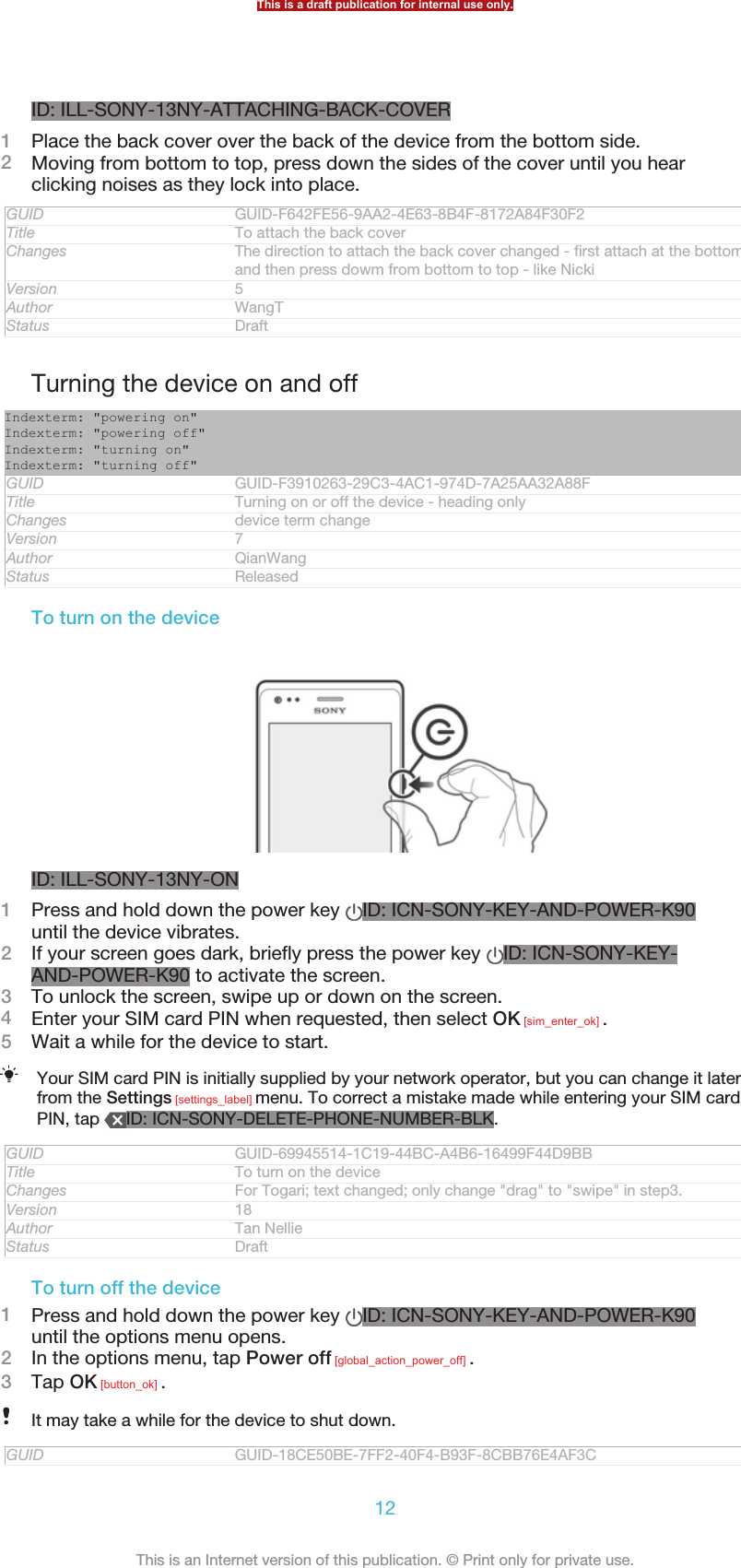ID: ILL-SONY-13NY-ATTACHING-BACK-COVER1Place the back cover over the back of the device from the bottom side.2Moving from bottom to top, press down the sides of the cover until you hearclicking noises as they lock into place.GUID GUID-F642FE56-9AA2-4E63-8B4F-8172A84F30F2Title To attach the back coverChanges The direction to attach the back cover changed - first attach at the bottomand then press dowm from bottom to top - like NickiVersion 5Author WangTStatus DraftTurning the device on and offIndexterm: &quot;powering on&quot;Indexterm: &quot;powering off&quot;Indexterm: &quot;turning on&quot;Indexterm: &quot;turning off&quot;GUID GUID-F3910263-29C3-4AC1-974D-7A25AA32A88FTitle Turning on or off the device - heading onlyChanges device term changeVersion 7Author QianWangStatus ReleasedTo turn on the deviceID: ILL-SONY-13NY-ON1Press and hold down the power key  ID: ICN-SONY-KEY-AND-POWER-K90until the device vibrates.2If your screen goes dark, briefly press the power key  ID: ICN-SONY-KEY-AND-POWER-K90 to activate the screen.3To unlock the screen, swipe up or down on the screen.4Enter your SIM card PIN when requested, then select OK [sim_enter_ok] .5Wait a while for the device to start.Your SIM card PIN is initially supplied by your network operator, but you can change it laterfrom the Settings [settings_label] menu. To correct a mistake made while entering your SIM cardPIN, tap  ID: ICN-SONY-DELETE-PHONE-NUMBER-BLK.GUID GUID-69945514-1C19-44BC-A4B6-16499F44D9BBTitle To turn on the deviceChanges For Togari; text changed; only change &quot;drag&quot; to &quot;swipe&quot; in step3.Version 18Author Tan NellieStatus DraftTo turn off the device1Press and hold down the power key  ID: ICN-SONY-KEY-AND-POWER-K90until the options menu opens.2In the options menu, tap Power off [global_action_power_off] .3Tap OK [button_ok] .It may take a while for the device to shut down.GUID GUID-18CE50BE-7FF2-40F4-B93F-8CBB76E4AF3CThis is a draft publication for internal use only.12This is an Internet version of this publication. © Print only for private use.