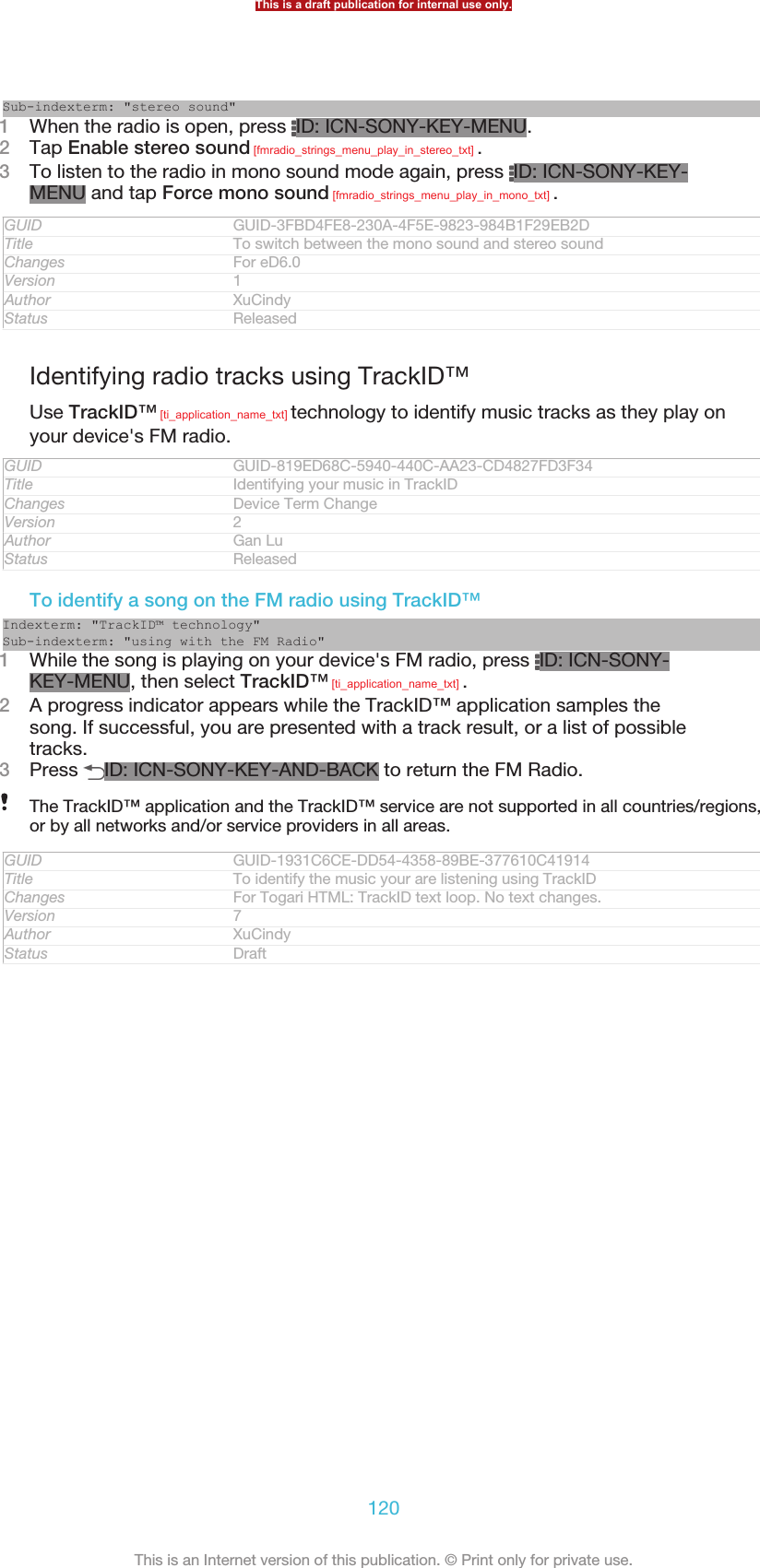 Sub-indexterm: &quot;stereo sound&quot;1When the radio is open, press  ID: ICN-SONY-KEY-MENU.2Tap Enable stereo sound [fmradio_strings_menu_play_in_stereo_txt] .3To listen to the radio in mono sound mode again, press  ID: ICN-SONY-KEY-MENU and tap Force mono sound [fmradio_strings_menu_play_in_mono_txt] .GUID GUID-3FBD4FE8-230A-4F5E-9823-984B1F29EB2DTitle To switch between the mono sound and stereo soundChanges For eD6.0Version 1Author XuCindyStatus ReleasedIdentifying radio tracks using TrackID™Use TrackID™ [ti_application_name_txt] technology to identify music tracks as they play onyour device&apos;s FM radio.GUID GUID-819ED68C-5940-440C-AA23-CD4827FD3F34Title Identifying your music in TrackIDChanges Device Term ChangeVersion 2Author Gan LuStatus ReleasedTo identify a song on the FM radio using TrackID™Indexterm: &quot;TrackID™ technology&quot;Sub-indexterm: &quot;using with the FM Radio&quot;1While the song is playing on your device&apos;s FM radio, press  ID: ICN-SONY-KEY-MENU, then select TrackID™ [ti_application_name_txt] .2A progress indicator appears while the TrackID™ application samples thesong. If successful, you are presented with a track result, or a list of possibletracks.3Press  ID: ICN-SONY-KEY-AND-BACK to return the FM Radio.The TrackID™ application and the TrackID™ service are not supported in all countries/regions,or by all networks and/or service providers in all areas.GUID GUID-1931C6CE-DD54-4358-89BE-377610C41914Title To identify the music your are listening using TrackIDChanges For Togari HTML: TrackID text loop. No text changes.Version 7Author XuCindyStatus DraftThis is a draft publication for internal use only.120This is an Internet version of this publication. © Print only for private use.