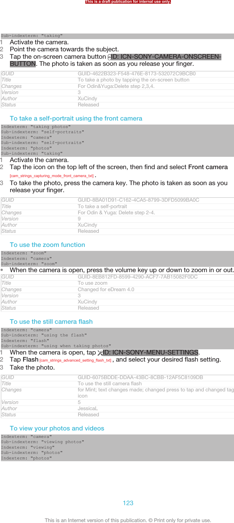 Sub-indexterm: &quot;taking&quot;1Activate the camera.2Point the camera towards the subject.3Tap the on-screen camera button  ID: ICN-SONY-CAMERA-ONSCREEN-BUTTON. The photo is taken as soon as you release your finger.GUID GUID-4622B323-F548-476E-8173-532072C9BCB0Title To take a photo by tapping the on-screen buttonChanges For Odin&amp;Yuga:Delete step 2,3,4.Version 3Author XuCindyStatus ReleasedTo take a self-portrait using the front cameraIndexterm: &quot;taking photos&quot;Sub-indexterm: &quot;self-portraits&quot;Indexterm: &quot;camera&quot;Sub-indexterm: &quot;self-portraits&quot;Indexterm: &quot;photos&quot;Sub-indexterm: &quot;taking&quot;1Activate the camera.2Tap the icon on the top left of the screen, then find and select Front camera[cam_strings_capturing_mode_front_camera_txt] .3To take the photo, press the camera key. The photo is taken as soon as yourelease your finger.GUID GUID-8BA01D91-C162-4CA5-8799-3DFD5099BA0CTitle To take a self-portraitChanges For Odin &amp; Yuga: Delete step 2-4.Version 9Author XuCindyStatus ReleasedTo use the zoom functionIndexterm: &quot;zoom&quot;Indexterm: &quot;camera&quot;Sub-indexterm: &quot;zoom&quot;•When the camera is open, press the volume key up or down to zoom in or out.GUID GUID-8EB812FD-8599-4290-ACF7-7AB15082F0DCTitle To use zoomChanges Changed for eDream 4.0Version 3Author XuCindyStatus ReleasedTo use the still camera flashIndexterm: &quot;camera&quot;Sub-indexterm: &quot;using the flash&quot;Indexterm: &quot;flash&quot;Sub-indexterm: &quot;using when taking photos&quot;1When the camera is open, tap  ID: ICN-SONY-MENU-SETTINGS.2Tap Flash [cam_strings_advanced_setting_flash_txt] , and select your desired flash setting.3Take the photo.GUID GUID-6075BDDE-DDAA-43BC-8CBB-12AF5C8109DBTitle To use the still camera flashChanges for Mint; text changes made; changed press to tap and changed tags of aniconVersion 5Author JessicaLStatus ReleasedTo view your photos and videosIndexterm: &quot;camera&quot;Sub-indexterm: &quot;viewing photos&quot;Indexterm: &quot;viewing&quot;Sub-indexterm: &quot;photos&quot;Indexterm: &quot;photos&quot;This is a draft publication for internal use only.123This is an Internet version of this publication. © Print only for private use.