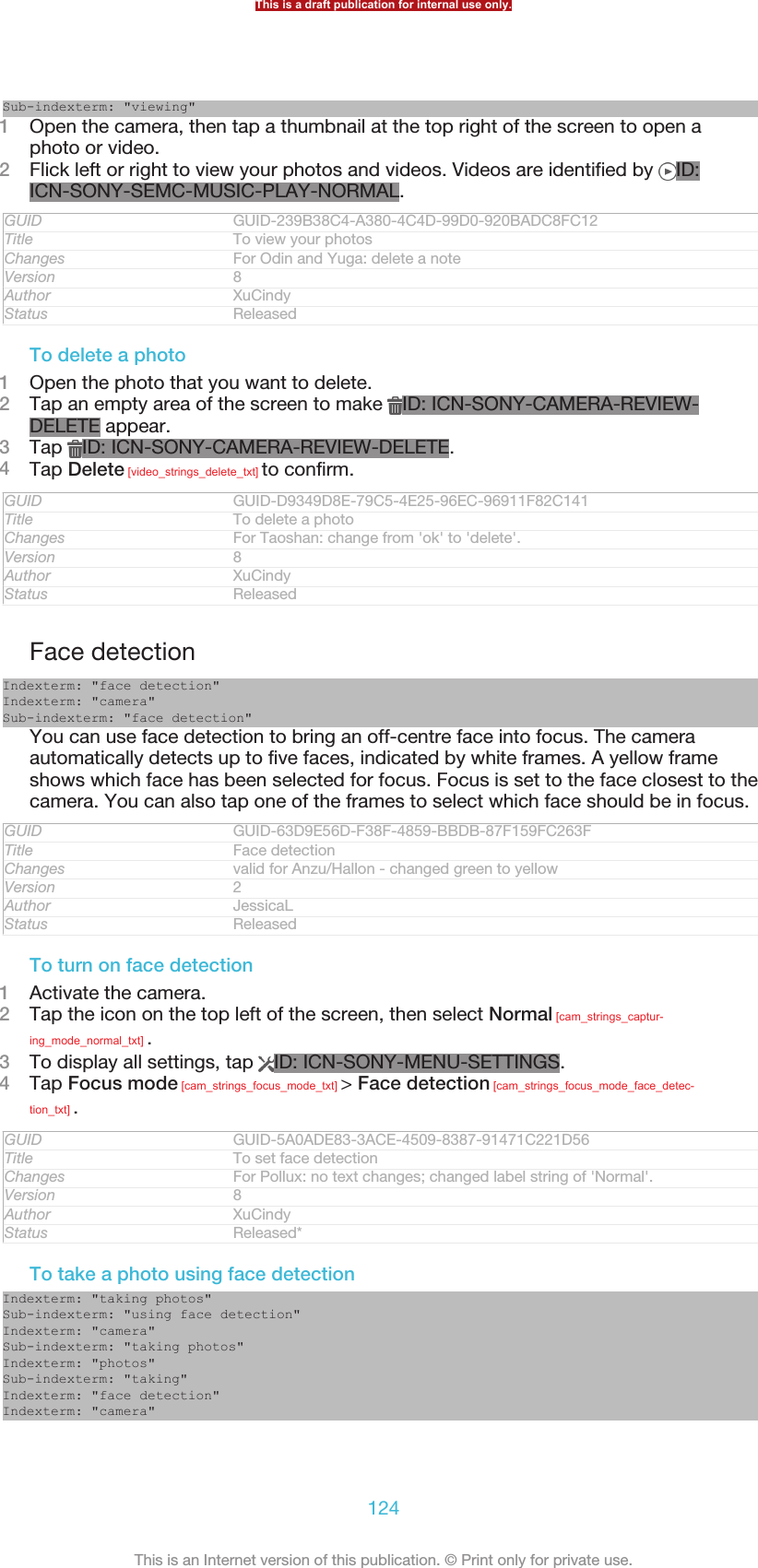 Sub-indexterm: &quot;viewing&quot;1Open the camera, then tap a thumbnail at the top right of the screen to open aphoto or video.2Flick left or right to view your photos and videos. Videos are identified by  ID:ICN-SONY-SEMC-MUSIC-PLAY-NORMAL.GUID GUID-239B38C4-A380-4C4D-99D0-920BADC8FC12Title To view your photosChanges For Odin and Yuga: delete a noteVersion 8Author XuCindyStatus ReleasedTo delete a photo1Open the photo that you want to delete.2Tap an empty area of the screen to make  ID: ICN-SONY-CAMERA-REVIEW-DELETE appear.3Tap  ID: ICN-SONY-CAMERA-REVIEW-DELETE.4Tap Delete [video_strings_delete_txt] to confirm.GUID GUID-D9349D8E-79C5-4E25-96EC-96911F82C141Title To delete a photoChanges For Taoshan: change from &apos;ok&apos; to &apos;delete&apos;.Version 8Author XuCindyStatus ReleasedFace detectionIndexterm: &quot;face detection&quot;Indexterm: &quot;camera&quot;Sub-indexterm: &quot;face detection&quot;You can use face detection to bring an off-centre face into focus. The cameraautomatically detects up to five faces, indicated by white frames. A yellow frameshows which face has been selected for focus. Focus is set to the face closest to thecamera. You can also tap one of the frames to select which face should be in focus.GUID GUID-63D9E56D-F38F-4859-BBDB-87F159FC263FTitle Face detectionChanges valid for Anzu/Hallon - changed green to yellowVersion 2Author JessicaLStatus ReleasedTo turn on face detection1Activate the camera.2Tap the icon on the top left of the screen, then select Normal [cam_strings_captur-ing_mode_normal_txt] .3To display all settings, tap  ID: ICN-SONY-MENU-SETTINGS.4Tap Focus mode [cam_strings_focus_mode_txt] &gt; Face detection [cam_strings_focus_mode_face_detec-tion_txt] .GUID GUID-5A0ADE83-3ACE-4509-8387-91471C221D56Title To set face detectionChanges For Pollux: no text changes; changed label string of &apos;Normal&apos;.Version 8Author XuCindyStatus Released*To take a photo using face detectionIndexterm: &quot;taking photos&quot;Sub-indexterm: &quot;using face detection&quot;Indexterm: &quot;camera&quot;Sub-indexterm: &quot;taking photos&quot;Indexterm: &quot;photos&quot;Sub-indexterm: &quot;taking&quot;Indexterm: &quot;face detection&quot;Indexterm: &quot;camera&quot;This is a draft publication for internal use only.124This is an Internet version of this publication. © Print only for private use.