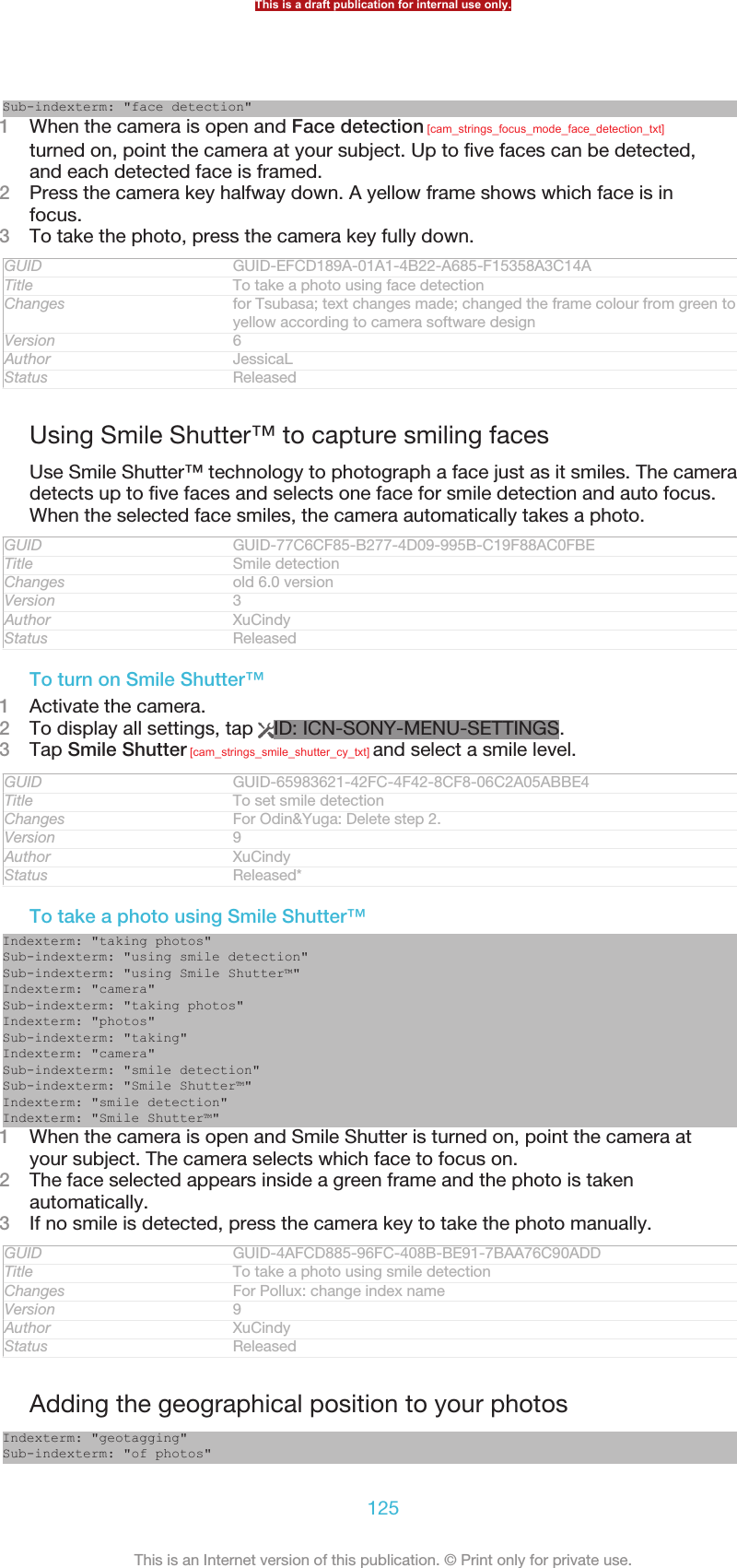 Sub-indexterm: &quot;face detection&quot;1When the camera is open and Face detection [cam_strings_focus_mode_face_detection_txt]turned on, point the camera at your subject. Up to five faces can be detected,and each detected face is framed.2Press the camera key halfway down. A yellow frame shows which face is infocus.3To take the photo, press the camera key fully down.GUID GUID-EFCD189A-01A1-4B22-A685-F15358A3C14ATitle To take a photo using face detectionChanges for Tsubasa; text changes made; changed the frame colour from green toyellow according to camera software designVersion 6Author JessicaLStatus ReleasedUsing Smile Shutter™ to capture smiling facesUse Smile Shutter™ technology to photograph a face just as it smiles. The cameradetects up to five faces and selects one face for smile detection and auto focus.When the selected face smiles, the camera automatically takes a photo.GUID GUID-77C6CF85-B277-4D09-995B-C19F88AC0FBETitle Smile detectionChanges old 6.0 versionVersion 3Author XuCindyStatus ReleasedTo turn on Smile Shutter™1Activate the camera.2To display all settings, tap  ID: ICN-SONY-MENU-SETTINGS.3Tap Smile Shutter [cam_strings_smile_shutter_cy_txt] and select a smile level.GUID GUID-65983621-42FC-4F42-8CF8-06C2A05ABBE4Title To set smile detectionChanges For Odin&amp;Yuga: Delete step 2.Version 9Author XuCindyStatus Released*To take a photo using Smile Shutter™Indexterm: &quot;taking photos&quot;Sub-indexterm: &quot;using smile detection&quot;Sub-indexterm: &quot;using Smile Shutter™&quot;Indexterm: &quot;camera&quot;Sub-indexterm: &quot;taking photos&quot;Indexterm: &quot;photos&quot;Sub-indexterm: &quot;taking&quot;Indexterm: &quot;camera&quot;Sub-indexterm: &quot;smile detection&quot;Sub-indexterm: &quot;Smile Shutter™&quot;Indexterm: &quot;smile detection&quot;Indexterm: &quot;Smile Shutter™&quot;1When the camera is open and Smile Shutter is turned on, point the camera atyour subject. The camera selects which face to focus on.2The face selected appears inside a green frame and the photo is takenautomatically.3If no smile is detected, press the camera key to take the photo manually.GUID GUID-4AFCD885-96FC-408B-BE91-7BAA76C90ADDTitle To take a photo using smile detectionChanges For Pollux: change index nameVersion 9Author XuCindyStatus ReleasedAdding the geographical position to your photosIndexterm: &quot;geotagging&quot;Sub-indexterm: &quot;of photos&quot;This is a draft publication for internal use only.125This is an Internet version of this publication. © Print only for private use.