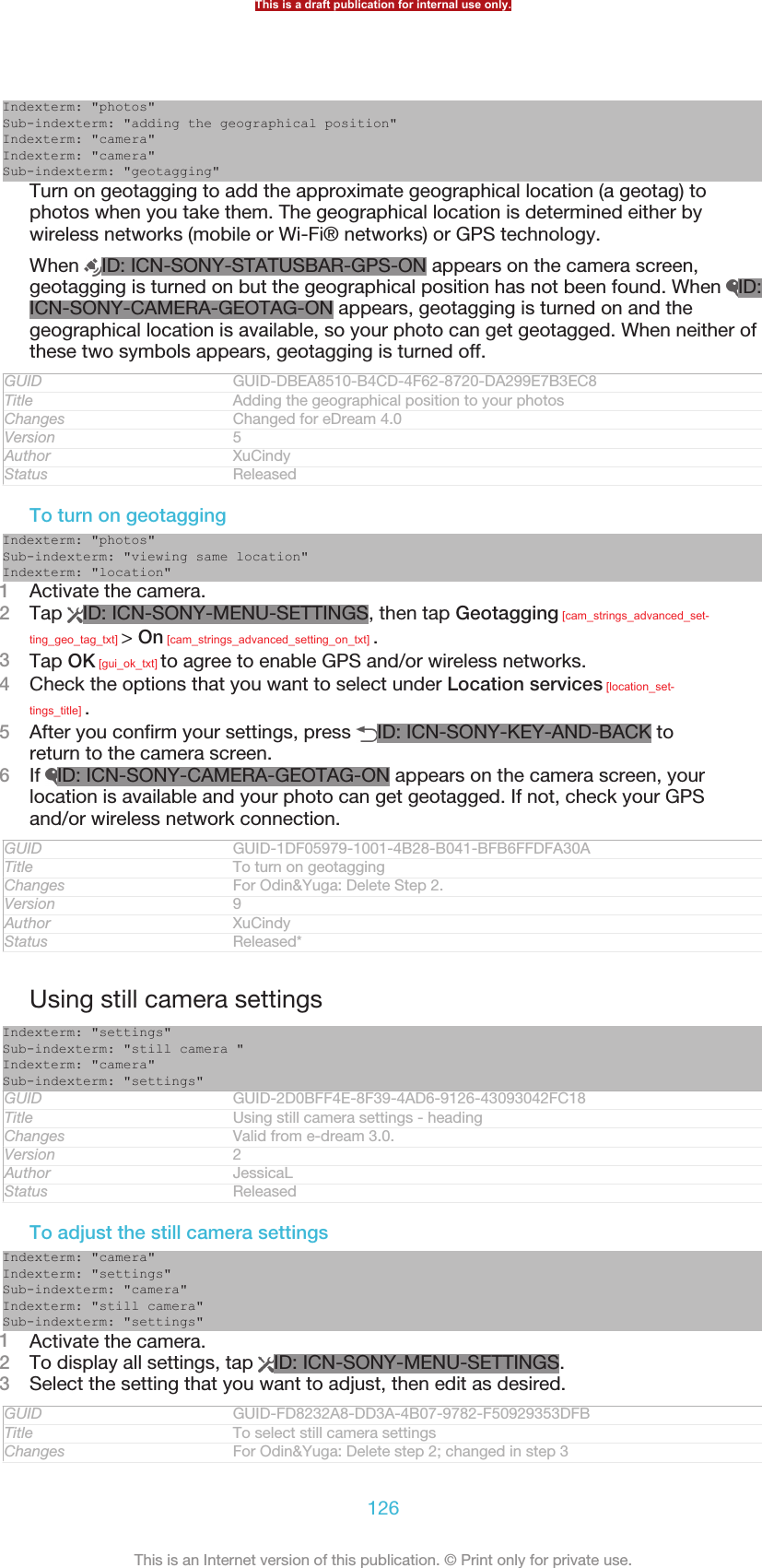 Indexterm: &quot;photos&quot;Sub-indexterm: &quot;adding the geographical position&quot;Indexterm: &quot;camera&quot;Indexterm: &quot;camera&quot;Sub-indexterm: &quot;geotagging&quot;Turn on geotagging to add the approximate geographical location (a geotag) tophotos when you take them. The geographical location is determined either bywireless networks (mobile or Wi-Fi® networks) or GPS technology.When  ID: ICN-SONY-STATUSBAR-GPS-ON appears on the camera screen,geotagging is turned on but the geographical position has not been found. When  ID:ICN-SONY-CAMERA-GEOTAG-ON appears, geotagging is turned on and thegeographical location is available, so your photo can get geotagged. When neither ofthese two symbols appears, geotagging is turned off.GUID GUID-DBEA8510-B4CD-4F62-8720-DA299E7B3EC8Title Adding the geographical position to your photosChanges Changed for eDream 4.0Version 5Author XuCindyStatus ReleasedTo turn on geotaggingIndexterm: &quot;photos&quot;Sub-indexterm: &quot;viewing same location&quot;Indexterm: &quot;location&quot;1Activate the camera.2Tap  ID: ICN-SONY-MENU-SETTINGS, then tap Geotagging [cam_strings_advanced_set-ting_geo_tag_txt] &gt; On [cam_strings_advanced_setting_on_txt] .3Tap OK [gui_ok_txt] to agree to enable GPS and/or wireless networks.4Check the options that you want to select under Location services [location_set-tings_title] .5After you confirm your settings, press  ID: ICN-SONY-KEY-AND-BACK toreturn to the camera screen.6If  ID: ICN-SONY-CAMERA-GEOTAG-ON appears on the camera screen, yourlocation is available and your photo can get geotagged. If not, check your GPSand/or wireless network connection.GUID GUID-1DF05979-1001-4B28-B041-BFB6FFDFA30ATitle To turn on geotaggingChanges For Odin&amp;Yuga: Delete Step 2.Version 9Author XuCindyStatus Released*Using still camera settingsIndexterm: &quot;settings&quot;Sub-indexterm: &quot;still camera &quot;Indexterm: &quot;camera&quot;Sub-indexterm: &quot;settings&quot;GUID GUID-2D0BFF4E-8F39-4AD6-9126-43093042FC18Title Using still camera settings - headingChanges Valid from e-dream 3.0.Version 2Author JessicaLStatus ReleasedTo adjust the still camera settingsIndexterm: &quot;camera&quot;Indexterm: &quot;settings&quot;Sub-indexterm: &quot;camera&quot;Indexterm: &quot;still camera&quot;Sub-indexterm: &quot;settings&quot;1Activate the camera.2To display all settings, tap  ID: ICN-SONY-MENU-SETTINGS.3Select the setting that you want to adjust, then edit as desired.GUID GUID-FD8232A8-DD3A-4B07-9782-F50929353DFBTitle To select still camera settingsChanges For Odin&amp;Yuga: Delete step 2; changed in step 3This is a draft publication for internal use only.126This is an Internet version of this publication. © Print only for private use.