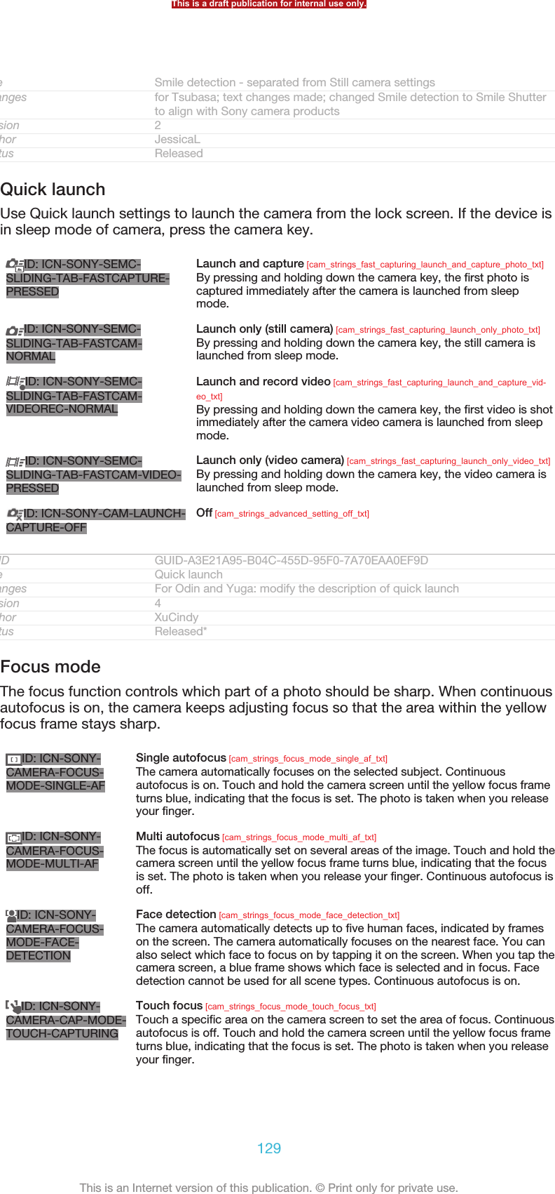 Title Smile detection - separated from Still camera settingsChanges for Tsubasa; text changes made; changed Smile detection to Smile Shutterto align with Sony camera productsVersion 2Author JessicaLStatus ReleasedQuick launchUse Quick launch settings to launch the camera from the lock screen. If the device isin sleep mode of camera, press the camera key.ID: ICN-SONY-SEMC-SLIDING-TAB-FASTCAPTURE-PRESSEDLaunch and capture [cam_strings_fast_capturing_launch_and_capture_photo_txt]By pressing and holding down the camera key, the first photo iscaptured immediately after the camera is launched from sleepmode.ID: ICN-SONY-SEMC-SLIDING-TAB-FASTCAM-NORMALLaunch only (still camera) [cam_strings_fast_capturing_launch_only_photo_txt]By pressing and holding down the camera key, the still camera islaunched from sleep mode.ID: ICN-SONY-SEMC-SLIDING-TAB-FASTCAM-VIDEOREC-NORMALLaunch and record video [cam_strings_fast_capturing_launch_and_capture_vid-eo_txt]By pressing and holding down the camera key, the first video is shotimmediately after the camera video camera is launched from sleepmode.ID: ICN-SONY-SEMC-SLIDING-TAB-FASTCAM-VIDEO-PRESSEDLaunch only (video camera) [cam_strings_fast_capturing_launch_only_video_txt]By pressing and holding down the camera key, the video camera islaunched from sleep mode.ID: ICN-SONY-CAM-LAUNCH-CAPTURE-OFFOff [cam_strings_advanced_setting_off_txt]GUID GUID-A3E21A95-B04C-455D-95F0-7A70EAA0EF9DTitle Quick launchChanges For Odin and Yuga: modify the description of quick launchVersion 4Author XuCindyStatus Released*Focus modeThe focus function controls which part of a photo should be sharp. When continuousautofocus is on, the camera keeps adjusting focus so that the area within the yellowfocus frame stays sharp.ID: ICN-SONY-CAMERA-FOCUS-MODE-SINGLE-AFSingle autofocus [cam_strings_focus_mode_single_af_txt]The camera automatically focuses on the selected subject. Continuousautofocus is on. Touch and hold the camera screen until the yellow focus frameturns blue, indicating that the focus is set. The photo is taken when you releaseyour finger.ID: ICN-SONY-CAMERA-FOCUS-MODE-MULTI-AFMulti autofocus [cam_strings_focus_mode_multi_af_txt]The focus is automatically set on several areas of the image. Touch and hold thecamera screen until the yellow focus frame turns blue, indicating that the focusis set. The photo is taken when you release your finger. Continuous autofocus isoff.ID: ICN-SONY-CAMERA-FOCUS-MODE-FACE-DETECTIONFace detection [cam_strings_focus_mode_face_detection_txt]The camera automatically detects up to five human faces, indicated by frameson the screen. The camera automatically focuses on the nearest face. You canalso select which face to focus on by tapping it on the screen. When you tap thecamera screen, a blue frame shows which face is selected and in focus. Facedetection cannot be used for all scene types. Continuous autofocus is on.ID: ICN-SONY-CAMERA-CAP-MODE-TOUCH-CAPTURINGTouch focus [cam_strings_focus_mode_touch_focus_txt]Touch a specific area on the camera screen to set the area of focus. Continuousautofocus is off. Touch and hold the camera screen until the yellow focus frameturns blue, indicating that the focus is set. The photo is taken when you releaseyour finger.This is a draft publication for internal use only.129This is an Internet version of this publication. © Print only for private use.