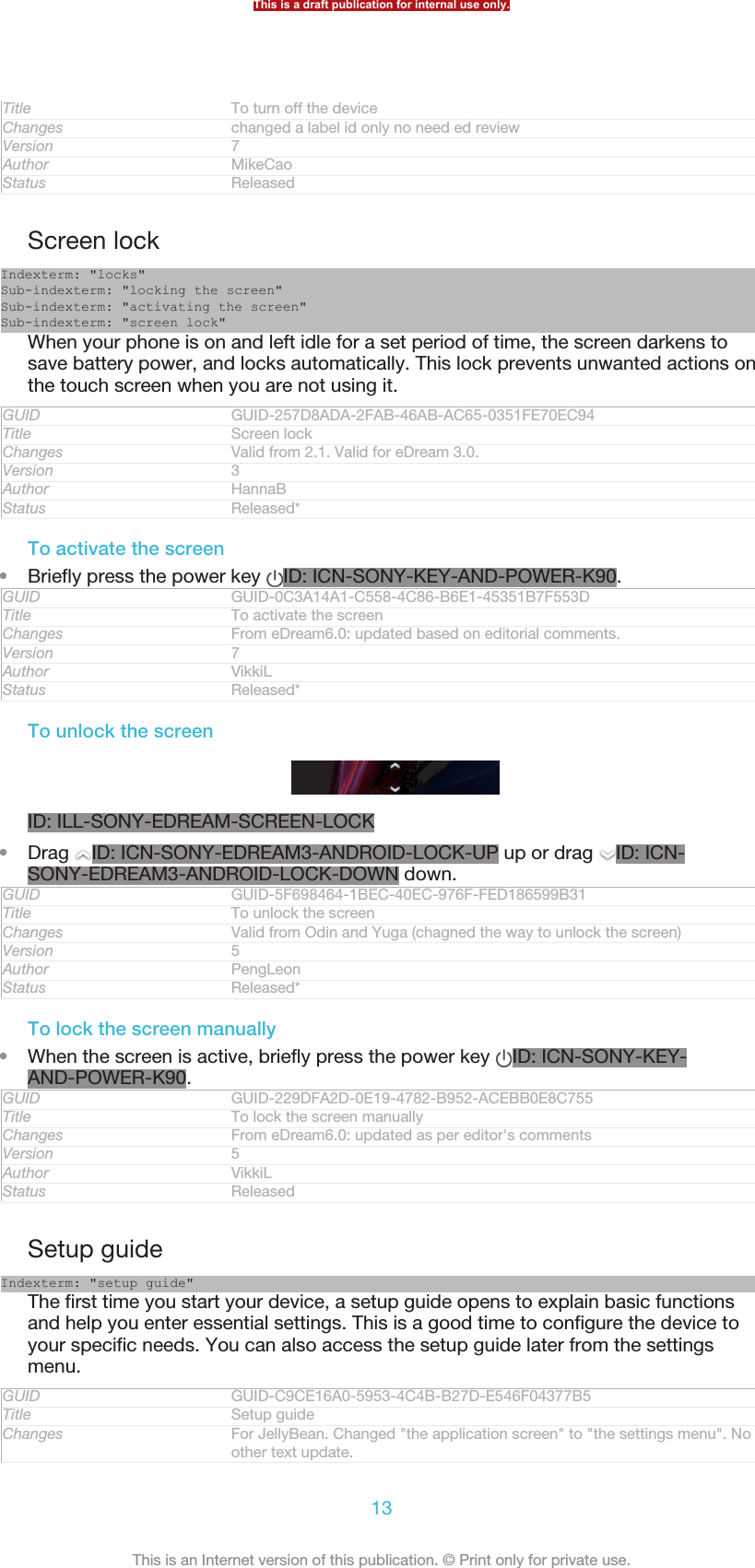 Title To turn off the deviceChanges changed a label id only no need ed reviewVersion 7Author MikeCaoStatus ReleasedScreen lockIndexterm: &quot;locks&quot;Sub-indexterm: &quot;locking the screen&quot;Sub-indexterm: &quot;activating the screen&quot;Sub-indexterm: &quot;screen lock&quot;When your phone is on and left idle for a set period of time, the screen darkens tosave battery power, and locks automatically. This lock prevents unwanted actions onthe touch screen when you are not using it.GUID GUID-257D8ADA-2FAB-46AB-AC65-0351FE70EC94Title Screen lockChanges Valid from 2.1. Valid for eDream 3.0.Version 3Author HannaBStatus Released*To activate the screen•Briefly press the power key  ID: ICN-SONY-KEY-AND-POWER-K90.GUID GUID-0C3A14A1-C558-4C86-B6E1-45351B7F553DTitle To activate the screenChanges From eDream6.0: updated based on editorial comments.Version 7Author VikkiLStatus Released*To unlock the screenID: ILL-SONY-EDREAM-SCREEN-LOCK•Drag  ID: ICN-SONY-EDREAM3-ANDROID-LOCK-UP up or drag  ID: ICN-SONY-EDREAM3-ANDROID-LOCK-DOWN down.GUID GUID-5F698464-1BEC-40EC-976F-FED186599B31Title To unlock the screenChanges Valid from Odin and Yuga (chagned the way to unlock the screen)Version 5Author PengLeonStatus Released*To lock the screen manually•When the screen is active, briefly press the power key  ID: ICN-SONY-KEY-AND-POWER-K90.GUID GUID-229DFA2D-0E19-4782-B952-ACEBB0E8C755Title To lock the screen manuallyChanges From eDream6.0: updated as per editor&apos;s commentsVersion 5Author VikkiLStatus ReleasedSetup guideIndexterm: &quot;setup guide&quot;The first time you start your device, a setup guide opens to explain basic functionsand help you enter essential settings. This is a good time to configure the device toyour specific needs. You can also access the setup guide later from the settingsmenu.GUID GUID-C9CE16A0-5953-4C4B-B27D-E546F04377B5Title Setup guideChanges For JellyBean. Changed &quot;the application screen&quot; to &quot;the settings menu&quot;. Noother text update.This is a draft publication for internal use only.13This is an Internet version of this publication. © Print only for private use.