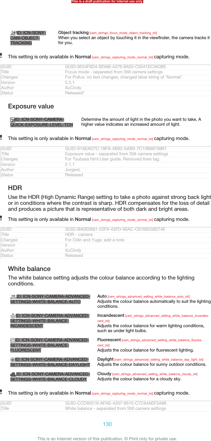ID: ICN-SONY-CAM-OBJECT-TRACKINGObject tracking [cam_strings_focus_mode_object_tracking_txt]When you select an object by touching it in the viewfinder, the camera tracks itfor you.This setting is only available in Normal [cam_strings_capturing_mode_normal_txt] capturing mode.GUID GUID-9554F8D4-BDAB-4479-8A03-C5041ECA6385Title Focus mode - separated from Still camera settingsChanges For Pollux: no text changes; changed label string of &apos;Normal&apos;.Version 5.3.1Author XuCindyStatus Released*Exposure valueID: ICN-SONY-CAMERA-QUICK-EXPOSURE-LEVEL-TCHDetermine the amount of light in the photo you want to take. Ahigher value indicates an increased amount of light.This setting is only available in Normal [cam_strings_capturing_mode_normal_txt] capturing mode.GUID GUID-91AEAD7C-18FA-4B92-AAB0-7C10B6678961Title Exposure value - separated from Still camera settingsChanges For Tsubasa html User guide. Removed lines tag.Version 2.1.1Author JorgenLStatus ReleasedHDRUse the HDR (High Dynamic Range) setting to take a photo against strong back lightor in conditions where the contrast is sharp. HDR compensates for the loss of detailand produces a picture that is representative of both dark and bright areas.This setting is only available in Normal [cam_strings_capturing_mode_normal_txt] capturing mode.GUID GUID-BA0E0681-02F9-43FD-90AC-C6766538D74ETitle HDR - cameraChanges For Odin and Yuga: add a noteVersion 2Author XuCindyStatus ReleasedWhite balanceThe white balance setting adjusts the colour balance according to the lightingconditions.ID: ICN-SONY-CAMERA-ADVANCED-SETTINGS-WHITE-BALANCE-AUTOAuto [cam_strings_advanced_setting_white_balance_auto_txt]Adjusts the colour balance automatically to suit the lightingconditions.ID: ICN-SONY-CAMERA-ADVANCED-SETTINGS-WHITE-BALANCE-INCANDESCENTIncandescent [cam_strings_advanced_setting_white_balance_incandes-cent_txt]Adjusts the colour balance for warm lighting conditions,such as under light bulbs.ID: ICN-SONY-CAMERA-ADVANCED-SETTINGS-WHITE-BALANCE-FLUORESCENTFluorescent [cam_strings_advanced_setting_white_balance_fluores-cent_txt]Adjusts the colour balance for fluorescent lighting.ID: ICN-SONY-CAMERA-ADVANCED-SETTINGS-WHITE-BALANCE-DAYLIGHTDaylight [cam_strings_advanced_setting_white_balance_day_light_txt]Adjusts the colour balance for sunny outdoor conditions.ID: ICN-SONY-CAMERA-ADVANCED-SETTINGS-WHITE-BALANCE-CLOUDYCloudy [cam_strings_advanced_setting_white_balance_cloudy_txt]Adjusts the colour balance for a cloudy sky.This setting is only available in Normal [cam_strings_capturing_mode_normal_txt] capturing mode.GUID GUID-CCD95519-AFAE-4267-9515-C7C64AEF3A86Title White balance - separated from Still camera settingsThis is a draft publication for internal use only.130This is an Internet version of this publication. © Print only for private use.