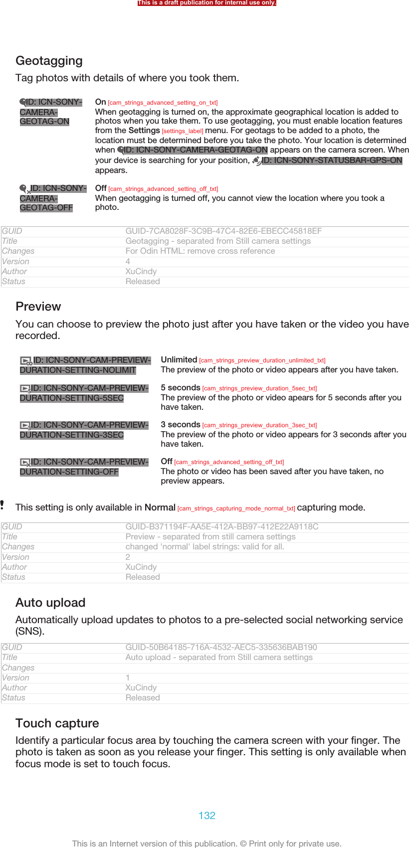 GeotaggingTag photos with details of where you took them.ID: ICN-SONY-CAMERA-GEOTAG-ONOn [cam_strings_advanced_setting_on_txt]When geotagging is turned on, the approximate geographical location is added tophotos when you take them. To use geotagging, you must enable location featuresfrom the Settings [settings_label] menu. For geotags to be added to a photo, thelocation must be determined before you take the photo. Your location is determinedwhen  ID: ICN-SONY-CAMERA-GEOTAG-ON appears on the camera screen. Whenyour device is searching for your position,  ID: ICN-SONY-STATUSBAR-GPS-ONappears.ID: ICN-SONY-CAMERA-GEOTAG-OFFOff [cam_strings_advanced_setting_off_txt]When geotagging is turned off, you cannot view the location where you took aphoto.GUID GUID-7CA8028F-3C9B-47C4-82E6-EBECC45818EFTitle Geotagging - separated from Still camera settingsChanges For Odin HTML: remove cross referenceVersion 4Author XuCindyStatus ReleasedPreviewYou can choose to preview the photo just after you have taken or the video you haverecorded.ID: ICN-SONY-CAM-PREVIEW-DURATION-SETTING-NOLIMITUnlimited [cam_strings_preview_duration_unlimited_txt]The preview of the photo or video appears after you have taken.ID: ICN-SONY-CAM-PREVIEW-DURATION-SETTING-5SEC5 seconds [cam_strings_preview_duration_5sec_txt]The preview of the photo or video apears for 5 seconds after youhave taken.ID: ICN-SONY-CAM-PREVIEW-DURATION-SETTING-3SEC3 seconds [cam_strings_preview_duration_3sec_txt]The preview of the photo or video appears for 3 seconds after youhave taken.ID: ICN-SONY-CAM-PREVIEW-DURATION-SETTING-OFFOff [cam_strings_advanced_setting_off_txt]The photo or video has been saved after you have taken, nopreview appears.This setting is only available in Normal [cam_strings_capturing_mode_normal_txt] capturing mode.GUID GUID-B371194F-AA5E-412A-BB97-412E22A9118CTitle Preview - separated from still camera settingsChanges changed &apos;normal&apos; label strings: valid for all.Version 2Author XuCindyStatus ReleasedAuto uploadAutomatically upload updates to photos to a pre-selected social networking service(SNS).GUID GUID-50B64185-716A-4532-AEC5-335636BAB190Title Auto upload - separated from Still camera settingsChangesVersion 1Author XuCindyStatus ReleasedTouch captureIdentify a particular focus area by touching the camera screen with your finger. Thephoto is taken as soon as you release your finger. This setting is only available whenfocus mode is set to touch focus.This is a draft publication for internal use only.132This is an Internet version of this publication. © Print only for private use.