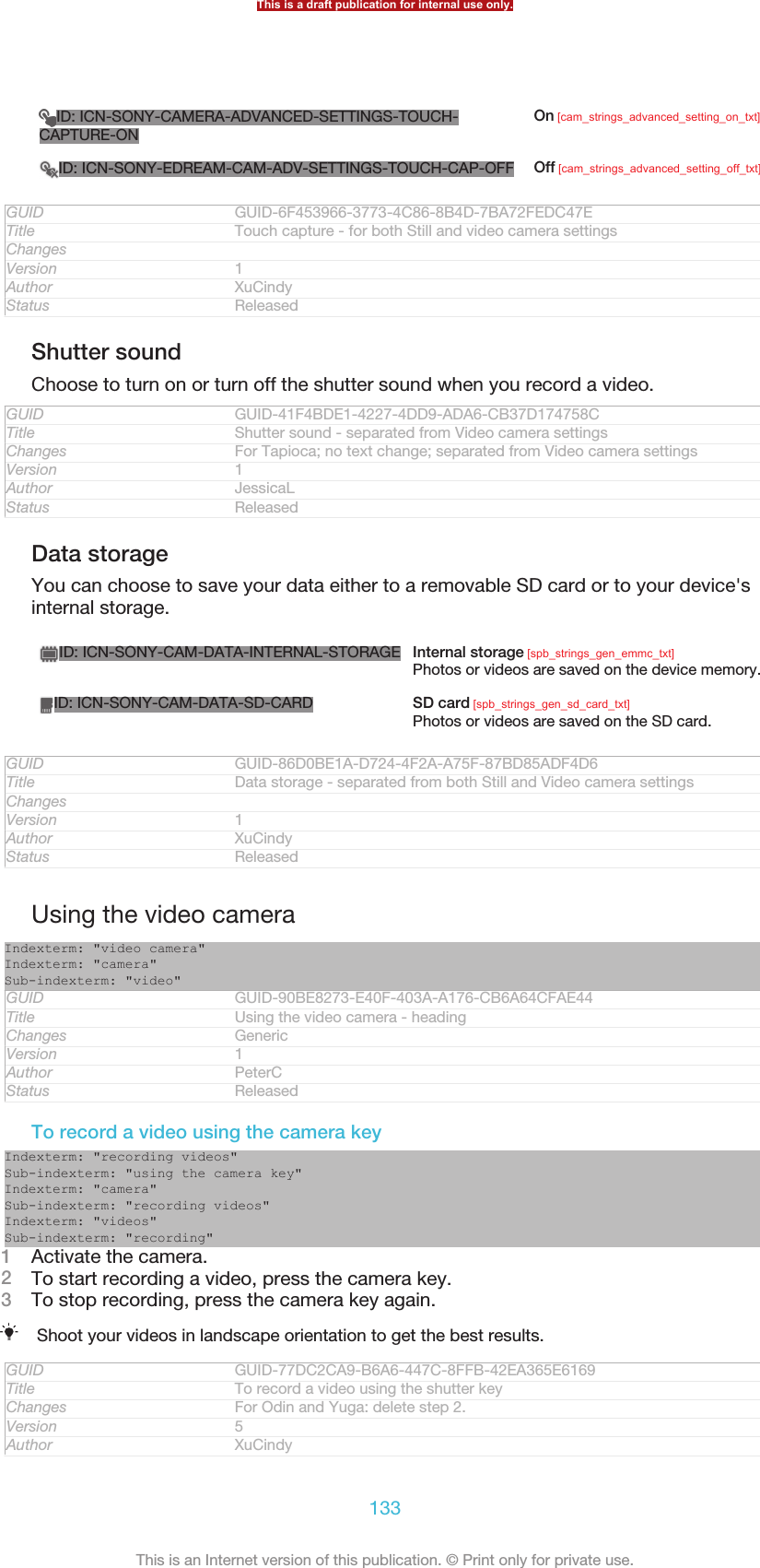 ID: ICN-SONY-CAMERA-ADVANCED-SETTINGS-TOUCH-CAPTURE-ONOn [cam_strings_advanced_setting_on_txt]ID: ICN-SONY-EDREAM-CAM-ADV-SETTINGS-TOUCH-CAP-OFF Off [cam_strings_advanced_setting_off_txt]GUID GUID-6F453966-3773-4C86-8B4D-7BA72FEDC47ETitle Touch capture - for both Still and video camera settingsChangesVersion 1Author XuCindyStatus ReleasedShutter soundChoose to turn on or turn off the shutter sound when you record a video.GUID GUID-41F4BDE1-4227-4DD9-ADA6-CB37D174758CTitle Shutter sound - separated from Video camera settingsChanges For Tapioca; no text change; separated from Video camera settingsVersion 1Author JessicaLStatus ReleasedData storageYou can choose to save your data either to a removable SD card or to your device&apos;sinternal storage.ID: ICN-SONY-CAM-DATA-INTERNAL-STORAGE Internal storage [spb_strings_gen_emmc_txt]Photos or videos are saved on the device memory.ID: ICN-SONY-CAM-DATA-SD-CARD SD card [spb_strings_gen_sd_card_txt]Photos or videos are saved on the SD card.GUID GUID-86D0BE1A-D724-4F2A-A75F-87BD85ADF4D6Title Data storage - separated from both Still and Video camera settingsChangesVersion 1Author XuCindyStatus ReleasedUsing the video cameraIndexterm: &quot;video camera&quot;Indexterm: &quot;camera&quot;Sub-indexterm: &quot;video&quot;GUID GUID-90BE8273-E40F-403A-A176-CB6A64CFAE44Title Using the video camera - headingChanges GenericVersion 1Author PeterCStatus ReleasedTo record a video using the camera keyIndexterm: &quot;recording videos&quot;Sub-indexterm: &quot;using the camera key&quot;Indexterm: &quot;camera&quot;Sub-indexterm: &quot;recording videos&quot;Indexterm: &quot;videos&quot;Sub-indexterm: &quot;recording&quot;1Activate the camera.2To start recording a video, press the camera key.3To stop recording, press the camera key again.Shoot your videos in landscape orientation to get the best results.GUID GUID-77DC2CA9-B6A6-447C-8FFB-42EA365E6169Title To record a video using the shutter keyChanges For Odin and Yuga: delete step 2.Version 5Author XuCindyThis is a draft publication for internal use only.133This is an Internet version of this publication. © Print only for private use.