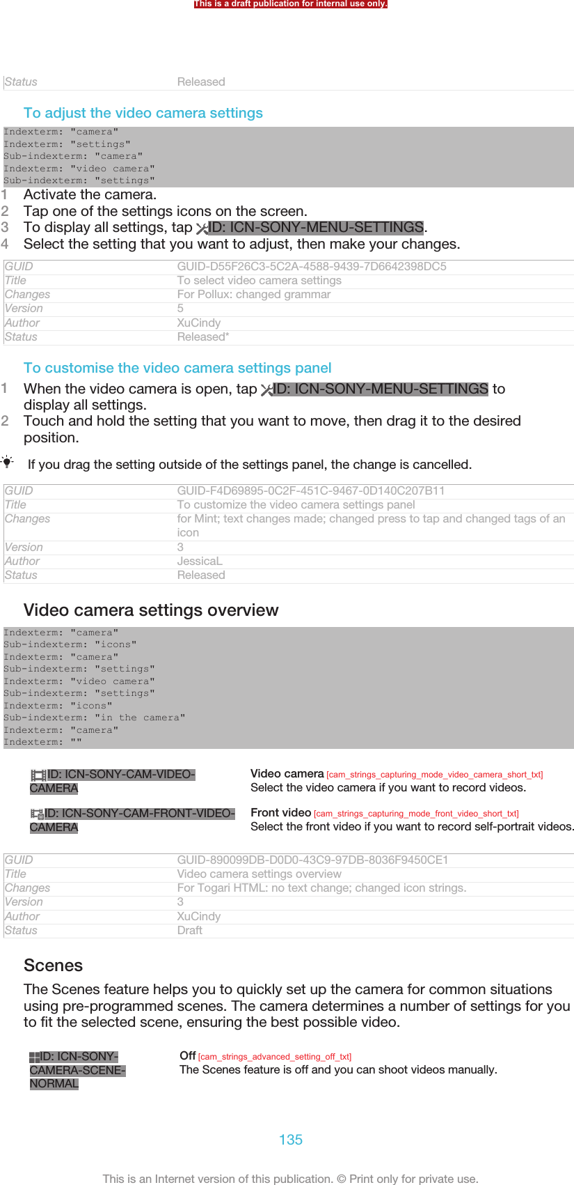 Status ReleasedTo adjust the video camera settingsIndexterm: &quot;camera&quot;Indexterm: &quot;settings&quot;Sub-indexterm: &quot;camera&quot;Indexterm: &quot;video camera&quot;Sub-indexterm: &quot;settings&quot;1Activate the camera.2Tap one of the settings icons on the screen.3To display all settings, tap  ID: ICN-SONY-MENU-SETTINGS.4Select the setting that you want to adjust, then make your changes.GUID GUID-D55F26C3-5C2A-4588-9439-7D6642398DC5Title To select video camera settingsChanges For Pollux: changed grammarVersion 5Author XuCindyStatus Released*To customise the video camera settings panel1When the video camera is open, tap  ID: ICN-SONY-MENU-SETTINGS todisplay all settings.2Touch and hold the setting that you want to move, then drag it to the desiredposition.If you drag the setting outside of the settings panel, the change is cancelled.GUID GUID-F4D69895-0C2F-451C-9467-0D140C207B11Title To customize the video camera settings panelChanges for Mint; text changes made; changed press to tap and changed tags of aniconVersion 3Author JessicaLStatus ReleasedVideo camera settings overviewIndexterm: &quot;camera&quot;Sub-indexterm: &quot;icons&quot;Indexterm: &quot;camera&quot;Sub-indexterm: &quot;settings&quot;Indexterm: &quot;video camera&quot;Sub-indexterm: &quot;settings&quot;Indexterm: &quot;icons&quot;Sub-indexterm: &quot;in the camera&quot;Indexterm: &quot;camera&quot;Indexterm: &quot;&quot;ID: ICN-SONY-CAM-VIDEO-CAMERAVideo camera [cam_strings_capturing_mode_video_camera_short_txt]Select the video camera if you want to record videos.ID: ICN-SONY-CAM-FRONT-VIDEO-CAMERAFront video [cam_strings_capturing_mode_front_video_short_txt]Select the front video if you want to record self-portrait videos.GUID GUID-890099DB-D0D0-43C9-97DB-8036F9450CE1Title Video camera settings overviewChanges For Togari HTML: no text change; changed icon strings.Version 3Author XuCindyStatus DraftScenesThe Scenes feature helps you to quickly set up the camera for common situationsusing pre-programmed scenes. The camera determines a number of settings for youto fit the selected scene, ensuring the best possible video.ID: ICN-SONY-CAMERA-SCENE-NORMALOff [cam_strings_advanced_setting_off_txt]The Scenes feature is off and you can shoot videos manually.This is a draft publication for internal use only.135This is an Internet version of this publication. © Print only for private use.