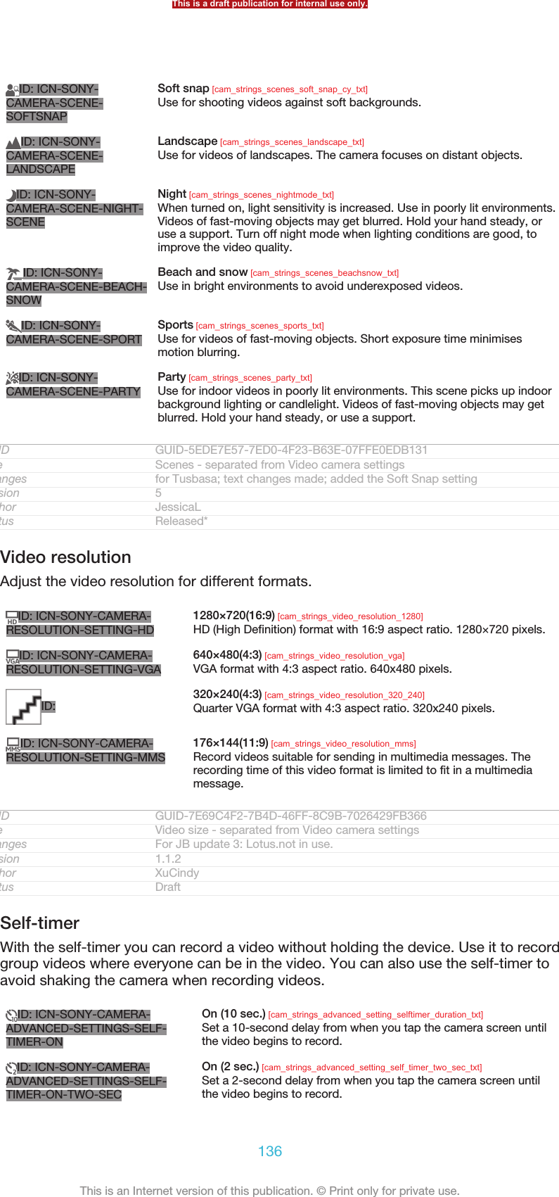 ID: ICN-SONY-CAMERA-SCENE-SOFTSNAPSoft snap [cam_strings_scenes_soft_snap_cy_txt]Use for shooting videos against soft backgrounds.ID: ICN-SONY-CAMERA-SCENE-LANDSCAPELandscape [cam_strings_scenes_landscape_txt]Use for videos of landscapes. The camera focuses on distant objects.ID: ICN-SONY-CAMERA-SCENE-NIGHT-SCENENight [cam_strings_scenes_nightmode_txt]When turned on, light sensitivity is increased. Use in poorly lit environments.Videos of fast-moving objects may get blurred. Hold your hand steady, oruse a support. Turn off night mode when lighting conditions are good, toimprove the video quality.ID: ICN-SONY-CAMERA-SCENE-BEACH-SNOWBeach and snow [cam_strings_scenes_beachsnow_txt]Use in bright environments to avoid underexposed videos.ID: ICN-SONY-CAMERA-SCENE-SPORTSports [cam_strings_scenes_sports_txt]Use for videos of fast-moving objects. Short exposure time minimisesmotion blurring.ID: ICN-SONY-CAMERA-SCENE-PARTYParty [cam_strings_scenes_party_txt]Use for indoor videos in poorly lit environments. This scene picks up indoorbackground lighting or candlelight. Videos of fast-moving objects may getblurred. Hold your hand steady, or use a support.GUID GUID-5EDE7E57-7ED0-4F23-B63E-07FFE0EDB131Title Scenes - separated from Video camera settingsChanges for Tusbasa; text changes made; added the Soft Snap settingVersion 5Author JessicaLStatus Released*Video resolutionAdjust the video resolution for different formats.ID: ICN-SONY-CAMERA-RESOLUTION-SETTING-HD1280×720(16:9) [cam_strings_video_resolution_1280]HD (High Definition) format with 16:9 aspect ratio. 1280×720 pixels.ID: ICN-SONY-CAMERA-RESOLUTION-SETTING-VGA640×480(4:3) [cam_strings_video_resolution_vga]VGA format with 4:3 aspect ratio. 640x480 pixels.ID: 320×240(4:3) [cam_strings_video_resolution_320_240]Quarter VGA format with 4:3 aspect ratio. 320x240 pixels.ID: ICN-SONY-CAMERA-RESOLUTION-SETTING-MMS176×144(11:9) [cam_strings_video_resolution_mms]Record videos suitable for sending in multimedia messages. Therecording time of this video format is limited to fit in a multimediamessage.GUID GUID-7E69C4F2-7B4D-46FF-8C9B-7026429FB366Title Video size - separated from Video camera settingsChanges For JB update 3: Lotus.not in use.Version 1.1.2Author XuCindyStatus DraftSelf-timerWith the self-timer you can record a video without holding the device. Use it to recordgroup videos where everyone can be in the video. You can also use the self-timer toavoid shaking the camera when recording videos.ID: ICN-SONY-CAMERA-ADVANCED-SETTINGS-SELF-TIMER-ONOn (10 sec.) [cam_strings_advanced_setting_selftimer_duration_txt]Set a 10-second delay from when you tap the camera screen untilthe video begins to record.ID: ICN-SONY-CAMERA-ADVANCED-SETTINGS-SELF-TIMER-ON-TWO-SECOn (2 sec.) [cam_strings_advanced_setting_self_timer_two_sec_txt]Set a 2-second delay from when you tap the camera screen untilthe video begins to record.This is a draft publication for internal use only.136This is an Internet version of this publication. © Print only for private use.