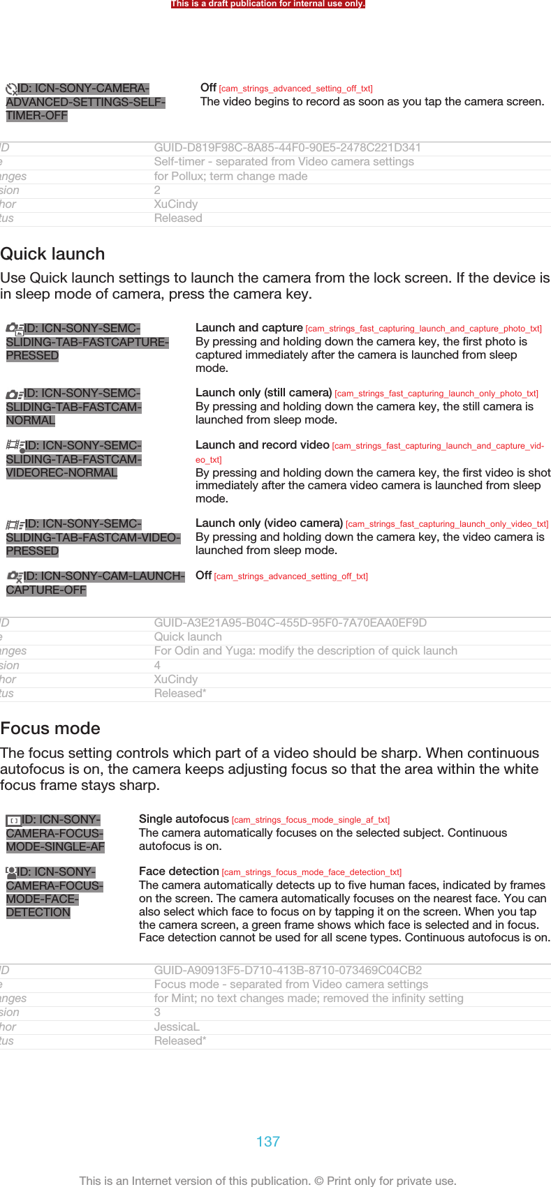 ID: ICN-SONY-CAMERA-ADVANCED-SETTINGS-SELF-TIMER-OFFOff [cam_strings_advanced_setting_off_txt]The video begins to record as soon as you tap the camera screen.GUID GUID-D819F98C-8A85-44F0-90E5-2478C221D341Title Self-timer - separated from Video camera settingsChanges for Pollux; term change madeVersion 2Author XuCindyStatus ReleasedQuick launchUse Quick launch settings to launch the camera from the lock screen. If the device isin sleep mode of camera, press the camera key.ID: ICN-SONY-SEMC-SLIDING-TAB-FASTCAPTURE-PRESSEDLaunch and capture [cam_strings_fast_capturing_launch_and_capture_photo_txt]By pressing and holding down the camera key, the first photo iscaptured immediately after the camera is launched from sleepmode.ID: ICN-SONY-SEMC-SLIDING-TAB-FASTCAM-NORMALLaunch only (still camera) [cam_strings_fast_capturing_launch_only_photo_txt]By pressing and holding down the camera key, the still camera islaunched from sleep mode.ID: ICN-SONY-SEMC-SLIDING-TAB-FASTCAM-VIDEOREC-NORMALLaunch and record video [cam_strings_fast_capturing_launch_and_capture_vid-eo_txt]By pressing and holding down the camera key, the first video is shotimmediately after the camera video camera is launched from sleepmode.ID: ICN-SONY-SEMC-SLIDING-TAB-FASTCAM-VIDEO-PRESSEDLaunch only (video camera) [cam_strings_fast_capturing_launch_only_video_txt]By pressing and holding down the camera key, the video camera islaunched from sleep mode.ID: ICN-SONY-CAM-LAUNCH-CAPTURE-OFFOff [cam_strings_advanced_setting_off_txt]GUID GUID-A3E21A95-B04C-455D-95F0-7A70EAA0EF9DTitle Quick launchChanges For Odin and Yuga: modify the description of quick launchVersion 4Author XuCindyStatus Released*Focus modeThe focus setting controls which part of a video should be sharp. When continuousautofocus is on, the camera keeps adjusting focus so that the area within the whitefocus frame stays sharp.ID: ICN-SONY-CAMERA-FOCUS-MODE-SINGLE-AFSingle autofocus [cam_strings_focus_mode_single_af_txt]The camera automatically focuses on the selected subject. Continuousautofocus is on.ID: ICN-SONY-CAMERA-FOCUS-MODE-FACE-DETECTIONFace detection [cam_strings_focus_mode_face_detection_txt]The camera automatically detects up to five human faces, indicated by frameson the screen. The camera automatically focuses on the nearest face. You canalso select which face to focus on by tapping it on the screen. When you tapthe camera screen, a green frame shows which face is selected and in focus.Face detection cannot be used for all scene types. Continuous autofocus is on.GUID GUID-A90913F5-D710-413B-8710-073469C04CB2Title Focus mode - separated from Video camera settingsChanges for Mint; no text changes made; removed the infinity settingVersion 3Author JessicaLStatus Released*This is a draft publication for internal use only.137This is an Internet version of this publication. © Print only for private use.