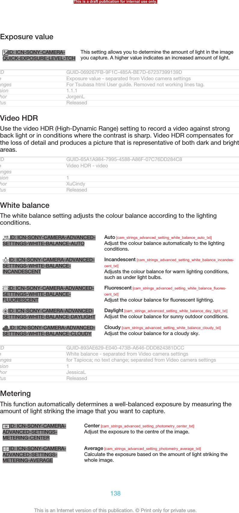Exposure valueID: ICN-SONY-CAMERA-QUICK-EXPOSURE-LEVEL-TCHThis setting allows you to determine the amount of light in the imageyou capture. A higher value indicates an increased amount of light.GUID GUID-069267FB-9F1C-485A-BE7D-67237399139DTitle Exposure value - separated from Video camera settingsChanges For Tsubasa html User guide. Removed not working lines tag.Version 1.1.1Author JorgenLStatus ReleasedVideo HDRUse the video HDR (High-Dynamic Range) setting to record a video against strongback light or in conditions where the contrast is sharp. Video HDR compensates forthe loss of detail and produces a picture that is representative of both dark and brightareas.GUID GUID-65A1A984-7995-4588-A86F-07C76DD284C8Title Video HDR - videoChangesVersion 1Author XuCindyStatus ReleasedWhite balanceThe white balance setting adjusts the colour balance according to the lightingconditions.ID: ICN-SONY-CAMERA-ADVANCED-SETTINGS-WHITE-BALANCE-AUTOAuto [cam_strings_advanced_setting_white_balance_auto_txt]Adjust the colour balance automatically to the lightingconditions.ID: ICN-SONY-CAMERA-ADVANCED-SETTINGS-WHITE-BALANCE-INCANDESCENTIncandescent [cam_strings_advanced_setting_white_balance_incandes-cent_txt]Adjusts the colour balance for warm lighting conditions,such as under light bulbs.ID: ICN-SONY-CAMERA-ADVANCED-SETTINGS-WHITE-BALANCE-FLUORESCENTFluorescent [cam_strings_advanced_setting_white_balance_fluores-cent_txt]Adjust the colour balance for fluorescent lighting.ID: ICN-SONY-CAMERA-ADVANCED-SETTINGS-WHITE-BALANCE-DAYLIGHTDaylight [cam_strings_advanced_setting_white_balance_day_light_txt]Adjust the colour balance for sunny outdoor conditions.ID: ICN-SONY-CAMERA-ADVANCED-SETTINGS-WHITE-BALANCE-CLOUDYCloudy [cam_strings_advanced_setting_white_balance_cloudy_txt]Adjust the colour balance for a cloudy sky.GUID GUID-893AE629-E040-473B-A646-DDD824381DCCTitle White balance - separated from Video camera settingsChanges for Tapioca; no text change; separated from Video camera settingsVersion 1Author JessicaLStatus ReleasedMeteringThis function automatically determines a well-balanced exposure by measuring theamount of light striking the image that you want to capture.ID: ICN-SONY-CAMERA-ADVANCED-SETTINGS-METERING-CENTERCenter [cam_strings_advanced_setting_photometry_center_txt]Adjust the exposure to the centre of the image.ID: ICN-SONY-CAMERA-ADVANCED-SETTINGS-METERING-AVERAGEAverage [cam_strings_advanced_setting_photometry_average_txt]Calculate the exposure based on the amount of light striking thewhole image.This is a draft publication for internal use only.138This is an Internet version of this publication. © Print only for private use.